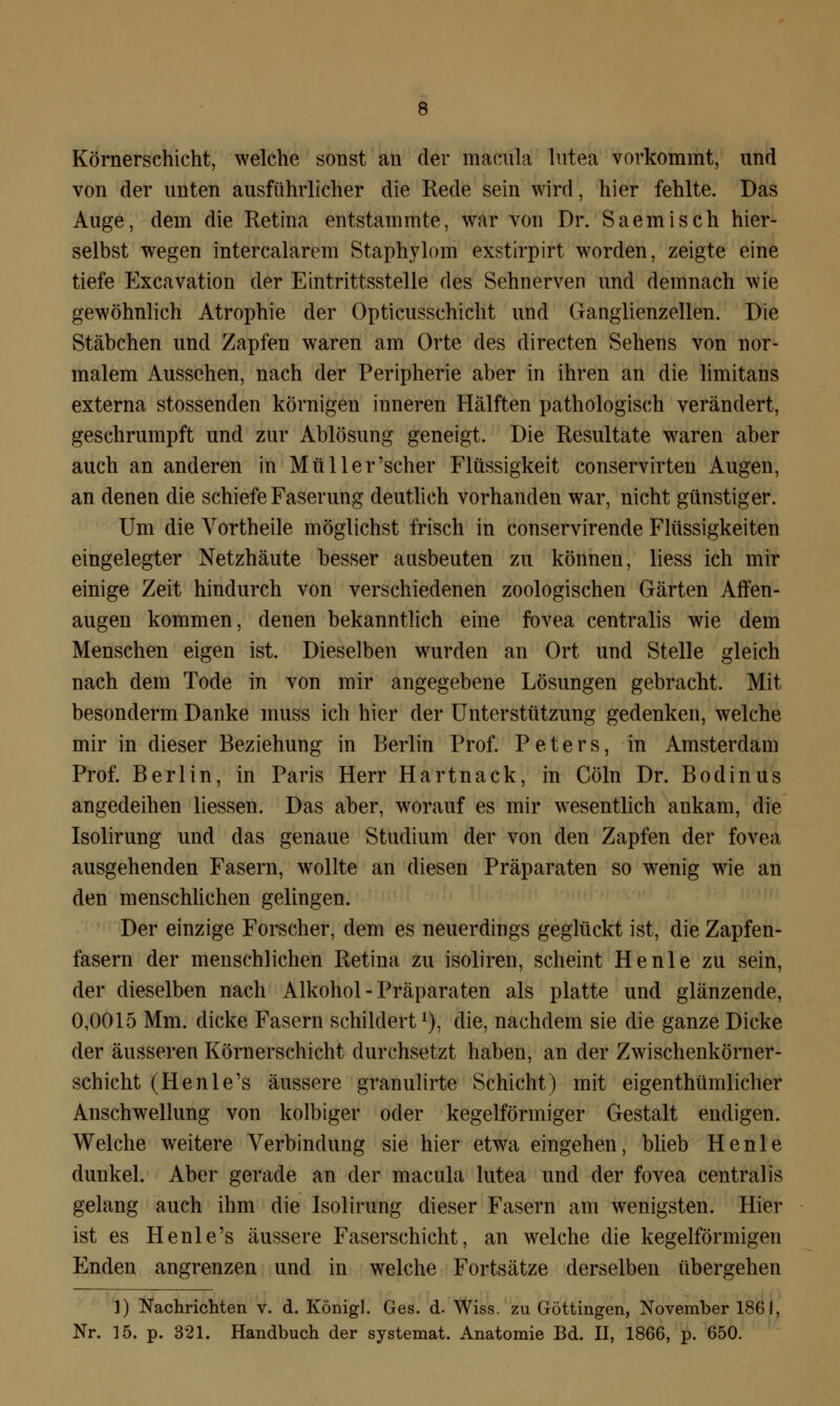 Körnerschicht, welche sonst an der macnla lutea vorkommt, und von der unten ausführlicher die Rede sein wird, hier fehlte. Das Auge, dem die Retina entstammte, war von Dr. Saemisch hier- selbst wegen intercalarem Staphylom exstirpirt worden, zeigte eine tiefe Excavation der Eintrittsstelle des Sehnerven und demnach wie gewöhnlich Atrophie der Opticusschicht und Ganglienzellen. Die Stäbchen und Zapfen waren am Orte des directen Sehens von nor- malem Aussehen, nach der Peripherie aber in ihren an die limitans externa stossenden körnigen inneren Hälften pathologisch verändert, geschrumpft und zur Ablösung geneigt. Die Resultate waren aber auch an anderen in Müller'scher Flüssigkeit conservirten Augen, an denen die schiefe Faserung deutlich vorhanden war, nicht günstiger. Um die Vortheile möglichst frisch in conservirende Flüssigkeiten eingelegter Netzhäute besser ausbeuten zu können, liess ich mir einige Zeit hindurch von verschiedenen zoologischen Gärten Affen- augen kommen, denen bekanntlich eine fovea centralis wie dem Menschen eigen ist. Dieselben wurden an Ort und Stelle gleich nach dem Tode in von mir angegebene Lösungen gebracht. Mit besonderm Danke muss ich hier der Unterstützung gedenken, welche mir in dieser Beziehung in Berlin Prof. Peters, in Amsterdam Prof. Berlin, in Paris Herr Hartnack, in Cöln Dr. Bodinus angedeihen Hessen. Das aber, worauf es mir wesentlich ankam, die Isolirung und das genaue Studium der von den Zapfen der fovea ausgehenden Fasern, wollte an diesen Präparaten so wenig wie an den menschlichen gelingen. Der einzige Forscher, dem es neuerdings geglückt ist, die Zapfen- fasern der menschlichen Retina zu isoliren, scheint He nie zu sein, der dieselben nach Alkohol - Präparaten als platte und glänzende, 0,0015 Mm. dicke Fasern schildert*), die, nachdem sie die ganze Dicke der äusseren Körnerschicht durchsetzt haben, an der Zwischenkörner- schicht (Henle's äussere granulirte Schicht) mit eigentümlicher Anschwellung von kolbiger oder kegelförmiger Gestalt endigen. Welche weitere Verbindung sie hier etwa eingehen, blieb He nie dunkel. Aber gerade an der macula lutea und der fovea centralis gelang auch ihm die Isolirung dieser Fasern am wenigsten. Hier ist es Henle's äussere Faserschicht, an welche die kegelförmigen Enden angrenzen und in welche Fortsätze derselben übergehen 3) Nachrichten v. d. König]. Ges. d. Wiss. zu Göttingen, November 186 J, Nr. 15. p. 321. Handbuch der systemat. Anatomie Bd. II, 1866, p. 650.