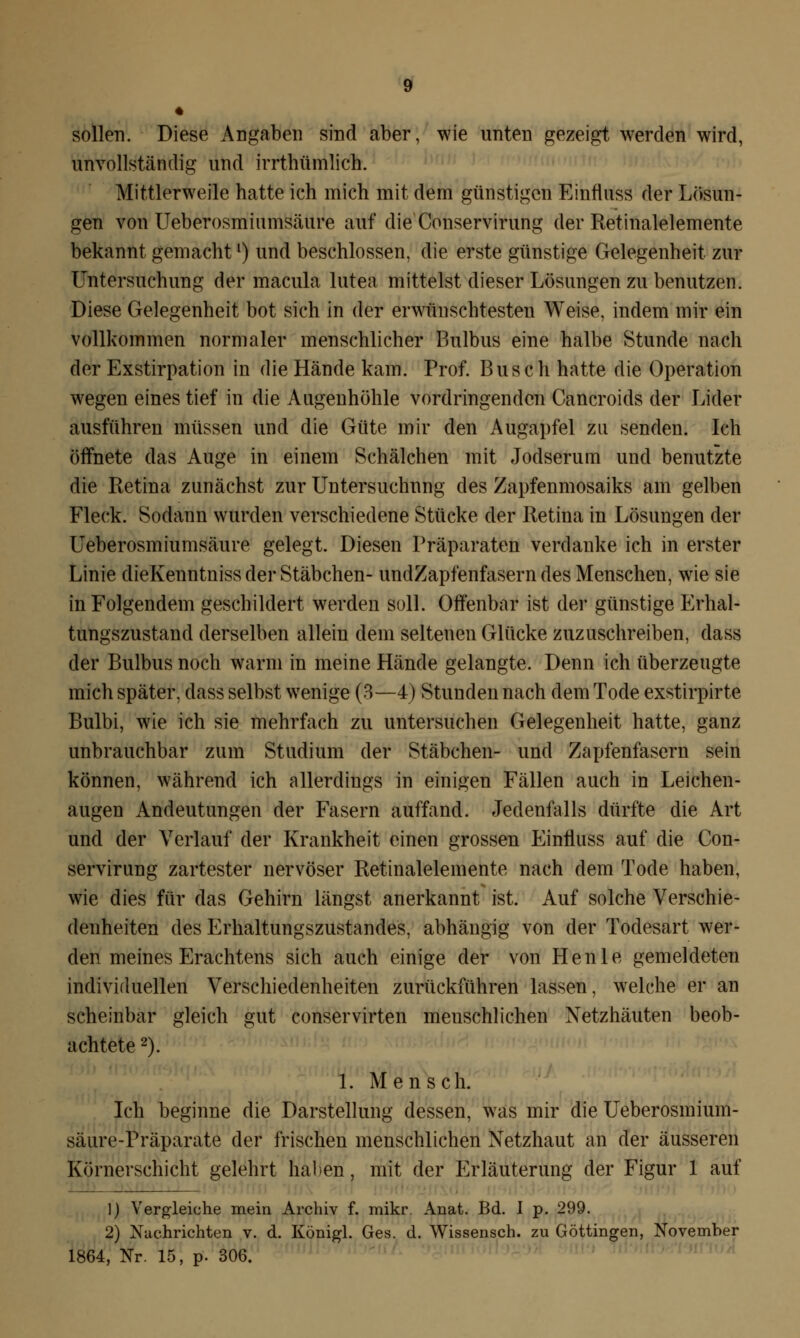 sollen. Diese Angaben sind aber, wie unten gezeigt werden wird, unvollständig und irrthümlich. Mittlerweile hatte ich mich mit dem günstigen Einfluss der Lösun- gen von Ueberosmiumsäure auf die Conservirung der Retinalelemente bekannt gemachtl) und beschlossen, die erste günstige Gelegenheit zur Untersuchung der macula lutea mittelst dieser Lösungen zu benutzen. Diese Gelegenheit bot sich in der erwünschtesten Weise, indem mir ein vollkommen normaler menschlicher Bulbus eine halbe Stunde nach der Exstirpation in die Hände kam. Prof. Busch hatte die Operation wegen eines tief in die Augenhöhle vordringenden Cancroids der Lider ausführen müssen und die Güte mir den Augapfel zu senden. Ich öffnete das Auge in einem Schälchen mit Jodserum und benutzte die Retina zunächst zur Untersuchung des Zapfenmosaiks am gelben Fleck. Sodann wurden verschiedene Stücke der Retina in Lösungen der Ueberosmiumsäure gelegt. Diesen Präparaten verdanke ich in erster Linie dieKenntniss der Stäbchen- undZapfenfasern des Menschen, wie sie in Folgendem geschildert werden soll. Offenbar ist der günstige Erhal- tungszustand derselben allein dem seltenen Glücke zuzuschreiben, dass der Bulbus noch warm in meine Hände gelangte. Denn ich überzeugte mich später, dass selbst wenige (3—4) Stunden nach dem Tode exstirpirte Bulbi, wie ich sie mehrfach zu untersuchen Gelegenheit hatte, ganz unbrauchbar zum Studium der Stäbchen- und Zapfenfasern sein können, während ich allerdings in einigen Fällen auch in Leichen- augen Andeutungen der Fasern auffand. Jedenfalls dürfte die Art und der Verlauf der Krankheit einen grossen Einfluss auf die Con- servirung zartester nervöser Retinalelemente nach dem Tode haben, wie dies für das Gehirn längst anerkannt ist. Auf solche Verschie- denheiten des Erhaltungszustandes, abhängig von der Todesart wer- den meines Erachtens sich auch einige der von Henle gemeldeten individuellen Verschiedenheiten zurückführen lassen, welche er an scheinbar gleich gut conservirten menschlichen Netzhäuten beob- achtete 2). 1. Mensch. Ich beginne die Darstellung dessen, was mir die Ueberosmium- säure-Präparate der frischen menschlichen Netzhaut an der äusseren Körnerschicht gelehrt haben, mit der Erläuterung der Figur 1 auf 1) Vergleiche mein Archiv f. mikr. Anat. Bd. I p. 299. 2) Nachrichten v. d. Königl. Ges. d. Wissensch. zu Göttingen, November 1864, Nr. 15, p. 306.