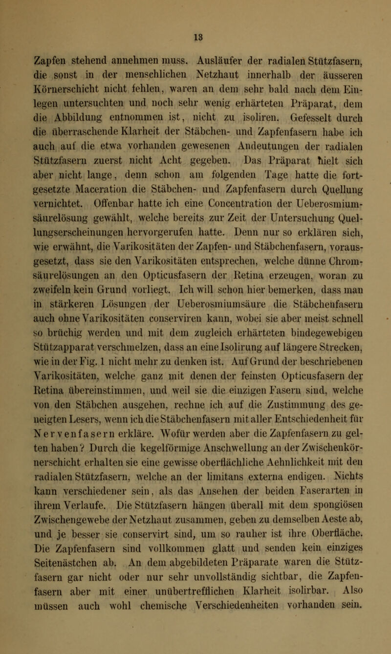 Zapfen stehend annehmen muss. Ausläufer der radialen Stützfasern, die sonst in der menschlichen Netzhaut innerhalb der äusseren Körnerschicht nicht fehlen, waren an dem sehr bald nach dem Ein- legen untersuchten und noch sehr wenig erhärteten Präparat, dem die Abbildung entnommen ist, nicht zu isoliren. Gefesselt durch die überraschende Klarheit der Stäbchen- und Zapfenfasern habe ich auch auf die etwa vorhanden gewesenen Andeutungen der radialen Stützfasern zuerst nicht Acht gegeben. Das Präparat hielt sich aber nicht lauge, denn schon am folgenden Tage hatte die fort- gesetzte Maceration die Stäbchen- und Zapfenfasern durch Quellung vernichtet. Offenbar hatte ich eine Concentration der Ueberosmium- säurelösung gewählt, welche bereits zur Zeit der Untersuchung Quel- lungserscheinungen hervorgerufen hatte. Denn nur so erklären sich, wie erwähnt, die Varikositäten der Zapfen- und Stäbchenfasern, voraus- gesetzt, dass sie den Varikositäten entsprechen, welche dünne Chrom- säurelösungen an den Opticusfasern der Retina erzeugen, woran zu zweifeln kein Grund vorliegt. Ich will schon hier bemerken, dass man in stärkeren Lösungen der Ueberosiniumsäure die Stäbchenfasern auch ohne Varikositäten conserviren kann, wobei sie aber meist schnell so brüchig werden und mit dem zugleich erhärteten bindegewebigen Stützapparat verschmelzen, dass an einelsolirung auf längere Strecken, wie in der Fig. 1 nicht mehr zu denken ist. Auf Grund der beschriebenen Varikositäten, welche ganz mit denen der feinsten Opticusfasern der Retina übereinstimmen, und weil sie die einzigen Fasern sind, welche von den Stäbchen ausgehen, rechne ich auf die Zustimmung des ge- neigten Lesers, wenn ich die Stäbchenfasern mit aller Entschiedenheit für Nervenfasern erkläre. Wofür werden aber die Zapfenfasern zu gel- ten haben? Durch die kegelförmige Anschwellung an der Zwischenkör- nerschicht erhalten sie eine gewisse oberflächliche Aehnlichkeit mit den radialen Stützfasern, welche an der liinitans externa endigen. Nichts kann verschiedener sein, als das Ansehen der beiden Faserarten in ihrem Verlaufe. Die Stützfasern hängen überall mit dein spongiösen Zwischengewebe der Netzhaut zusammen, geben zu demselben Aeste ab, und je besser sie conservirt sind, um so rauher ist ihre Oberfläche. Die Zapfenfasern sind vollkommen glatt und senden kein einziges Seitenästchen ab. An dem abgebildeten Präparate waren die Stütz- fasern gar nicht oder nur sehr unvollständig sichtbar, die Zapfen- fasern aber mit einer unübertrefflichen Klarheit isolirbar. Also müssen auch wohl chemische Verschiedenheiten vorhanden sein.