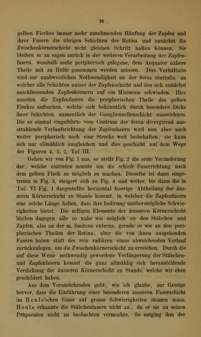 gelben Fleckes immer mehr zunehmenden Häufung der Zapfen und ihrer Fasern die übrigen Schichten der Retina und zunächst die Zwischenkörnerschicht nicht gleichen Schritt halten können. Sie bleiben so zu sagen zurück in der weiteren Verarbeitung der Zapfen- fasern, wesshalb mehr peripherisch gelegene, dem Aequator nähere Theile mit zu Hülfe genommen werden müssen. Dies Verhältniss wird zur unabweislichen Nothwendigkeit an der fovea centralis, an welcher alle Schichten ausser der Zapfenschicht und den sich zunächst anschliessenden Zapfenkörnern auf ein Minimum schwinden. Hier mussten die Zapfenfasern die peripherischen Theile des gelben Fleckes aufsuchen, welche sich bekanntlich durch besondere Dicke ihrer Schichten, namentlich der Ganglienzellenschicht auszeichnen. Die so einmal eingeführte vom Centrum der fovea divergirend aus- strahlende Verlaufsrichtung der Zapfenfasern wird nun aber auch weiter peripherisch noch eine Strecke weit beibehalten, sie kann sich nur allmählich ausgleichen und dies geschieht auf dem Wege der Figuren 4, 3, 2, Taf. III. Gehen wir von Fig. 1 aus, so stellt Fig. 2 die erste Veränderung dar, welche eintreten musste um die schiefe Faserrichtung nach dem gelben Fleck zu möglich zu machen. Dieselbe ist dann einge- treten in Fig. 3, steigert sich zu Fig. 4 und weiter, bis dann die in Taf. VI Fig. 1 dargestellte horizontal faserige Abtheilung der äus- seren Körnerschicht zu Stande kommt, in welcher die Zapfenfasern eine solche Länge haben, dass ihre Isolirung unübersteigliche Schwie- rigkeiten bietet. Die zelligen Elemente der äusseren Körnerschicht bleiben dagegen alle so nahe wie möglich an den Stäbchen und Zapfen, also an der m. limitans externa, gerade so wie an den peri- pherischen Theilen der Ratina, aber die von ihnen ausgehenden Fasern haben statt des rein radiären einen abweichenden Verlauf zurückzulegen, um die Zwischenkörnerschicht zu erreichen. Durch die auf diese Weise nothwendig gewordene Verlängerung der Stäbchen- und Zapfenfasern kommt die ganz allmählig sich herausbildende Verdickung der äusseren Körnerschicht zu Stande, welche wir eben geschildert haben. Aus dem Voranstehenden geht, wie ich glaube, zur Genüge hervor, dass die Einführung einer besonderen äusseren Faserschicht im Henle'schen Sinne auf grosse Schwierigkeiten stossen muss. He nie erkannte die Stäbchenfasern nicht an, da er sie an seinen Präparaten nicht zu beobachten vermochte. So entging ihm der