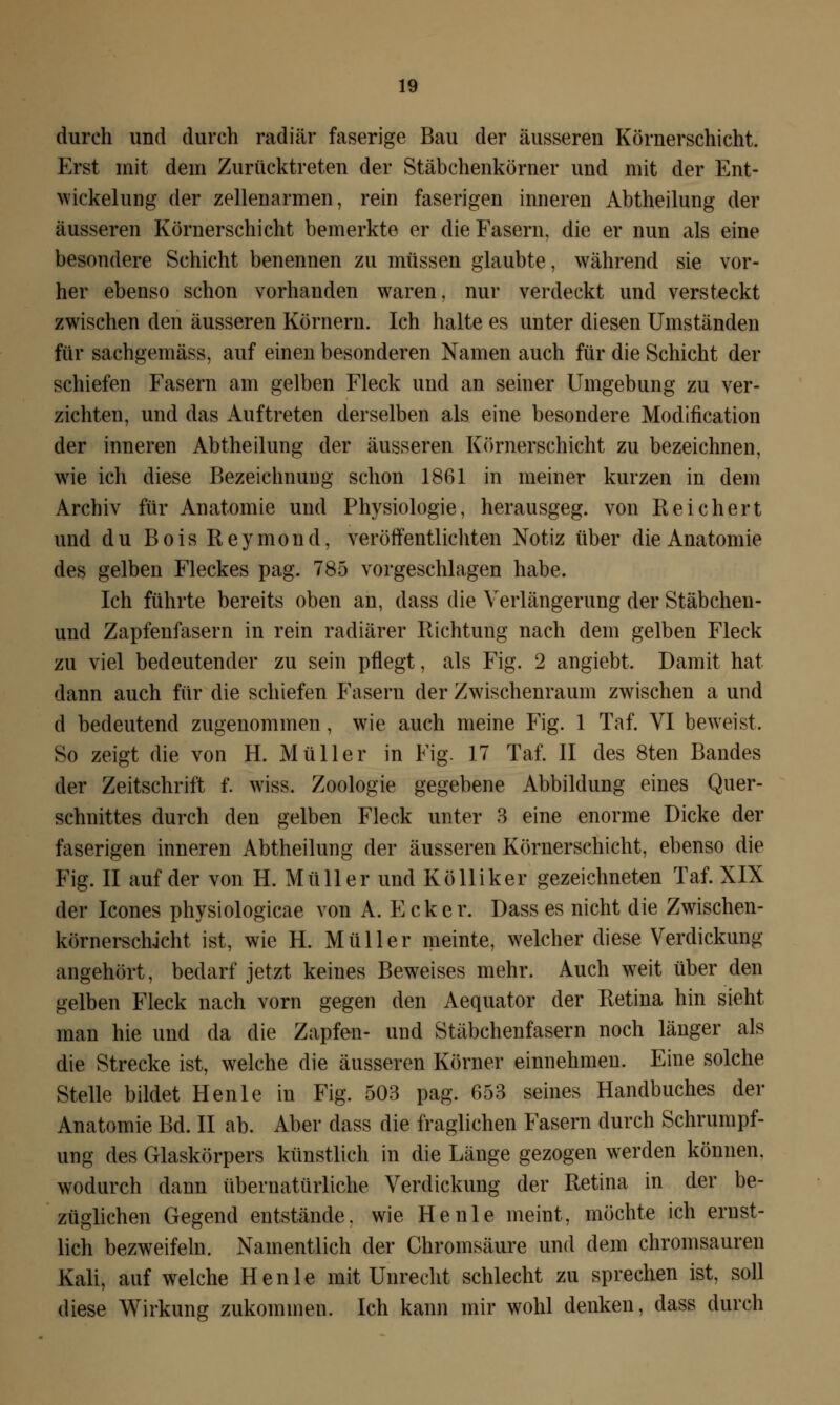 durch und durch radiär faserige Bau der äusseren Körnerschicht. Erst mit dem Zurücktreten der Stäbchenkörner und mit der Ent- wickelung der zellenarmen, rein faserigen inneren Abtheilung der äusseren Körnerschicht bemerkte er die Fasern, die er nun als eine besondere Schicht benennen zu müssen glaubte, während sie vor- her ebenso schon vorhanden waren, nur verdeckt und versteckt zwischen den äusseren Körnern. Ich halte es unter diesen Umständen für sachgemäss, auf einen besonderen Namen auch für die Schicht der schiefen Fasern am gelben Fleck und an seiner Umgebung zu ver- zichten, und das Auftreten derselben als eine besondere Modifikation der inneren Abtheilung der äusseren Körnerschicht zu bezeichnen, wie ich diese Bezeichnung schon 1861 in meiner kurzen in dem Archiv für Anatomie und Physiologie, herausgeg. von Reichert und du BoisReymond, veröffentlichten Notiz über die Anatomie des gelben Fleckes pag. 785 vorgeschlagen habe. Ich führte bereits oben an, dass die Verlängerung der Stäbcheu- und Zapfenfasern in rein radiärer Richtung nach dem gelben Fleck zu viel bedeutender zu sein pflegt, als Fig. 2 angiebt. Damit hat dann auch für die schiefen Fasern der Zwischenraum zwischen a und d bedeutend zugenommen , wie auch meine Fig. 1 Taf. VI beweist. So zeigt die von H. Müller in Fig. 17 Taf. II des 8ten Bandes der Zeitschrift f. wiss. Zoologie gegebene Abbildung eines Quer- schnittes durch den gelben Fleck unter 3 eine enorme Dicke der faserigen inneren Abtheilung der äusseren Körnerschicht, ebenso die Fig. II auf der von H. Müller und Kölliker gezeichneten Taf. XIX der Icones physiologicae von A. Ecker. Dass es nicht die Zwischen- körnerschjcht ist, wie H. Müller meinte, welcher diese Verdickung angehört, bedarf jetzt keines Beweises mehr. Auch weit über den gelben Fleck nach vorn gegen den Aequator der Retina hin sieht man hie und da die Zapfen- und Stäbchenfasern noch länger als die Strecke ist, welche die äusseren Körner einnehmen. Eine solche Stelle bildet Henle in Fig. 503 pag. 653 seines Handbuches der Anatomie Bd. II ab. Aber dass die fraglichen Fasern durch Schrumpf- ung des Glaskörpers künstlich in die Länge gezogen werden können, wodurch dann übernatürliche Verdickung der Retina in der be- züglichen Gegend entstände, wie Henle meint, möchte ich ernst- lich bezweifeln. Namentlich der Chromsäure und dem chromsauren Kali, auf welche Henle mit Unrecht schlecht zu sprechen ist, soll diese Wirkung zukommen. Ich kann mir wohl denken, dass durch