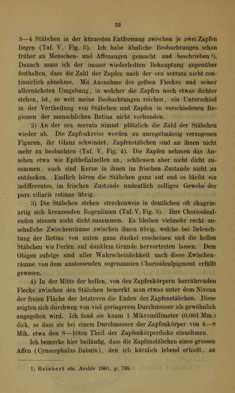 3—4 Stäbchen in der kürzesten Entfernung zwischen je zwei Zapfen liegen (Taf. V, Fig. 3). Ich habe ähnliche Beobachtungen schon früher an Menschen- und Affenaugen gemacht und beschrieben l). Danach muss ich der immer wiederholten Behauptung gegenüber festhalten, dass die Zahl der Zapfen nach der ora serrata nicht con- tinuirlich abnehme. Mit Ausnahme des gelben Fleckes und seiner allernächsten Umgebung, in welcher die Zapfen noch etwas dichter stehen, ist, so weit meine Beobachtungen reichen, ein Unterschied in der Vertheilung von Stäbchen und Zapfen in verschiedenen Re- gionen der menschlichen Retina nicht vorhanden. 2) An der ora serrata nimmt plötzlich die Zahl der Stäbchen wieder ab. Die Zapfenkreise werden zu unregelmässig verzogenen Figuren, ihr Glanz schwindet, Zapfenstäbchen sind an ihnen nicht mehr zu beobachten (Taf. V, Fig. 4). Die Zapfen nehmen das An- sehen etwa wie Epithelialzellen an, schliessen aber nicht dicht zu- sammen, auch sind Kerne in ihnen im frischen Zustande nicht zu entdecken. Endlich hören die Stäbchen ganz auf und es bleibt ein indifferentes, im frischen Zustande undeutlich zelliges Gewebe der pars ciliaris retinae übrig. 3) Die Stäbchen stehen streckenweis in deutlichen oft chagrin- artig sich kreuzenden Bogenlinien (Taf. V, Fig. 3). Ihre Chorioideal- enden stossen nicht dicht zusammen. Es bleiben vielmehr recht an- sehnliche Zwischenräume zwischen ihnen übrig, welche bei Beleuch- tung der Retina von unten ganz dunkel erscheinen und die hellen Stäbchen wie Perlen auf dunklem Grunde hervortreten lassen. Dem Obigen zufolge sind aller Wahrscheinlichkeit nach diese Zwischen - räume von dem anstossenden sogenannten Chorioidealpigment erfüllt gewesen. 4) In der Mitte der hellen, von den Zapfenkörpern herrührenden Flecke zwischen den Stäbchen bemerkt man etwas unter dem Niveau der freien Fläche der letzteren die Enden der Zapfenstäbchen. Diese zeigten sich durchweg von viel geringerem Durchmesser als gewöhnlich angegeben wird. Ich fand sie kaum 1 Mikromillimeter (0,001 Mm.) dick, so dass sie bei einem Durchmesser der Zapfenkörper von 6—8 Mik. etwa den 8—lOten Theil der Zapfenkörperdicke einnehmen. Ich bemerke hier beiläufig, dass die Zapfenstäbchen eines grossen Affen (Cynocephalus Babuin), den ich kürzlich lebend erhielt, an 1) Reichert etc. Archiv 1861, p. 785.