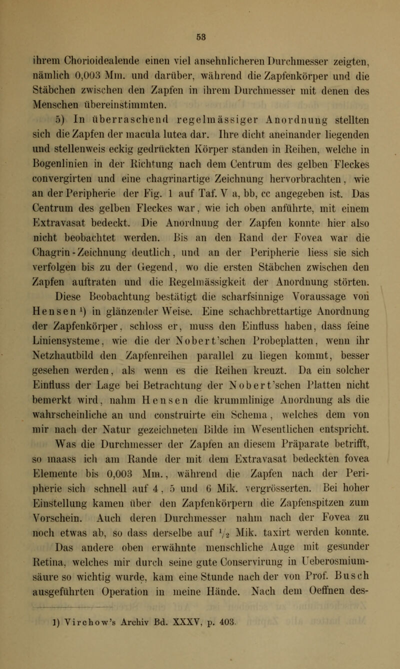 ihrem Chorioidealende einen viel ansehnlicheren Durchmesser zeigten, nämlich 0,003 Mm. und darüber, während die Zapfenkörper und die Stäbchen zwischen den Zapfen in ihrem Durchmesser mit denen des Menschen übereinstimmten. 5) In überraschend regelmässiger Anordnung stellten sich die Zapfen der macula lutea dar. Ihre dicht aneinander liegenden und stellenweis eckig gedrückten Körper standen in Reihen, welche in Bogenlinien in der Richtung nach dem Centrum des gelben Fleckes convergirten und eine chagrinartige Zeichnung hervorbrachten, wie an der Peripherie der Fig. 1 auf Tai. V a, bb, cc angegeben ist. Das Centrum des gelben Fleckes war, wie ich oben anführte, mit einem Extravasat bedeckt. Die Anordnung der Zapfen konnte hier also nicht beobachtet werden. Bis an den Rand der Fovea war die Chagrin - Zeichnung deutlich, und an der Peripherie Hess sie sich verfolgen bis zu der Gegend, wo die ersten Stäbchen zwischen den Zapfen auftraten und die Regelmässigkeit der Anordnung störten. Diese Beobachtung bestätigt die scharfsinnige Voraussage von H e n s e n l) in glänzender Weise. Eine schachbrettartige Anordnung der Zapfenkörper, schloss er, muss den Einfluss haben, dass feine Liniensysteme, wie die der Nobert'sehen Probeplatten, wenn ihr Netzhautbild den Zapfenreihen parallel zu liegen kommt, besser gesehen werden, als wenn es die Reihen kreuzt. Da ein solcher Einfiuss der Lage bei Betrachtung der Nobert'schen Platten nicht bemerkt wird, nahm Hensen die krummlinige Anordnung als die wahrscheinliche an und construirte ein Schema, welches dem von mir nach der Natur gezeichneten Bilde im Wesentlichen entspricht. Was die Durchmesser der Zapfen an diesem Präparate betrifft, so maass icli am Rande der mit dem Extravasat bedeckten fovea Elemente bis 0,003 Mm., während die Zapfen nach der Peri- pherie sich schnell auf 4, 5 und 6 Mik. vergrösserten. Bei hoher Einstellung kamen über den Zapfenkörpern die Zapfenspitzen zum Vorschein. Auch deren Durchmesser nahm nach der Fovea zu noch etwas ab, so dass derselbe auf lft Mik. taxirt werden konnte. Das andere oben erwähnte menschliche Auge mit gesunder Retina, welches mir durch seine gute Conservirung in Ueberosmium- säure so wichtig wurde, kam eine Stunde nach der von Prof. Busch ausgeführten Operation in meine Hände. Nach dem Oeffnen des- 1) Virchow's Archiv Bd. XXXV, p. 403.