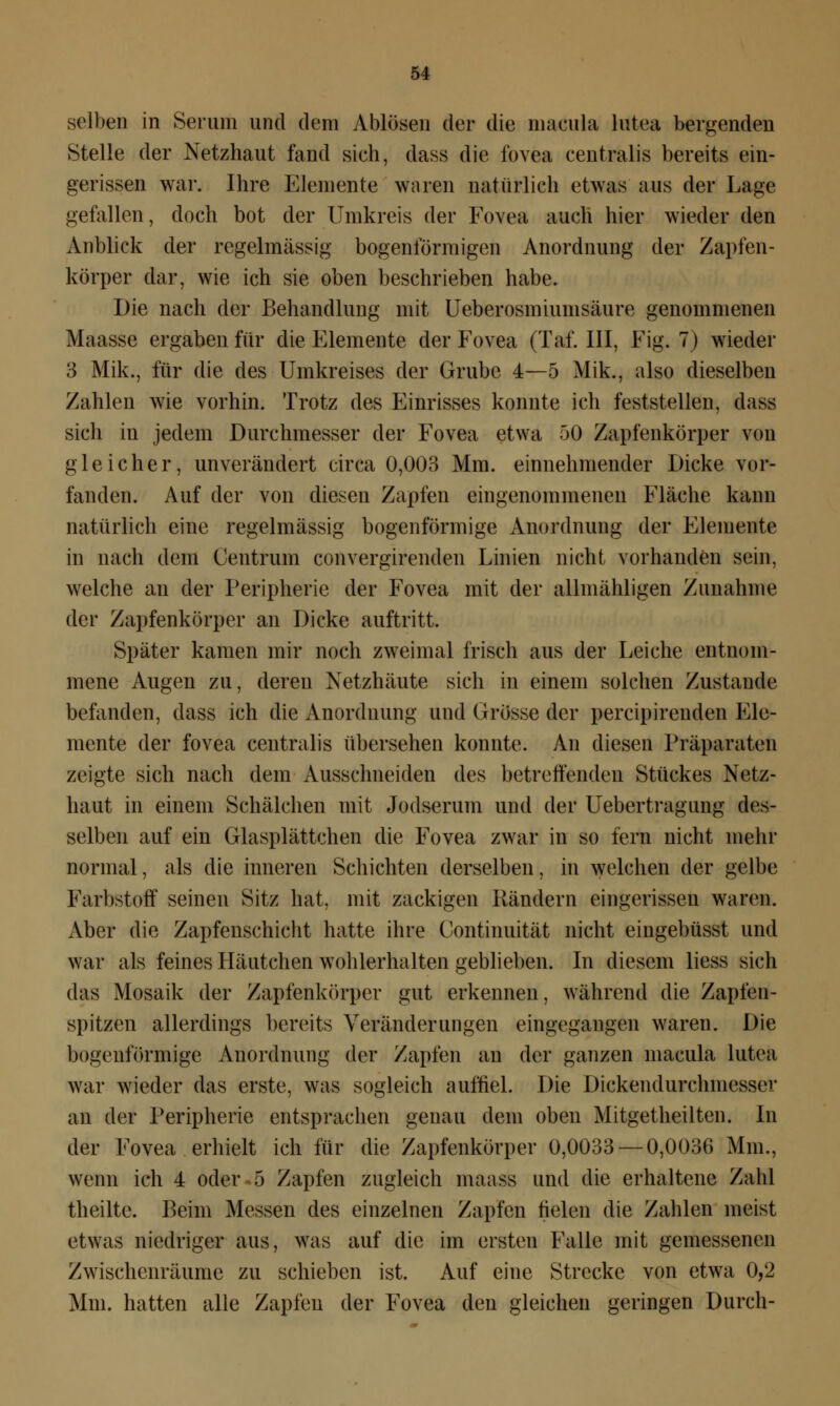 selben in Serum und dein vVblösen der die inacula lutea bergenden Stelle der Netzhaut fand sich, dass die fovea centralis bereits ein- gerissen war. Ihre Elemente waren natürlich etwas aus der Lage gefallen, doch bot der Umkreis der Fovea auch hier wieder den Anblick der regelmässig bogenförmigen Anordnung der Zapfen- körper dar, wie ich sie oben beschrieben habe. Die nach der Behandlung mit Ueberosmiumsäure genommenen Maasse ergaben für die Elemente der Fovea (Taf. III, Fig. 7) wieder 3 Mik., für die des Umkreises der Grube 4—5 Mik., also dieselben Zahlen wie vorhin. Trotz des Einrisses konnte ich feststellen, dass sich in jedem Durchmesser der Fovea etwa 50 Zapfenkörper von gleicher, unverändert circa 0,003 Mm. einnehmender Dicke vor- fanden. Auf der von diesen Zapfen eingenommenen Fläche kann natürlich eine regelmässig bogenförmige Anordnung der Elemente in nach dem Centrum convergirenden Linien nicht vorhanden sein, welche an der Peripherie der Fovea mit der allmähligen Zunahme der Zapfenkörper an Dicke auftritt. Später kamen mir noch zweimal frisch aus der Leiche entnom- mene Augen zu, deren Netzhäute sich in einem solchen Zustande befanden, dass ich die Anordnung und Grösse der percipirenden Ele- mente der fovea centralis übersehen konnte. An diesen Präparaten zeigte sich nach dem Ausschneiden des betrettenden Stückes Netz- haut in einem Schäfchen mit Jodserum und der Uebertragung des- selben auf ein Glasplättchen die Fovea zwar in so fern nicht mehr normal, als die inneren Schichten derselben, in welchen der gelbe Farbstoff seinen Sitz hat, mit zackigen Rändern eingerissen waren. Aber die Zapfenschicht hatte ihre Continuität nicht eingebüsst und war als feines Häutchen wohlerhalten geblieben. In diesem liess sich das Mosaik der Zapfenkörper gut erkennen, während die Zapfen- spitzen allerdings bereits Veränderungen eingegangen wareu. Die bogenförmige Anordnung der Zapfen an der ganzen macula lutea war wieder das erste, was sogleich auffiel. Die Dickendurchnicsser an der Peripherie entsprachen genau dem oben Mitgetheilten. In der Fovea erhielt ich für die Zapfenkörper 0,0033 — 0,0036 Mm., wenn ich 4 oder 5 Zapfen zugleich maass und die erhaltene Zahl theiltc. Beim Messen des einzelnen Zapfen fielen die Zahlen meist etwas niedriger aus, was auf die im ersten Falle mit gemessenen Zwischenräume zu schieben ist. Auf eine Strecke von etwa 0,2 Mm. hatten alle Zapfen der Fovea den gleichen geringen Durch-