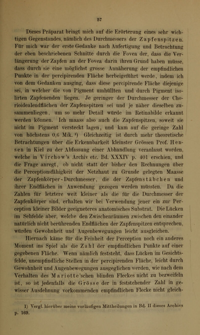 Dieses Präparat bringt mich auf die Erörterung eines sehr wich- tigen Gegenstandes, nämlich des Durchmessers der Zapfenspitzen. Für mich war der erste Gedanke nach Anfertigung und Betrachtung der eben beschriebenen Schnitte durch die Fovea der, dass die Ver- längerung der Zapfen an der Fovea darin ihren Grund haben müsse, dass durch sie eine möglichst grosse Annäherung der empfindlichen Punkte in der percipirenden Fläche herbeigeführt werde, indem ich von dem Gedanken ausging, dass diese percipirende Fläche diejenige sei, in welcher die von Pigment umhüllten und durch Pigment iso- lirten Zapfenenden liegen. Je geringer der Durchmesser der Cho- rioidealendliächen der Zapfenspitzen sei und je näher dieselben zu- sammenliegen , um so mehr Detail würde im Retinabilde erkannt werden können. Ich maass also auch die Zapfenspitzen, soweit sie nicht im Pigment versteckt lagen, und kam auf die geringe Zahl von höchstens 0,6 Mik. J) Gleichzeitig ist durch mehr theoretische Betrachtungen über die Erkennbarkeit kleinster Grössen Prof. Hen- sen in Kiel zu der Abfassung einer Abhandlung veranlasst worden, welche in Virchow's Archiv etc. Bd. XXXIV p. 401 erschien, und die Frage anregt, ob nicht statt der bisher den Rechnungen über die Perceptionsfähigkeit der Netzhaut zu Grunde gelegten Maasse der Zapfenkörper - Durchmesser, die der Zapfen Stäbchen und ihrer Endflächen in Anwendung gezogen werden müssten. Da die Zahlen für letztere weit kleiner als die für die Durchmesser der Zapfenkörper sind, erhalten wir bei Verwendung jeuer ein zur Per- ception kleiner Bilder geeigneteres anatomisches Substrat. Die Lücken im Sehfelde aber, welche den Zwischenräumen zwischen den einander natürlich nicht berührenden Endflächen der Zapfenspitzen entsprechen, würden Gewohnheit und Augenbewegungen leicht ausgleichen. Hiernach käme für die Feinheit der Perception noch ein anderes Moment ins Spiel als die Zahl der empfindlichen Punkte auf einer gegebenen Fläche. Wenn nämlich feststeht, dass Lücken im Gesichts- felde, unempfindliche Stellen in der percipirenden Fläche, leicht durch Gewohnheit und Augenbewegungen ausgeglichen werden, wie nach dem Verhalten des Mariotte'schen blinden Fleckes nicht zu bezweifeln ist, so ist jedenfalls die Grösse der in feststehender Zahl in ge- wisser Ausdehnung vorkommenden empfindlichen Flecke nicht gleich- 1) Vergl. hierüber meine vorläufigen Mittheilungen in Bd. II dieses Archivs p. 169.