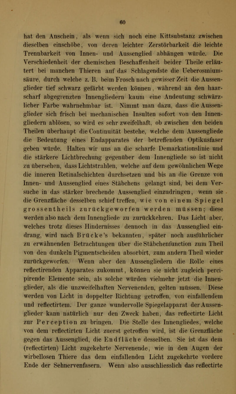 hat den Anschein, als wenn sich noch eine Kittsubstanz zwischen dieselben einschöbe, von deren leichter Zerstörbarkeit die leichte Trennbarkeit von Innen- und Aussenglied abhängen würde. Die Verschiedenheit der chemischen Beschaffenheit beider Theile erläu- tert bei manchen Thieren auf das Schlagendste die Ueberosmium- säure, durch welche z. B. beim Frosch nach gewisser Zeit die Aussen- glieder tief schwarz gefärbt werden können. während an den haar- scharf abgegrenzten Innengliedern kaum eine Andeutung schwärz- licher Farbe wahrnehmbar ist. Nimmt man dazu, dass die Aussen- glieder sich frisch bei mechanischen Insulten sofort von den Innen- gliedern ablösen, so wird es sehr zweifelhaft, ob zwischen den beiden Theilen überhaupt die Contmuität bestehe, welche dem Aussengliede die Bedeutung eines Endapparates der betreffenden Optikusfaser geben würde. Halten wir uns an die scharfe Demarkationslinie und die stärkere Lichtbrechung gegenüber dem Iunengliede so ist nicht zu übersehen, dass Lichtstrahlen, welche auf dem gewöhnlichen Wege die inneren Retinalschichten durchsetzen und bis an die Grenze von Innen- und Aussenglied eines Stäbchens gelangt sind, bei dem Ver- suche in das stärker brechende Aussenglied einzudringen, wenn sie die Grenzfläche desselben schief treffen, wie von einem Spiegel grossentheils zurückgeworfen werden müssen; diese werden also nach dem Innengliede zu zurückkehren. Das Licht aber, welches trotz dieses Hindernisses dennoch in das Aussenglied ein- drang, wird nach Brücke's bekannten, später noch ausführlicher zu erwähnenden Betrachtungen über die Stäbchenfunction zum Theil von den dunkeln Piginentscheiden absorbirt, zum andern Theil wieder zurückgeworfen. Wenn aber den Aussengliedern die Rolle eines reflectirenden Apparates zukommt, können sie nicht zugleich perci- pirende Elemente sein, als solche würden vielmehr jetzt die Innen- glieder, als die unzweifelhaften Nervenenden, gelten müssen. Diese werden von Licht in doppelter Richtung getroffen, von einfallendem und reflectirtem. Der ganze wundervolle Spiegelapparat der Aussen- glieder kann natürlich nur den Zweck haben, das reflectirte Licht zur Perception zu bringen. Die Stelle des Innengliedes, welche von dem retiectirten Licht zuerst getroffen wird, ist die Grenzfläche gegen das Aussenglied, die Endfläche desselben. Sie ist das dein (retiectirten) Licht zugekehrte Nervenende, wie in den Augen der wirbellosen Thiere das dem einfallenden Licht zugekehrte vordere Ende der Sehnervenfasern. Wenn also ausschliesslich das reflectirte