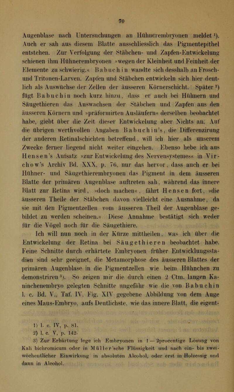 Augenblase nach Untersuchungen an Hühnerembryonen meldet1). Auch er sah aus diesem Blatte ausschliesslich das Piginentepithel entstehen. Zur Verfolgung der Stäbchen- und Zapfen-Futwickelung schienen ihm Hühnerembryonen »Wegen der Kleinheit und Feinheit der Kiemente zu schwierig.« Bab ue h i n wandte sich desshalb an Frosch- und Tritonen-Larven. Zapfen und Stäbchen entwickeln sich hier deut- lich als Auswüchse der Zellen der äusseren Kürnerschicht. Später2) fügt ßa buch in noch kurz hinzu, dass er auch bei Hühnern und Säugethieren di\* Auswachsen der Stäbchen und Zapfen aus den äusseren Körnern und »präformirten Ausläufern« derselben beobachtet habe, giebt über die Zeit dieser Kntwickelun^ aber Nichts an. Auf die übrigen werthvollen Angaben IIa buch ins. die Differenzirung der anderen Retinalschiehten betreffend. will ich hier als unserem Zwecke ferner liegend nicht weiter eingehen. Ebenso hebe ich aus Hensen's Autsatz »zur Fntwickelung des Nervensysteme*« in Vir- chows Archiv Bd. XXX. p, 7(1. mir das hervor, dass auch er bei Hühner- und Säugethierembryonen das Pigment in dem äusseren Blatte der primären Augenblase auftreten sah. während das innere Blatt zur Retina wird, »doch machen«, fährt Hensen fort, »die äusseren Theile der Stäbchen davon vielleicht eine Ausnahme, da sie mit den Pigmentzellen vom äusseren Theil der Augenblase ge- bildet zu werden scheinen.« Diese Annahme bestätig* sich weder für die Vögel noch für die Säugethiere. Ich will nun noch in der Kürze mittheilen . was ich über die Fntwickelung der Retina bei Säugethieren beobachtet habe. Feine Schnitte durch erhärtete Embryonen früher Entwicklungssta- dien sind sehr geeignet, die Metamorphose des äusseren Blattes der primären Augenblase in die Pigmentzellen wie beim Hühnchen zu demonstriren 3i. So zeigen mir die durch einen 2 Ctm. langen Ka- ninchenembryo gelegten Schnitte ungefähr wie die von B ab u eh in 1. c. Bd. V., Tai*. IV. Fig. XIV gegebene Abbildung von dem Auge eines Maus-Embryo, aufs Deutlichste, wie das innere Blatt, die eigent- 1) 1. c. IV, p. 81. 2) 1. c. V, p. 142. 3) Zur Erhärtuno lege ich Embryonen in 1 — 2procentige Lösung von Kali bichromicum oder in Müller'sehe Flüssigkeit und nach ein- bis zwei- wöchentlicher Einwirkung in absoluten Alcohol, oder erst in Holzessig und dann in Alcohol.