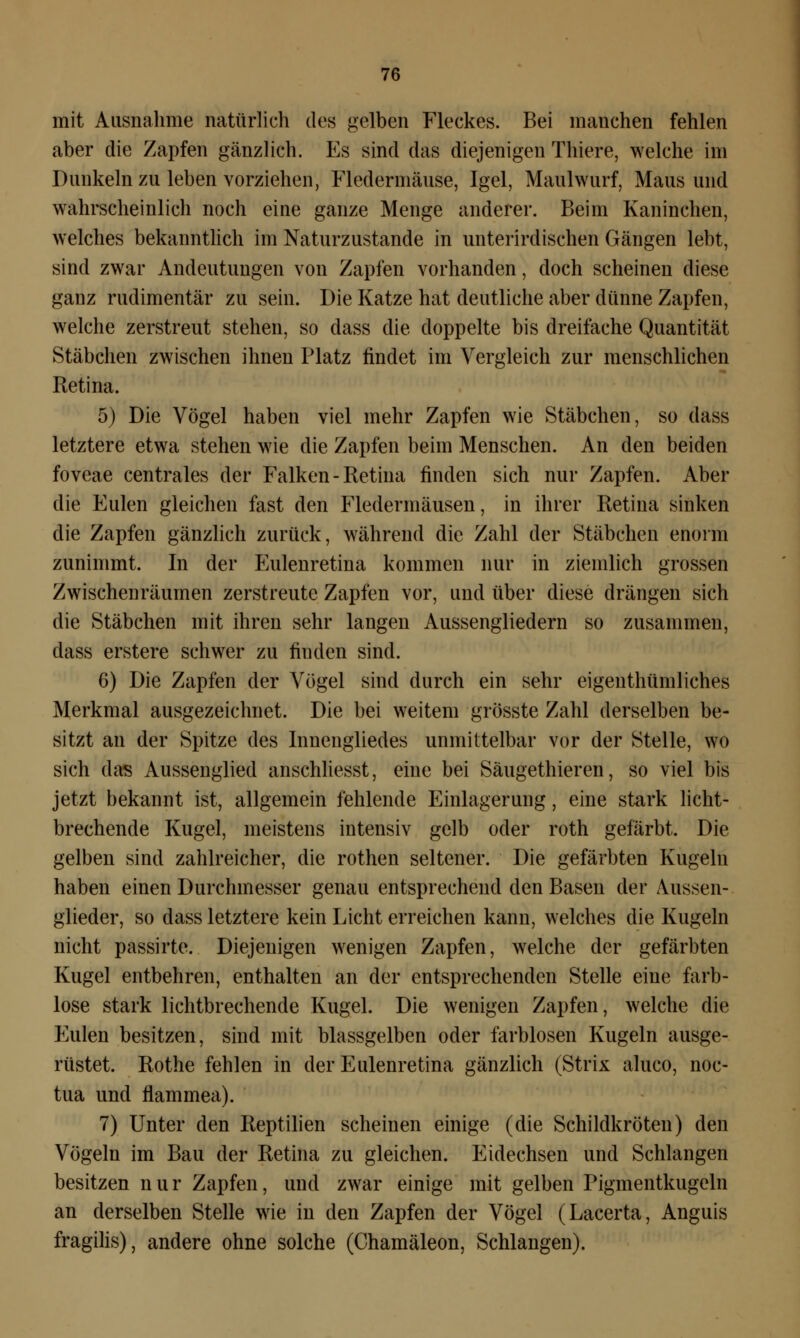 mit Ausnahme natürlich des gelben Fleckes. Bei manchen fehlen aber die Zapfen gänzlich. Es sind das diejenigen Thiere, welche im Dunkeln zu leben vorziehen, Fledermäuse, Igel, Maulwurf, Maus und wahrscheinlich noch eine ganze Menge anderer. Beim Kaninchen, welches bekanntlich im Naturzustande in unterirdischen Gängen lebt, sind zwar Andeutungen von Zapfen vorhanden, doch scheinen diese ganz rudimentär zu sein. Die Katze hat deutliche aber dünne Zapfen, welche zerstreut stehen, so dass die doppelte bis dreifache Quantität Stäbchen zwischen ihnen Platz findet im Vergleich zur menschlichen Retina. 5) Die Vögel haben viel mehr Zapfen wie Stäbchen, so dass letztere etwa stehen wie die Zapfen beim Menschen. An den beiden foveae centrales der Falken-Retina finden sich nur Zapfen. Aber die Eulen gleichen fast den Fledermäusen, in ihrer Retina sinken die Zapfen gänzlich zurück, während die Zahl der Stäbchen enorm zunimmt. In der Eulenretina kommen nur in ziemlich grossen Zwischenräumen zerstreute Zapfen vor, und über diese drängen sich die Stäbchen mit ihren sehr langen Aussengliedern so zusammen, dass erstere schwer zu finden sind. 6) Die Zapfen der Vögel sind durch ein sehr eigentümliches Merkmal ausgezeichnet. Die bei weitem grösste Zahl derselben be- sitzt an der Spitze des Inneugliedes unmittelbar vor der Stelle, wo sich das Aussenglied anschliesst, eine bei Säugethieren, so viel bis jetzt bekannt ist, allgemein fehlende Einlagerung, eine stark licht- brechende Kugel, meistens intensiv gelb oder roth gefärbt. Die gelben sind zahlreicher, die rothen seltener. Die gefärbten Kugeln haben einen Durchmesser genau entsprechend den Basen der Aussen- glieder, so dass letztere kein Licht erreichen kann, welches die Kugeln nicht passirte. Diejenigen wenigen Zapfen, welche der gefärbten Kugel entbehren, enthalten an der entsprechenden Stelle eine farb- lose stark lichtbrechende Kugel. Die wenigen Zapfen, welche die Eulen besitzen, sind mit blassgelben oder farblosen Kugeln ausge- rüstet. Rothe fehlen in der Eulenretina gänzlich (Strix aluco, noc- tua und flammea). 7) Unter den Reptilien scheinen einige (die Schildkröten) den Vögeln im Bau der Retina zu gleichen. Eidechsen und Schlangen besitzen nur Zapfen, und zwar einige mit gelben Pigmentkugeln an derselben Stelle wie in den Zapfen der Vögel (Lacerta, Anguis fragilis), andere ohne solche (Chamäleon, Schlangen).