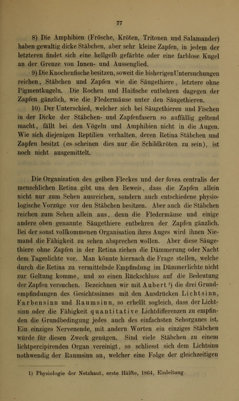 8) Die Amphibien (Frösche, Kröten, Tritonen und Salamander) haben gewaltig dicke Stäbchen, aber sehr kleine Zapfen, in jedem der letzteren findet sich eine hellgelb gefärbte oder eine farblose Kugel an der Grenze von Innen- und Aussenglied. 9) Die Knochenfische besitzen, soweit die bisherigenüntersuchungen reichen, Stäbchen und Zapfen wie die Säugethiere, letztere ohne Pigmentkugeln. Die Rochen und Haifische entbehren dagegen der Zapfen gänzlich, wie die Fledermäuse unter den Säugethieren. 10) Der Unterschied, welcher sich bei Säugethieren und Fischen in der Dicke der Stäbchen- und Zapfenfasern so auffällig geltend macht, fällt bei den Vögeln und Amphibien nicht in die Augen. Wie sich diejenigen Reptilien verhalten, deren Retina Stäbchen und Zapfen besitzt (es scheinen dies nur die Schildkröten zu sein), ist noch nicht ausgemittelt. Die Organisation des gelben Fleckes und der fovea centralis der menschlichen Retina gibt uns den Beweis, dass die Zapfen allein nicht nur zum Sehen ausreichen, sondern auch entschiedene physio- logische Vorzüge vor den Stäbchen besitzen. Aber auch die Stäbchen reichen zum Sehen allein aus, denn die Fledermäuse und einige andere oben genannte Säugethiere entbehren der Zapfen gänzlich. Bei der sonst vollkommenen Organisation ihres Auges wird ihnen Nie- mand die Fähigkeit zu sehen absprechen wollen. Aber diese Säuge- thiere ohne Zapfen in der Retina ziehen die Dämmerung oder Nacht dem Tageslichte vor. Man könnte hiernach die Frage stellen, welche durch die Retina zu vermittelnde Empfindung im Dämmerlichte nicht zur Geltung komme, und so einen Rückschluss auf die Bedeutung der Zapfen versuchen. Bezeichnen wir mit AubertJ) die drei Grund- rnipfindungen des Gesichtssinnes mit den Ausdrücken Li cht sinn, Farbensinn und Raum sinn, so erhellt sogleich, dass derLicht- sinn oder die Fähigkeit quantitative Lichtdifferenzen zu empfin- den die Grundbedingung jedes auch des einfachsten Sehorganes ist. Ein einziges Nervenende, mit andern Worten ein einziges Stäbchen würde für diesen Zweck genügen. Sind viele Stäbchen zu einem lichtpercipirenden Organ vereinigt, so schliesst sich dem Lichtsinn nothwendig der Raumsinn an, welcher eine Folge der gleichzeitigen 1) Physiologie der Netzhaut, erste Hälfte, 1864, Einleitung.