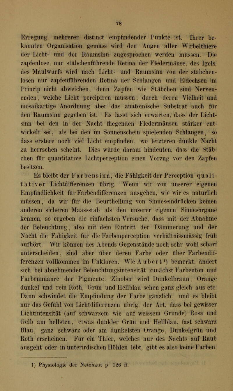 Erregung mehrerer distinct empfindender Punkte ist. Ihrer be- kannten Organisation gemäss wird den Augen aller Wirbelthiere der Lieht- und der Raumsinn zugesprochen werden müssen. Die zapfenlose, nur stäbchenführende Retina der Fledermäuse, des Igels, des Maulwurfs wird nach Licht- und Raumsinn von der stäbchen- losen nur zapfenführenden Retina der Schlangen und Kidechsen im Priucip nicht abweichen, denn Zapfen wie Stäbchen sind Nerven- enden . welche Licht percipiren müssen. durch deren Vielheit und mosaikartige Anordnung aber das anatomische Substrat auch fin- den Raumsinn gegeben ist. Es lässt sich erwarten, dass der Licht- sinn bei den in der Nacht fliegenden Fledermäusen stärker ent- wickelt sei, als bei den im Sonnenschein spielenden Schlangen, so dass erstere noch viel Licht empfinden. WO letzteren dunkle Nacht zu herrschen scheint. Dies würde darauf hindeuten, dass die Stäb- chen für quantitative Lichtperception einen Vorzug vor den Zapfen besitzen. Es bleibt der Farbensinn. die Fähigkeit der Perception quali- tativer Lichtdifferenzen übrig. Wenn wir von unserer eigenen Empfindlichkeit für Farbendifferenzen ausgehen, wie wir es natürlich müssen, da wir für die Beurtheilung von Sinneseindrücken keinen anderen sicheren Maassstab als den unserer eigenen Sinnesorgane kennen, so ergeben die einfachsten Versuche, dass mit der Abnahme der Beleuchtung. also mit dem Eintritt der Dämmerung und der Nacht die Fähigkeit für die Farbenperception verhältnissmässig früh aufhört, Wir können des Abends Gegenstände noch sehr wohl scharf unterscheiden, sind aber über deren Farbe oder über Farbendii- ferenzen vollkommen im Unklaren. Wie A üb er t1) bemerkt, ändert sich bei abnehmender Beleuchtnngsintensität zunächst Farbenton und Farbennüance der Pigmente. Zinober wird Dunkelbraun Orange dunkel und rein Roth, Grün und Hellblau sehen ganz gleich aus etc. Dann schwindet die Empfindung der Farbe gänzlich, und es bleibt nur das Gefühl von Lichtdifferenzen übrig, der Art, dass bei gewisser Lichtintensität (auf schwarzem wie auf weissein Grunde) Rosa und Gelb am hellsten, etwas dunkler Grün und Hellblau, fast schwarz Blau, ganz schwarz oder am dunkelsten Orange. Dunkelgrün und Roth erscheinen. Für ein Thier, welches nur des Nachts auf Raub ausgeht oder in unterirdischen Höhlen lebt, gibt es also keine Farben. 1) Physiologie der Netzhaut p. 126 ff.