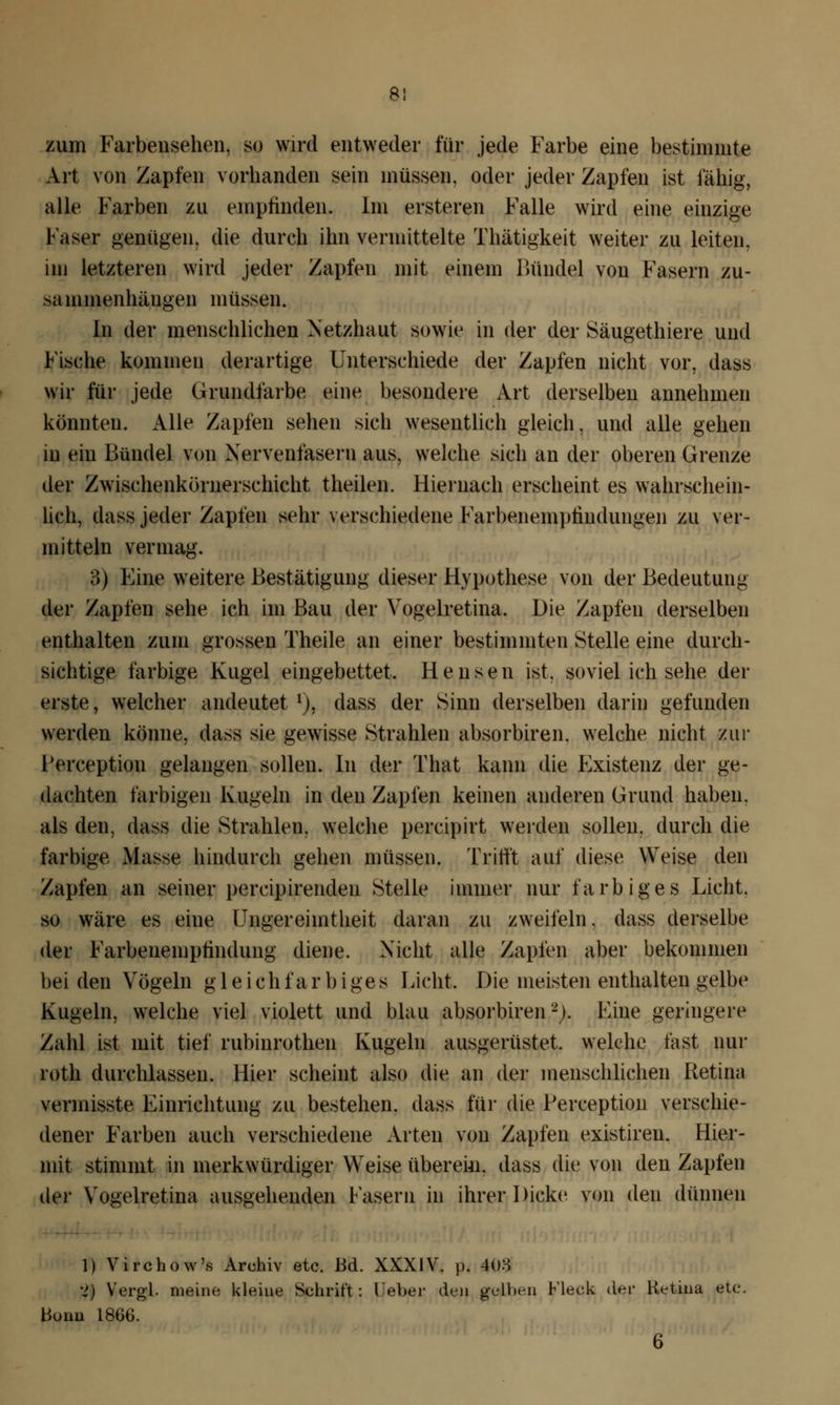 zum Farbensehen, so wird entweder für jede Farbe eine bestimmte Art von Zapfen vorhanden sein müssen, oder jeder Zapfen ist fähig, alle Farben zu empfinden. Im ersteren Falle wird eine einzige Faser genügen, die durch ihn vermittelte Thätigkeit weiter zu leiten, im letzteren wird jeder Zapfen mit einem Bündel von Fasern zu- sammenhängen müssen. In der menschlichen Netzhaut sowie in der der Säugethiere und Fische kommen derartige Unterschiede der Zapfen nicht vor, dass wir für jede Grundfarbe eine besondere Art derselben annehmen könnten. Alle Zapfen sehen sich wesentlich gleich, und alle gehen in ein Bündel von Nervenfasern aus, welche sich an der oberen Grenze der Zwischenkörnerschicht theilen. Hiernach erscheint es wahrschein- lich, dass jeder Zapfen sehr verschiedene Farbenemphndungen zu ver- mitteln vermag. 3) Eine weitere Bestätigung dieser Hypothese von der Bedeutung der Zapfen sehe ich im Bau der Vogelretina. Die Zapfen derselben enthalten zum grossen Theile an einer bestimmten Stelle eine durch- sichtige farbige Kugel eingebettet. Hensen ist. soviel ich sehe der erste, welcher andeutet l), dass der Sinn derselben darin gefunden werden könne, dass sie gewisse Strahlen absorbiren. welche nicht zur l'erception gelangen sollen. In der That kann die Existenz der ge- dachten farbigen Kugeln in den Zapfen keinen anderen Grund haben, als den, dass die Strahlen, welche percipirt werden sollen, durch die farbige Masse hindurch gehen müssen. Trifft auf diese Weise den Zapfen an seiner pereipirendeu Stelle immer nur farbiges Licht, so wäre es eine Ungereimtheit daran zu zweifeln, dass derselbe der Farbeneniptindung diene. Nicht alle Zapfen aber bekommen bei den Vögeln gleich f a r b i ge s Iacht. Die meisten enthalten gelbe Kugeln, welche viel violett und blau absorbiren2). Eine geringere Zahl ist mit tief rubinrothen Kugeln ausgerüstet, welche fast nur roth durchlassen. Hier scheint also die an der menschlichen Retina verinisste Einrichtung zu bestehen, dass für die Perception verschie- dener Farben auch verschiedene Arten von Zapfen existiren. Hier- mit stimmt in merkwürdiger Weise übereim dass die von den Zapfen der Vogelretina ausgehenden Fasern in ihrer Dicke von den dünnen 1) Virchow's Archiv etc. Bd. XXXIV. p. 408 •4) Vergl. meine kleine Schrift: lieber den gelben Fleck der Retina etc. Bonn 18G6. 6