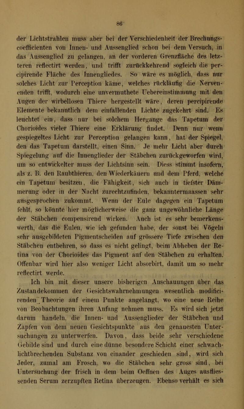 der Lichtstrahlen muss aber bei der Verschiedenheit der Breehungs- coefficienten von Innen- und Anssenglied schon bei dem Versuch, in das Anssenglied zu gelangen, an der vorderen Grenzfläche des letz- teren reflectirt werden, und trifft zurückkehrend sogleich die per- cipirende Fläche des Innengliedes. So wäre es möglich, dass nur solches Licht zur Perception käme, welches rückläufig die Nerven- enden trifft, wodurch eine unvermuthete Uebereinstimmung mit den Augen der wirbellosen Thiere hergestellt wäre, deren percipirende Elemente bekanntlich dem einfallenden Lichte zugekehrt sind. Es leuchtet ein. dass nur bei solchem Hergange das Tapetum der Chorioides vieler Thiere eine Erklärung findet. Denn nur wenn gespiegeltes Licht zur Perception gelangen kann, hat der Spiegel, den das Tapetum darstellt, einen Sinn. Je mehr Licht aber durch Spiegelung auf die Innenglieder der Stäbchen zurückgeworfen wird, um so entwickelter muss der Lichtsinn sein. Diess stimmt insofern, als z. B. den Raubthieren. den Wiederkäuern und dem Pferd, welche ein Tapetum besitzen, die Fähigkeit, sich auch in tiefster Däm- merung oder in der Nacht zurechtzufinden, bekanntermaassen sehr ausgesprochen zukommt. Wenn der Eule dagegen ein Tapetum fehlt, so könnte hier möglicherweise die ganz ungewöhnliche Länge der Stäbchen compensirend wirken. Auch ist es sehr bemerkens- werth, das die Eulen, wie ich gefunden habe, der sonst bei Vögeln sehr ausgebildeten Pigmentscheiden auf grössere Tiefe zwischen den Stäbchen entbehren, so dass es nicht gelingt, beim Abheben der Re- tina von der Chorioides das Pigment auf den Stäbchen zu erhalten. Offenbar wird hier also weniger Licht absorbirt, damit um so mehr reflectirt werde. Ich bin mit dieser unsere bisherigen Anschauungen über das Zustandekommen der Gesichtswahrnehmungeu wesentlich modifici- rendeu Theorie auf einem Punkte angelangt, wo eine neue Reihe von Beobachtungen ihren Anfang nehmen muss. Es wird sich jetzt darum handeln, die Innen- und Aussenglieder der Stäbchen und Zapfen von dem neuen Gesichtspunkte aus den genauesten Unter- suchungen zu unterwerfen. Davon, dass beide sehr verschiedene Gebilde sind und durch eine dünne besondere Schicht einer schwach- lichtbrechenden Substanz von einander geschieden sind, wird sich Jeder, zumal am Frosch, wo die Stäbchen sehr gross sind, bei Untersuchung der frisch in dem beim Oeffnen des Auges ausflies- senden Serum zerzupften Retina überzeugen. p]benso verhält es sich