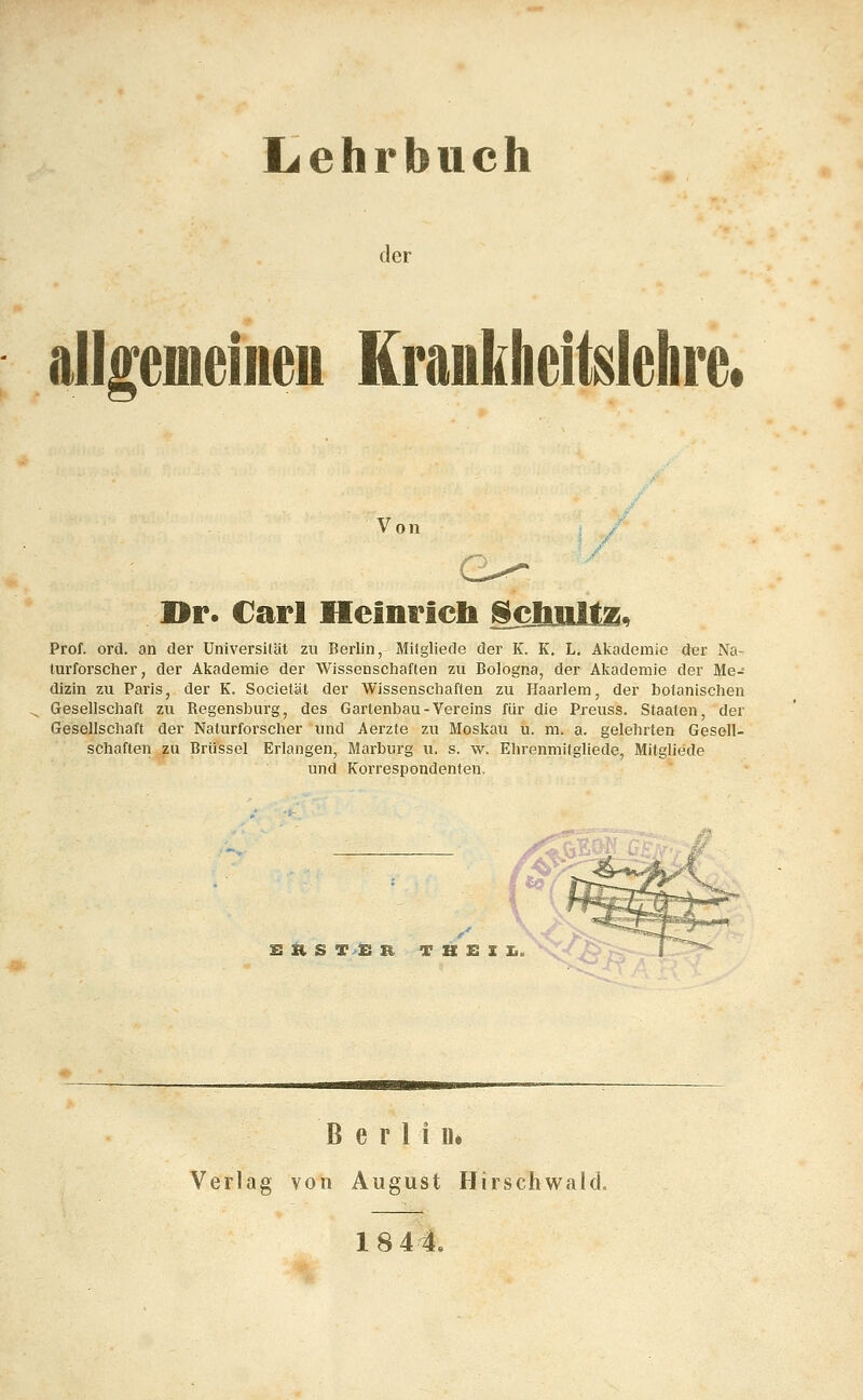 Lehrbuch der allgemeineu KrankheiMehre. Von ]>r. Carl Heinricb ^bults, Prof. ord. an der Universität zu Berlin, Mifgliede der K. K, L. Akademie der Na- turforscher, der Akademie der Wissenschaften zu Bologna, der Akademie der Me- dizin zu Paris, der K. Societät der Wissenschaften zu Haarlem, der botanischen Gesellschaft zu Regensburg, des Gartenbau-Vereins für die Preuss. Staaten, der Gesellschaft der Naturforscher und Aerzte zu Moskau u. m. a. gelehrten Gesell- schaften zu Brüssel Erlangen, Marburg u. s. w. Ehrenmitgliede, Mitgliede und Korrespondenten. S ^ S T>£ R T B E I Ii B e r 1 i Ue Verlag von August Hirschwald.