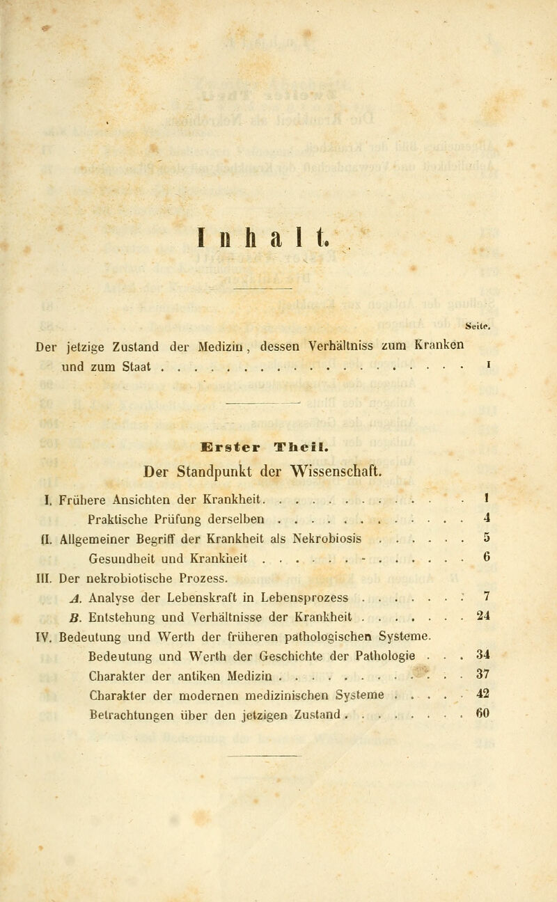 Inhalt. Seite Der jetzige Zustand der Medizin, dessen Verhältniss zum Kranken und zum Staat ^ EJrster Tbeil. Der Standpunkt der Wissenschaft. I. Frühere Ansichten der Krankheit 1 Praktische Prüfung derselben 4 n. Allgemeiner Begriff der Krankheit als Nekrobiosis 5 Gesundheit und Krankheit - 6 III. Der nekrobiotische Prozess. A. Analyse der Lebenskraft in Lebensprozess ■' 7 B. Entstehung und Verhältnisse der Krankheit 24 IV. Bedeutung und Werth der früheren pathologischen Systeme. Bedeutung und Werth der Geschichte der Pathologie ... 34 Charakter der antiken Medizin 37 Charakter der modernen medizinischen Systeme 42 Betrachtungen über den jetzigen Zustand .60