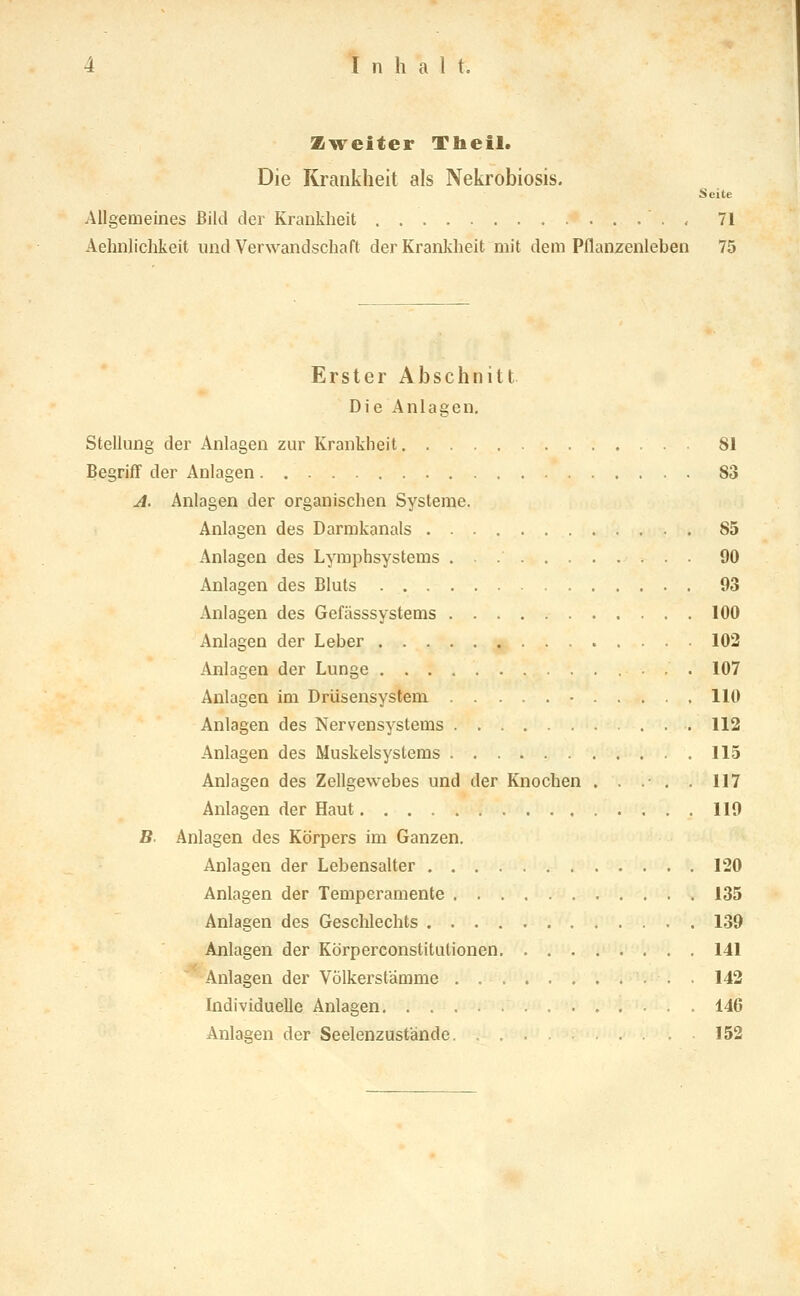 Zweiter Theil. Die Krankheit als Nekrobiosis. Seite Allgemeines ßiltl der Krankheit , 71 Aehnlichkeit und Verwandschaft der Krankheit mit dem Pflanzenleben 75 Erster Abschnitt Die Anlagen, Stellung der Anlagen zur Krankheit 81 Begriff der Anlagen 83 A. Anlagen der organischen Systeme. Anlagen des Darmkanals 85 Anlagen des Lymphsystems . 90 Anlagen des Bluts 03 Anlagen des Gefässsystems 100 Anlagen der Leber 102 Anlagen der Lunge 107 Anlagen im Drüsensystem - 110 Anlagen des Nervensystems 112 Anlagen des Muskelsystems 115 Anlagen des Zellgewebes und der Knochen . . .• . . 117 Anlagen der Haut 119 B. Anlagen des Körpers im Ganzen. Anlagen der Lebensalter 120 Anlagen der Temperamente 135 Anlagen des Gesclilechts 139 Anlagen der Körperconstitutionen 141 Anlagen der Völkerstämme 142 Individuelle Anlagen 146 Anlagen der Seelenzustände 152
