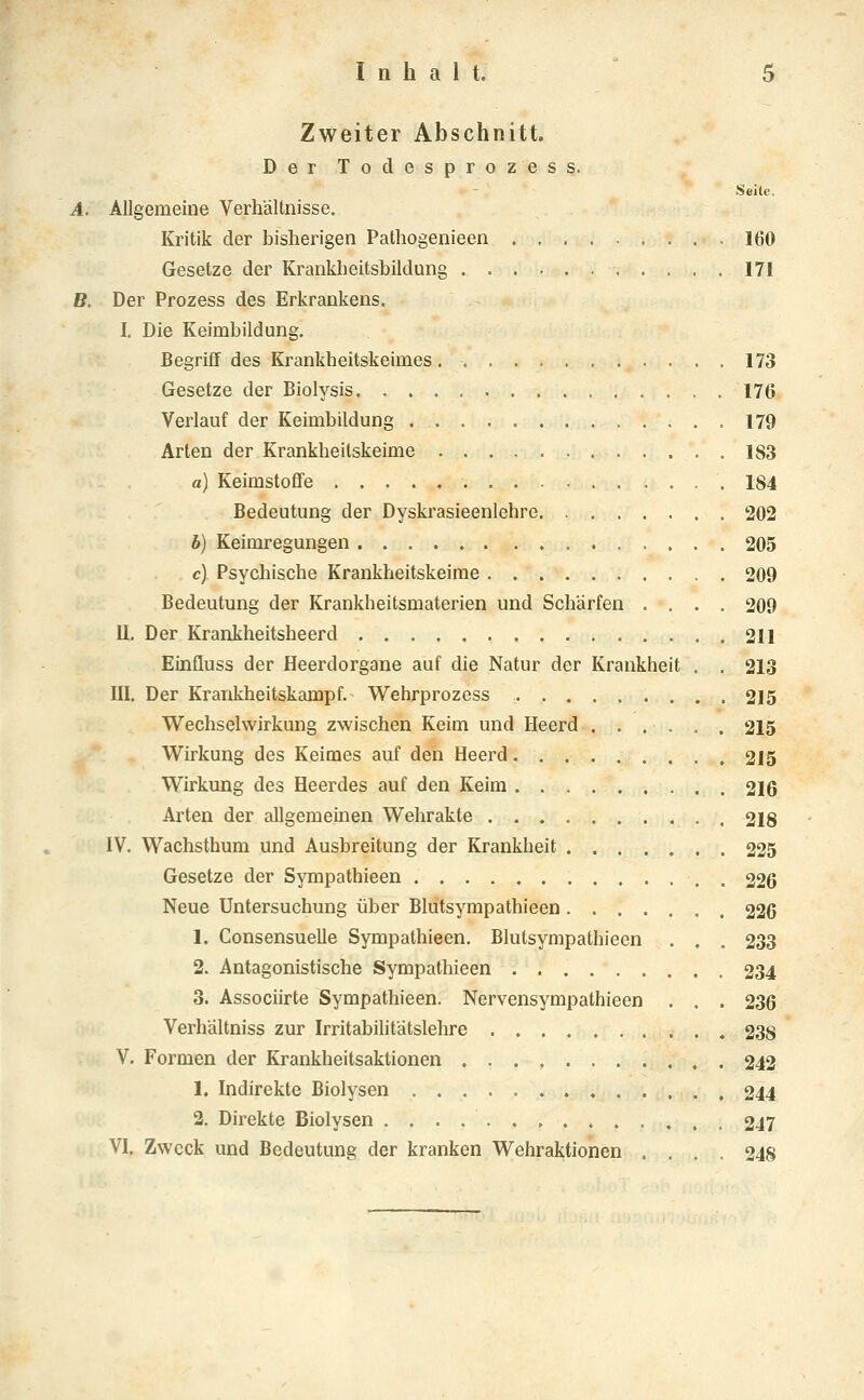 Zweiter Abschnitt. Der Todesprozess. Seite, A. Allgemeine Verhältnisse. Kritik der bisherigen Pathogenieen 160 Gesetze der Kranklieitsbildung 171 B. Der Prozess des Erkrankens. I. Die Keimbildung. Begriff des Krankheitskeimes 173 Gesetze der Biolysis 176 Verlauf der Keimbildung 179 Arten der Krankheilskeime ............ 183 a) Keimstoffe 184 Bedeutung der Dyskrasieenlehre 202 b) Keimregungen 205 c) Psychische Krankheitskeime 209 Bedeutung der Krankheitsmaterien und Schärfen .... 209 U. Der Krankheitsheerd 211 Einfluss der Heerdorgane auf die Natur der Krankheit . . 213 III. Der Krankheitskampf. Wehrprozess 215 Wechselwirkung zwischen Keim und Heerd ...... 215 Wirkung des Keimes auf den Heerd 215 Wirkmig des Heerdes auf den Keim 216 Arten der allgemeinen Wehrakte 218 IV. Wachsthum und Ausbreitung der Krankheit 225 Gesetze der Sympathieen 226 Neue Untersuchung über Bliitsympathieen 226 1. Consensuelle Sympathieen. Blutsympathieen . , . 233 2. Antagonistische Sympathieen 234 3. Associirte Sympathieen. Nervensympathieen . . . 236 Verhältniss zur Irritabilitätslehre .......... 238 V. Formen der Krankheitsaktionen 242 1. Indirekte Biolysen 244 2. Direkte Biolysen 247 VI, Zweck und Bedeutung der kranken Wehraktionen .... 248