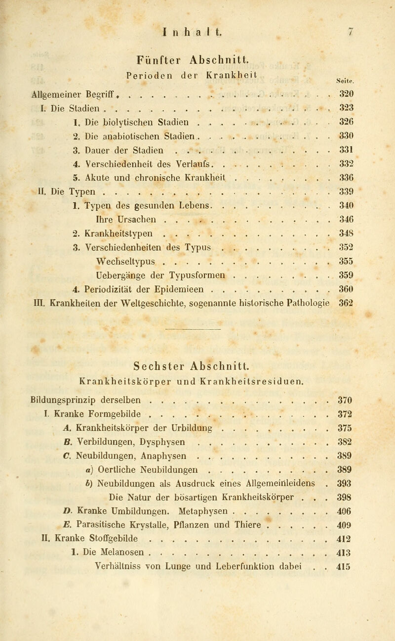 Fünfter Abschnitt. Perioden der Krankheit »eite. Allgemeiner Begriff 320 I. Die Stadien 323 1. Die biolytischen Stadien 326 2. Die anabiotischen Stadien . 330 3. Dauer der Stadien 331 4. Verschiedenheit des Verlaufs 332 5. Akute und chronische Krankheit 336 II. Die Typen 339 1. Typen des gesunden Lebens 340 Ihre Ursachen 346 2. Krankheitstypen 348 3. Verschiedenheiten des Typus 352 Wechseltypus 355 üebergänge der Typusformen 359 4. Periodizität der Epidemieen 360 in. Krankheiten der Weltgeschichte, sogenannte historische Pathologie 362 Sechster Abschnitt. Krankheitskörper und Krankheitsresiduen. Bildungsprinzip derselben 370 I. Kranke Formgebilde 372 A. Krankheitskörper der Urbildung 375 B. Verbildungen, Dysphysen 382 C. Neubildungen, Anaphysen 389 a) Oertliche Neubildungen 389 b) Neubildungen als Ausdruck eines Allgemeinleidens . 393 Die Natur der bösartigen Krankheitskörper . . . 398 D. Kranke Umbildungen. Metaphysen 406 E. Parasitische Krystalle, Pflanzen und Thiere 409 II. Kranke StofiFgebilde 412 1. Die Melanosen 413 Verhältniss von Lunge und Leberfunktion dabei . . 415