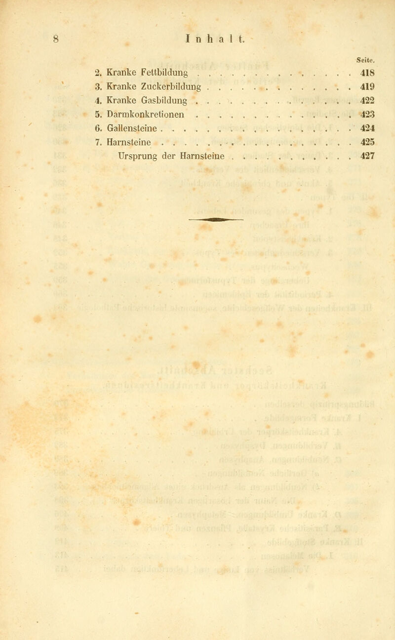 Seite. 2. Kranke Fettbildung 418 3. Kranke Zuckerbildung 419 4. Kranke Gasbildung 422 5. Darmkonkretionen 423 6. Gallensteine 424 7. Harnsteine 425 Ursprung der Harnsteine 427