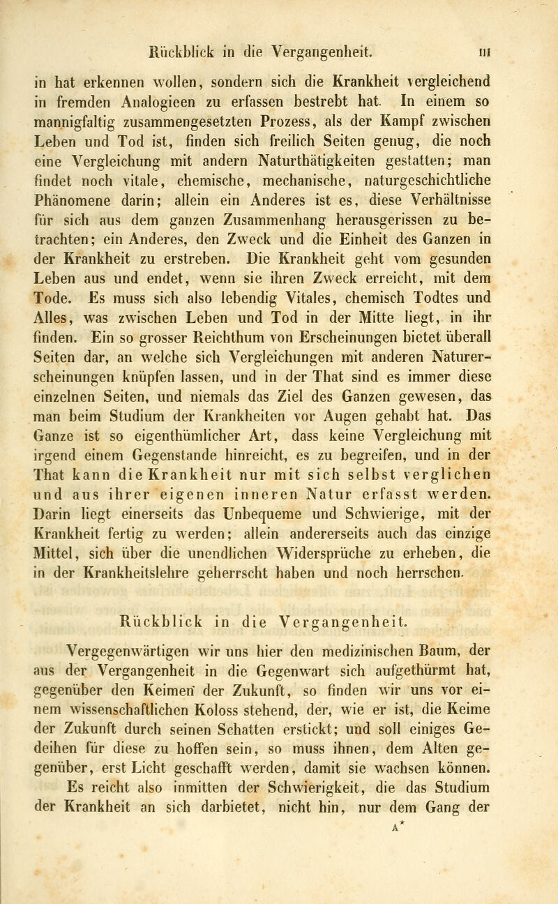 in hat erkennen wollen, sondern sich die Krankheit vergleichend in fremden Analogieen zu erfassen bestrebt hat. In einem so mannigfaltig zusammengesetzten Prozess, als der Kampf zwischen Leben und Tod ist, finden sich freilich Seiten genug, die noch eine Vergleichung mit andern Naturthätigkeiten gestatten; man findet noch vitale, chemische, mechanische, naturgeschichtliche Phänomene darin; allein ein Anderes ist es, diese Verhältnisse für sich aus dem ganzen Zusammenhang herausgerissen zu be- trachten ; ein Anderes, den Zw^eck und die Einheit des Ganzen in der Krankheit zu erstreben. Die Krankheit geht vom gesunden Leben aus und endet, wenn sie ihren Zweck erreicht, mit dem Tode. Es rauss sich also lebendig Vitales, chemisch Todtes und Alles, was zwischen Leben und Tod in der Mitte liegt, in ihr finden. Ein so grosser Reichthum von Erscheinungen bietet überall Seiten dar, an welche sich Vergleichungen mit anderen Naturer- scheinungen knüpfen lassen, und in der That sind es immer diese einzelnen Seiten, und niemals das Ziel des Ganzen gewesen, das man beim Studium der Krankheiten vor Augen gehabt hat. Das Ganze ist so eigenthümlicher Art, dass keine Vergleichung mit irgend einem Gegenstande hinreicht, es zu begreifen, und in der That kann die Krankheit nur mit sich selbst verglichen und aus ihrer eigenen inneren Natur erfasst werden. Darin liegt einerseits das Unbequeme und Schwierige, mit der Krankheit fertig zu werden; allein andererseits auch das einzige Mittel, sich über die unendlichen Widersprüche zu erheben, die in der Krankheitslehre geherrscht haben und noch herrschen. Rückblick in die Vergangenheit. Vergegenwärtigen wir uns hier den medizinischen Baum, der aus der Vergangenheit in die Gegenwart sich aufgethürmt hat, gegenüber den Keimen der Zukunft, so finden wir uns vor ei- nem wissenschafthchen Koloss stehend, der, wie er ist, die Keime der Zukunft durch seinen Schatten erstickt; und soll einiges Ge- deihen für diese zu hoffen sein, so muss ihnen, dem Alten ge- genüber, erst Licht geschafft werden, damit sie wachsen können. Es reicht also inmitten der Schwierigkeit, die das Studium der Krankheit an sich darbietet, nicht hin, nur dem Gang der