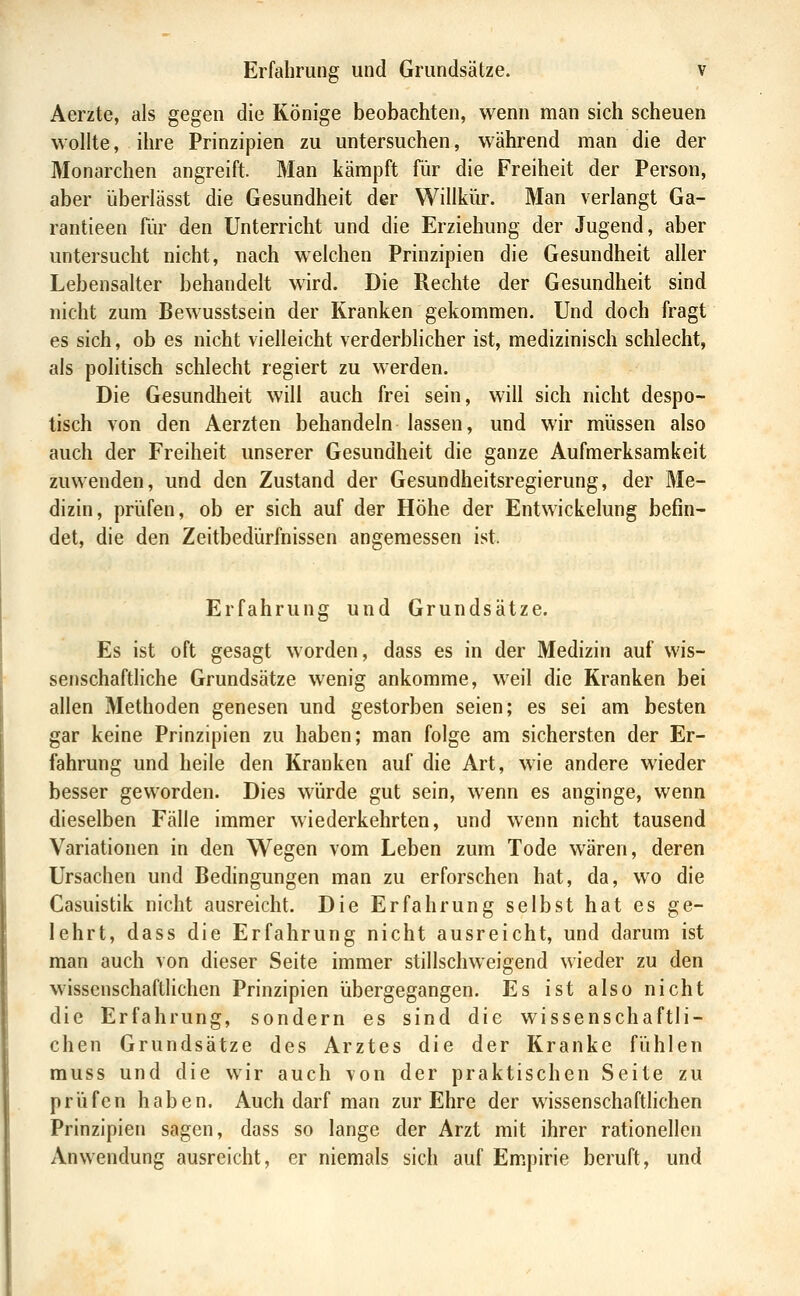 Aerzte, als gegen die Könige beobachten, wenn man sich scheuen wollte, ihre Prinzipien zu untersuchen, während man die der Monarchen angreift. Man kämpft für die Freiheit der Person, aber überlässt die Gesundheit der Willkiir. Man verlangt Ga- rantieen für den Unterricht und die Erziehung der Jugend, aber untersucht nicht, nach welchen Prinzipien die Gesundheit aller Lebensalter behandelt wird. Die Rechte der Gesundheit sind nicht zum Bewusstsein der Kranken gekommen. Und doch fragt es sich, ob es nicht vielleicht verderblicher ist, medizinisch schlecht, als politisch schlecht regiert zu werden. Die Gesundheit will auch frei sein, will sich nicht despo- tisch von den Aerzten behandeln lassen, und wir müssen also auch der Freiheit unserer Gesundheit die ganze Aufmerksamkeit zuwenden, und den Zustand der Gesundheitsregierung, der Me- dizin, prüfen, ob er sich auf der Höhe der Entwickelung befin- det, die den Zeitbedürfnissen angemessen ist. Erfahrung und Grundsätze. Es ist oft gesagt worden, dass es in der Medizin auf wis- senschaftliche Grundsätze wenig ankomme, weil die Kranken bei allen Methoden genesen und gestorben seien; es sei am besten gar keine Prinzipien zu haben; man folge am sichersten der Er- fahrung und heile den Kranken auf die Art, wie andere wieder besser geworden. Dies würde gut sein, wenn es anginge, wenn dieselben Fälle immer wiederkehrten, und wenn nicht tausend Variationen in den Wegen vom Leben zum Tode wären, deren Ursachen und Bedingungen man zu erforschen hat, da, wo die Casuistik nicht ausreicht. Die Erfahrung selbst hat es ge- lehrt, dass die Erfahrung nicht ausreicht, und darum ist man auch von dieser Seite immer stillschweigend wieder zu den wissenschaftlichen Prinzipien übergegangen. Es ist also nicht die Erfahrung, sondern es sind die wissenschaftli- chen Grundsätze des Arztes die der Kranke fühlen rauss und die wir auch von der praktischen Seite zu prüfen haben. Auch darf man zur Ehre der wissenschafthchen Prinzipien sagen, dass so lange der Arzt mit ihrer rationellen Anwendung ausreicht, er niemals sich auf Empirie beruft, und