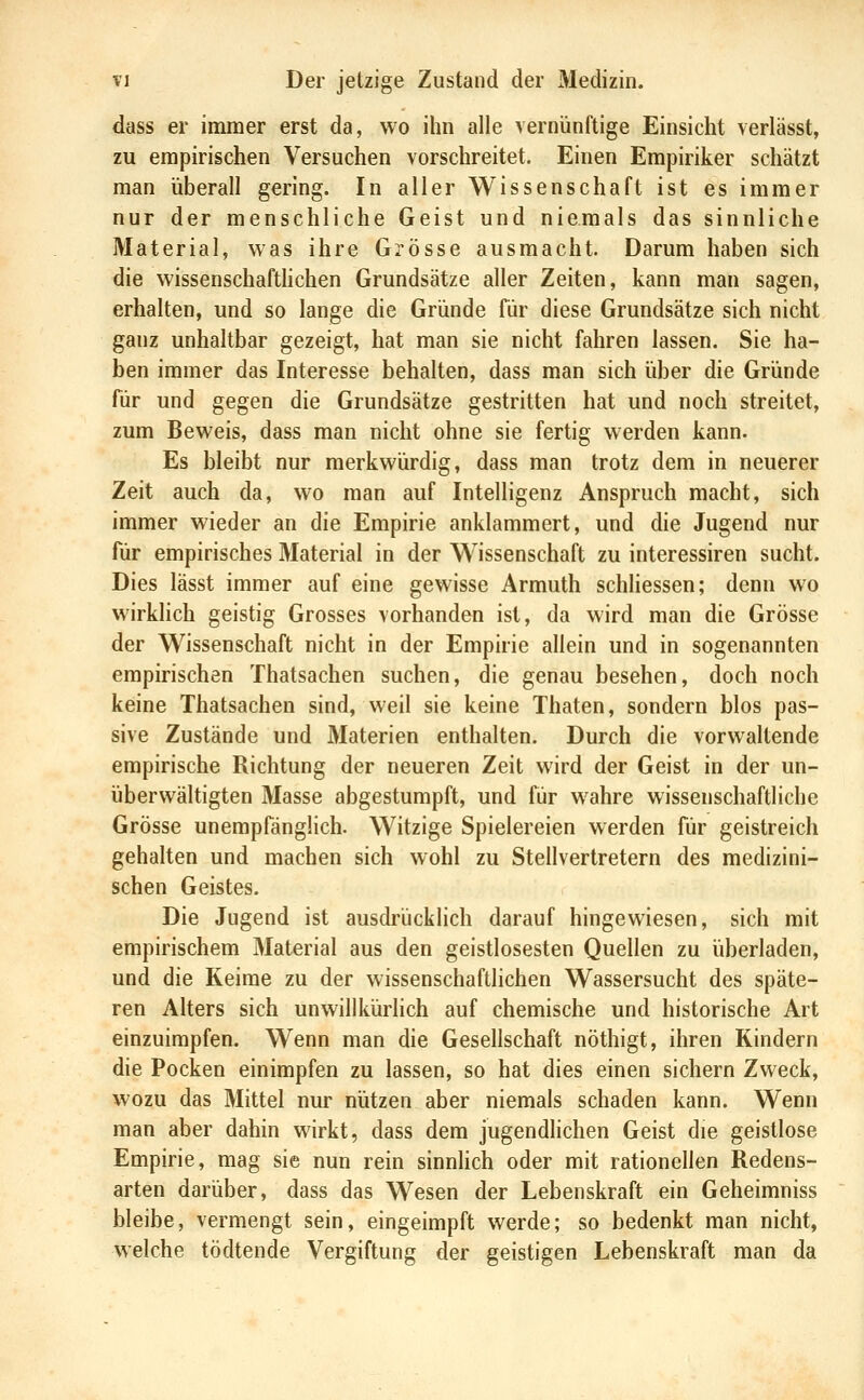 dass er immer erst da, wo ihn alle vernünftige Einsicht verlässt, zu empirischen Versuchen vorschreitet. Einen Empiriker schätzt man überall gering. In aller Wissenschaft ist es immer nur der menschliche Geist und niemals das sinnliche Material, was ihre Grösse ausmacht. Darum haben sich die wissenschafthchen Grundsätze aller Zeiten, kann man sagen, erhalten, und so lange die Gründe für diese Grundsätze sich nicht ganz unhaltbar gezeigt, hat man sie nicht fahren lassen. Sie ha- ben immer das Interesse behalten, dass man sich über die Gründe für und gegen die Grundsätze gestritten hat und noch streitet, zum Beweis, dass man nicht ohne sie fertig werden kann. Es bleibt nur merkwürdig, dass man trotz dem in neuerer Zeit auch da, wo man auf Intelligenz Anspruch macht, sich immer wieder an die Empirie anklammert, und die Jugend nur für empirisches Material in der Wissenschaft zu interessiren sucht. Dies lässt immer auf eine gewisse Armuth schUessen; denn wo wirklich geistig Grosses vorhanden ist, da wird man die Grösse der Wissenschaft nicht in der Empirie allein und in sogenannten empirischen Thatsachen suchen, die genau besehen, doch noch keine Thatsachen sind, weil sie keine Thaten, sondern blos pas- sive Zustände und Materien enthalten. Durch die vorwaltende empirische Richtung der neueren Zeit wird der Geist in der un- überwältigten Masse abgestumpft, und für wahre wissenschaftliche Grösse unempfänglich. Witzige Spielereien werden für geistreich gehalten und machen sich wohl zu Stellvertretern des medizini- schen Geistes. Die Jugend ist ausdrückhch darauf hingewiesen, sich mit empirischem Material aus den geistlosesten Quellen zu überladen, und die Keime zu der wissenschaftlichen Wassersucht des späte- ren Alters sich unwillkürlich auf chemische und historische Art einzuimpfen. Wenn man die Gesellschaft nöthigt, ihren Kindern die Pocken einimpfen zu lassen, so hat dies einen sichern Zweck, wozu das Mittel nur nützen aber niemals schaden kann. Wenn man aber dahin wirkt, dass dem jugendlichen Geist die geistlose Empirie, mag sie nun rein sinnlich oder mit rationellen Redens- arten darüber, dass das Wesen der Lebenskraft ein Geheimniss bleibe, vermengt sein, eingeimpft werde; so bedenkt man nicht, welche tödtende Vergiftung der geistigen Lebenskraft man da