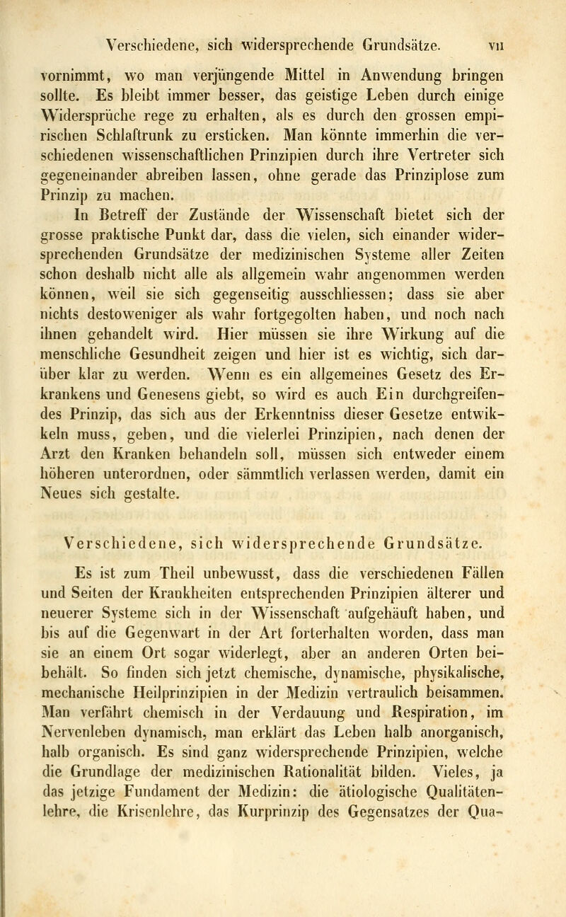 vornimmt, wo man verjüngende Mittel in Anwendung bringen sollte. Es bleibt immer besser, das geistige Leben durch einige Widersprüche rege zu erhalten, als es durch den grossen empi- rischen Schlaftrunk zu ersticken. Man könnte immerhin die ver- schiedenen wissenschaftlichen Prinzipien durch ihre Vertreter sich gegeneinander abreiben lassen, ohne gerade das Prinziplose zum Prinzip zu machen. In Betreff der Zustände der Wissenschaft bietet sich der grosse praktische Punkt dar, dass die vielen, sich einander wider- sprechenden Grundsätze der medizinischen Systeme aller Zeiten schon deshalb nicht alle als allgemein wahr angenommen werden können, weil sie sich gegenseitig ausschhessen; dass sie aber nichts destoweniger als wahr fortgegolten haben, und noch nach ihnen gehandelt wird. Hier müssen sie ihre Wirkung auf die menschliche Gesundheit zeigen und hier ist es wichtig, sich dar- über klar zu werden. Wenn es ein allgemeines Gesetz des Er- krankens und Genesens giebt, so wird es auch Ein durchgreifen- des Prinzip, das sich aus der Erkenntniss dieser Gesetze entwik- keln muss, geben, und die vielerlei Prinzipien, nach denen der Arzt den Kranken behandeln soll, müssen sich entweder einem höheren unterordnen, oder sämmtlich verlassen werden, damit ein Neues sich gestalte. Verschiedene, sich widersprechende Grundsätze. Es ist zum Theil unbewusst, dass die verschiedenen Fällen und Seiten der Krankheiten entsprechenden Prinzipien älterer und neuerer Systeme sich in der Wissenschaft aufgehäuft haben, und bis auf die Gegenwart in der Art forterhalten worden, dass man sie an einem Ort sogar widerlegt, aber an anderen Orten bei- behält. So finden sich jetzt chemische, dynamische, physikalische, mechanische Heilprinzipien in der Medizin vertraulich beisammen. Man verfährt chemisch in der Verdauung und Respiration, im Nervenleben dynamisch, man erklärt das Leben halb anorganisch, halb organisch. Es sind ganz widersprechende Prinzipien, welche die Grundlage der medizinischen Rationalität bilden. Vieles, ja das jetzige Fundament der Medizin: die ätiologische Qualitäten- lehre, die Krisenlehre, das Kurprinzip des Gegensatzes der Qua-