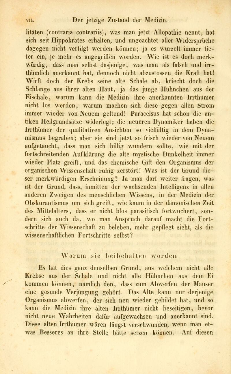 litäten (contraria contrariis), was man jetzt Allopathie nennt, hat sich seit Hippokrates erhalten, und ungeachtet aller Widersprüche dagegen nicht vertilgt werden können; ja es wurzelt immer tie- fer ein, je mehr es angegriffen worden. Wie ist es doch merk- würdig, dass man selbst dasjenige, was man als falsch und irr- thümlich anerkannt hat, dennoch nicht abzustossen die Kraft hat! Wirft doch der Krebs seine alte Schale ab, kriecht doch die Schlange aus ihrer alten Haut, ja das junge Hühnchen aus der Eischale, warum kann die Medizin ihre anerkannten Irrthümer nicht los werden, warum machen sich diese gegen allen Strom immer wieder von Neuem geltend! Paracelsus hat schon die an- tiken Heilgrundsätze widerlegt; die neueren Dynamiker haben die Irrthümer der qualitativen Ansichten so vielfältig in dem Dyna- mismus begraben; aber sie sind jetzt so frisch wieder von Neuem aufgetaucht, dass man sich billig wundern sollte, wie mit der fortschreitenden Aufklärung die alte mystische Dunkelheit immer wieder Platz greift, und das chemische Gift den Organismus der organischen Wissenschaft ruhig zerstört! Was ist der Grund die- ser merkwürdigen Erscheinung? Ja man darf weiter fragen, was ist der Grund, dass, inmitten der wachsenden Intelligenz in allen anderen Zweigen des menschlichen Wissens, in der Medizin der Obskurantismus um sich greift, wie kaum in der dämonischen Zeit des Mittelalters, dass er nicht blos parasitisch fortwuchert, son- dern sich auch da, wo man Anspruch darauf macht die Fort- schritte der W issenschaft zu beleben, mehr gepflegt sieht, als die wissenschaftlichen Fortschritte selbst? Warum sie beibehalten worden. Es hat dies ganz denselben Grund, aus welchem nicht alle Krebse aus der Schale und nicht alle Hühnchen aus dem Ei kommen können, nämlich den, dass zum Abwerfen der Mauser eine gesunde Verjüngung gehört. Das Alte kann nur derjenige Organismus abwerfen, der sich neu wieder gebildet hat, und so kann die Medizin ihre alten Irrthümer nicht beseitigen, bevor nicht neue Wahrheiten dafür aufgewachsen und anerkannt sind. Diese alten Irrthümer wären längst verschwunden, wenn man et- was Besseres an ihre Stelle hätte setzen können. Auf diesen