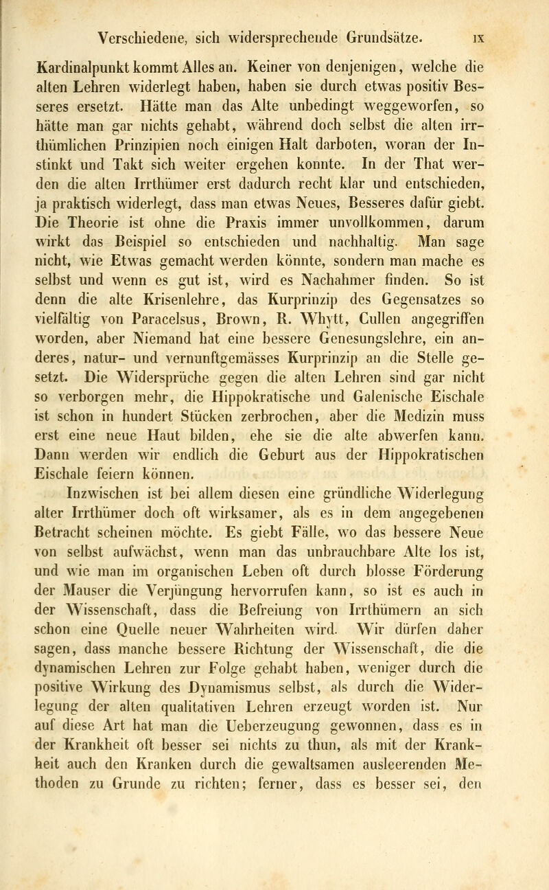 Kardinalpunkt kommt Alles an. Keiner von denjenigen, welche die alten Lehren widerlegt haben, haben sie durch etwas positiv Bes- seres ersetzt. Hätte man das Alte unbedingt weggeworfen, so hätte man gar nichts gehabt, während doch selbst die alten irr- thümhchen Prinzipien noch einigen Halt darboten, woran der In- stinkt und Takt sich weiter ergehen konnte. In der That wer- den die alten Irrthümer erst dadurch recht klar und entschieden, ja praktisch widerlegt, dass man etwas Neues, Besseres dafür giebt. Die Theorie ist ohne die Praxis immer unvollkommen, darum wirkt das Beispiel so entschieden und nachhaltig. Man sage nicht, wie Etwas gemacht werden könnte, sondern man mache es selbst und wenn es gut ist, wird es Nachahmer finden. So ist denn die alte Krisenlehre, das Kurprinzip des Gegensatzes so vielfältig von Paracelsus, Brown, R. Whytt, Cullen angegriffen worden, aber Niemand hat eine bessere Genesungslehre, ein an- deres, natur- und vernunftgemässes Kurprinzip an die Stelle ge- setzt. Die Widersprüche gegen die alten Lehren sind gar nicht so verborgen mehr, die Hippokratische und Galenische Eischale ist schon in hundert Stücken zerbrochen, aber die Medizin muss erst eine neue Haut bilden, ehe sie die alte abwerfen kann. Dann werden wir endlich die Geburt aus der Hippokratischen Eischale feiern können. Inzwischen ist bei allem diesen eine gründliche Widerlegung alter Irrthümer doch oft wirksamer, als es in dem angegebenen Betracht scheinen möchte. Es giebt Fälle, wo das bessere Neue von selbst aufwächst, wenn man das unbrauchbare Alte los ist, und wie man im organischen Leben oft durch blosse Förderung der Mauser die Verjüngung hervorrufen kann, so ist es auch in der Wissenschaft, dass die Befreiung von Irrthümern an sich schon eine Quelle neuer Wahrheiten wird. Wir dürfen daher sagen, dass manche bessere Richtung der Wissenschaft, die die dynamischen Lehren zur Folge gehabt haben, weniger durch die positive Wirkung des Dyuamismus selbst, als durch die Wider- legung der alten qualitativen Lehren erzeugt worden ist. Nur auf diese Art hat man die Ueberzeugung gewonnen, dass es in der Krankheit oft besser sei nichts zu thun, als mit der Krank- heit auch den Kranken durch die gewaltsamen ausleerenden Me- thoden zu Grunde zu richten; ferner, dass es besser sei, den