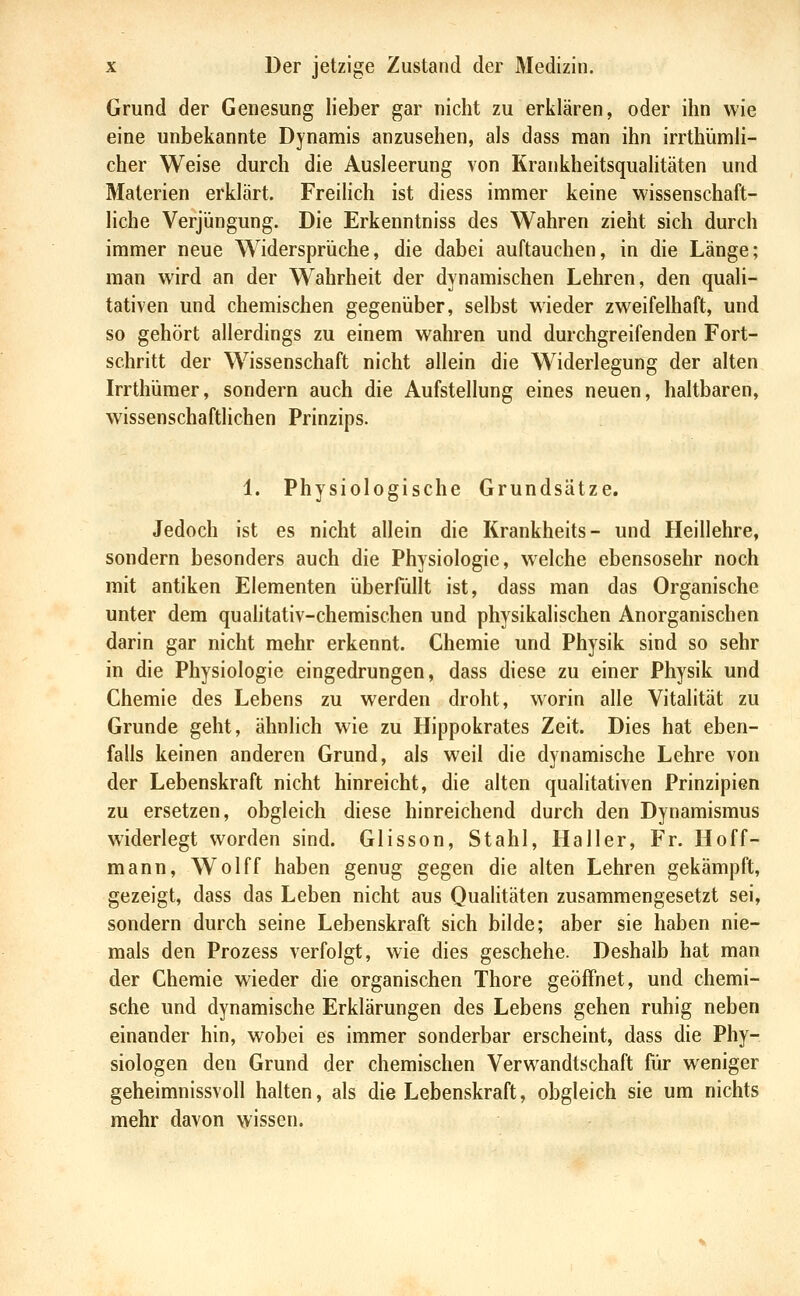 Grund der Genesung lieber gar nicht zu erklären, oder ihn wie eine unbekannte Dynamis anzusehen, als dass man ihn irrthUimli- cher Weise durch die Ausleerung von Krankheitsqualitäten und Materien erklärt. Freilich ist diess immer keine wissenschaft- liche Verjüngung. Die Erkenntniss des Wahren zieht sich durch immer neue Widersprüche, die dabei auftauchen, in die Länge; man wird an der Wahrheit der dynamischen Lehren, den quali- tativen und chemischen gegenüber, selbst wieder zweifelhaft, und so gehört allerdings zu einem wahren und durchgreifenden Fort- schritt der Wissenschaft nicht allein die Widerlegung der alten Irrthümer, sondern auch die Aufstellung eines neuen, haltbaren, wissenschaftlichen Prinzips. 1. Physiologische Grundsätze. Jedoch ist es nicht allein die Krankheits- und Heillehre, sondern besonders auch die Physiologie, welche ebensosehr noch mit antiken Elementen überfüllt ist, dass man das Organische unter dem qualitativ-chemischen und physikalischen Anorganischen darin gar nicht mehr erkennt. Chemie und Physik sind so sehr in die Physiologie eingedrungen, dass diese zu einer Physik und Chemie des Lebens zu werden droht, worin alle Vitalität zu Grunde geht, ähnlich wie zu Hippokrates Zeit. Dies hat eben- falls keinen anderen Grund, als weil die dynamische Lehre von der Lebenskraft nicht hinreicht, die alten qualitativen Prinzipien zu ersetzen, obgleich diese hinreichend durch den Dynamismus widerlegt worden sind. Glisson, Stahl, Haller, Fr. Hoff- mann, Wolff haben genug gegen die alten Lehren gekämpft, gezeigt, dass das Leben nicht aus Qualitäten zusammengesetzt sei, sondern durch seine Lebenskraft sich bilde; aber sie haben nie- mals den Prozess verfolgt, wie dies geschehe. Deshalb hat man der Chemie wieder die organischen Thore geöffnet, und chemi- sche und dynamische Erklärungen des Lebens gehen ruhig neben einander hin, wobei es immer sonderbar erscheint, dass die Phy- siologen den Grund der chemischen Verwandtschaft für weniger geheimnissvoll halten, als die Lebenskraft, obgleich sie um nichts mehr davon wissen.