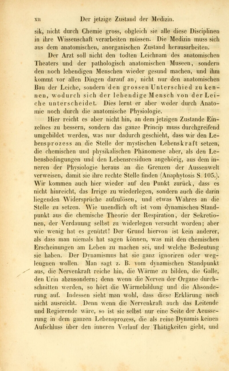 sik, nicht durch Chemie gross, obgleich sie alle diese DiscipHnen in ihre Wissenschaft verarbeiten müssen. Die Medizin muss sich aus dem anatomischen, anorganischen Zustand herausarbeiten. Der Arzt soll nicht den todten Leichnam des anatomischen Theaters und der pathologisch anatomischen Museen, sondern den noch lebendigen Menschen wieder gesund machen, und ihm kommt vor allen Dingen darauf an, nicht nur den anatomischen Bau der Leiche, sondern den grossen Unterschied zu ken- nen, wodurch sich der lebendige Mensch von der Lei- che unterscheidet. Dies lernt er aber weder durch Anato- mie noch durch die anatomische Physiologie. Hier reicht es aber nicht hin, an dem jetzigen Zustande Ein- zelnes zu bessern, sondern das ganze Princip muss durchgreifend umgebildet werden, was nur dadurch geschieht, dass wir den Le- bens prozess an die Stelle der mystischen Lebenskraft setzen, die chemischen und physikalischen Phänomene aber, als den Le- bensbedingungen und den Lebensresiduen angehörig, aus dem in- neren der Physiologie heraus an die Grenzen der Aussenwelt verweisen, damit sie ihre rechte Stelle finden (Anaphytosis S. 105.). Wir kommen auch hier wieder auf den Punkt zurück, dass es nicht hinreicht, das Irrige zu wiederlegen, sondern auch die darin liegenden Widersprüche aufzulösen, und etwas Wahres an die Stelle zu setzen. Wie unendlich oft ist vom dynamischen Stand- punkt aus die chemische Theorie der Respiration, der Sekretio- nen, der Verdauung selbst zu widerlegen versucht worden; aber wie wenig hat es genützt! Der Grund hiervon ist kein anderer, als dass man niemals hat sagen können, was mit den chemischen Erscheinungen am Leben zu machen sei, und welche Bedeutung sie haben. Der Dynamismus hat sie ganz ignoriren oder weg- leugnen wollen. Man sagt z. B. vom dynamischen Standpunkt aus, die Nervenkraft reiche hin, die Warme zu bilden, die Galle, den Urin abzusondern; denn wenn die Nerven der Organe durch- schnitten werden, so hört die Wärmebildung und die Absonde- rung auf. Indessen sieht man wohl, dass diese Erklärung noch nicht ausreicht. Denn wenn die Nervenkraft auch das Leitende und Regierende wäre, so ist sie selbst nur eine Seite der Aeusse- rung in dem ganzen Lebensprozess, die als reine Dynamis keinen Aufschluss über den inneren Verlauf der Thätigkeiten giebt, und