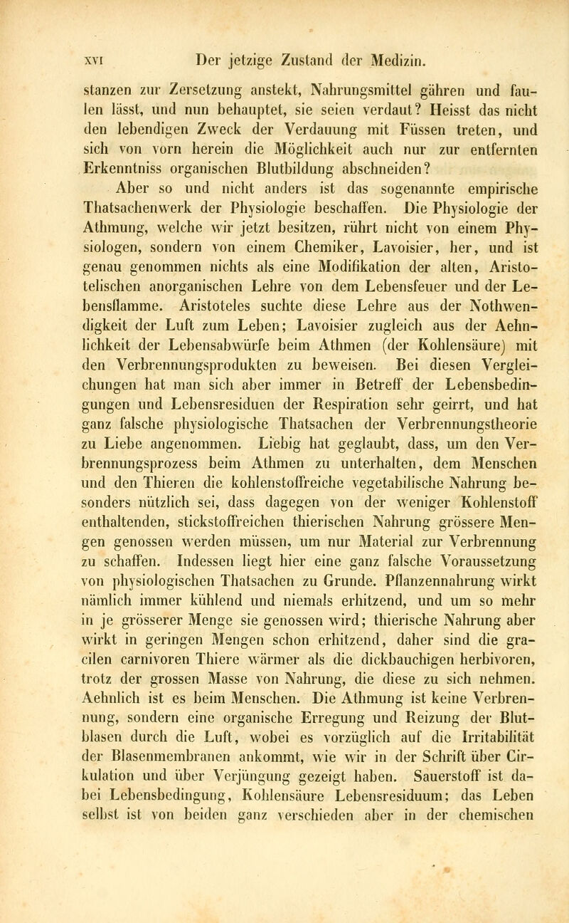 stanzen zur Zersetzung anstekt, Nahrungsmittel gähren und fau- len lasst, und nun behauptet, sie seien verdaut? Heisst das nicht den lebendigen Zw^eck der Verdauung mit Füssen treten, und sich von vorn herein die Möglichkeit auch nur zur entfernten Erkenntniss organischen Blutbildung abschneiden? Aber so und nicht anders ist das sogenannte empirische Thatsachenwerk der Physiologie beschaffen. Die Physiologie der Athmung, welche wir jetzt besitzen, rührt nicht von einem Phy- siologen, sondern von einem Chemiker, Lavoisier, her, und ist genau genommen nichts als eine Modifikation der alten, Aristo- telischen anorganischen Lehre von dem Lebensfeuer und der Le- bensflamme. Aristoteles suchte diese Lehre aus der Nothwen- digkeit der Luft zum Leben; Lavoisier zugleich aus der Aehn- lichkeit der Lebensabwürfe beim Athmen (der Kohlensäure) mit den Verbrennungsprodukten zu beweisen. Bei diesen Verglei- chungen hat man sich aber immer in Betreff der Lebensbedin- gungen und Lebensresiduen der Respiration sehr geirrt, und hat ganz falsche physiologische Thatsachen der Verbrennungstheorie zu Liebe angenommen. Liebig hat geglaubt, dass, um den Ver- brennungsprozess beim Athmen zu unterhalten, dem Menschen und den Thieren die kohlenstofFreiche vegetabilische Nahrung be- sonders nützlich sei, dass dagegen von der weniger Kohlenstoff enthaltenden, stickstoffreichen thierischen Nahrung grössere Gien- gen genossen werden müssen, um nur Material zur Verbrennung zu schaffen. Indessen liegt hier eine ganz falsche Voraussetzung von physiologischen Thatsachen zu Grunde. Pflanzennahrung wirkt nämlich immer kühlend und niemals erhitzend, und um so mehr in je grösserer Menge sie genossen wird; thierische Nahrung aber wirkt in geringen Mengen schon erhitzend, daher sind die gra- cilen carnivoren Thiere wärmer als die dickbauchigen herbivoren, trotz der grossen Masse von Nahrung, die diese zu sich nehmen. Aehnlich ist es beim Menschen. Die Athmung ist keine Verbren- nung, sondern eine organische Erregung und Reizung der Blut- blasen durch die Luft, wobei es vorzüglich auf die Irritabilität der Blasenmembranen ankommt, wie wir in der Schrift über Cir- kulation und über Verjüngung gezeigt haben. Sauerstoff ist da- bei Lebensbedingung, Kohlensäure Lebensresiduum; das Leben selbst ist von beiden ganz verschieden aber in der chemischen