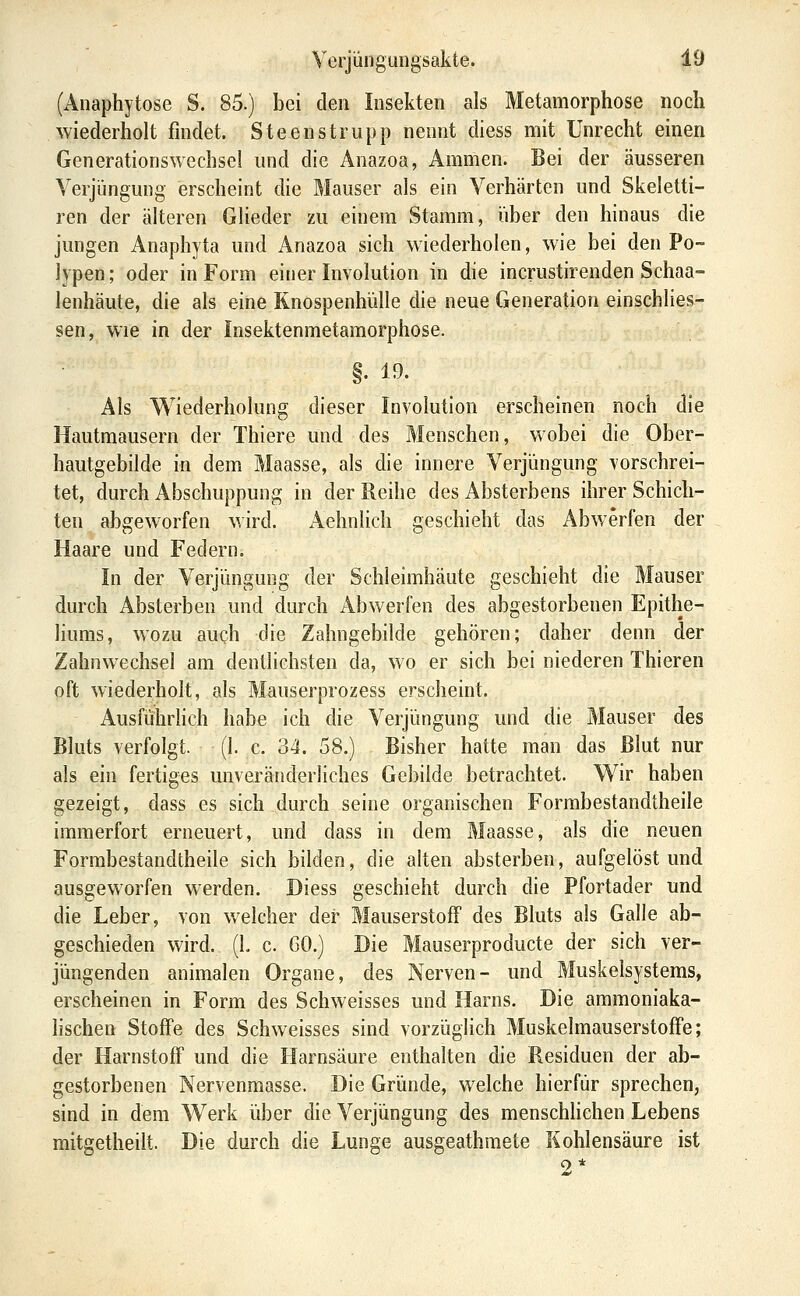 (Anaphytose S. 85.) bei den Insekten als Metamorphose noch wiederholt findet. Steenstrupp nennt diess mit Unrecht einen Generationswechsel und die Anazoa, Ammen. Bei der äusseren Verjüngung erscheint die Mauser als ein Verhärten und Skeietti- ren der älteren GHeder zu einem Stamm, iiber den hinaus die jungen Anaphyta und Anazoa sich wiederholen, wie bei den Po- lypen; oder in Form einer Involution in die incrustirenden Schaa- lenhäute, die als eine Knospenhülle die neue Generation einschlies- sen, wie in der Insektenmetamorphose. §. 19. Als Wiederholung dieser Involution erscheinen noch die Hautmausern der Thiere und des Menschen, wobei die Ober- hautgebilde in dem Maasse, als die innere Verjüngung vorschrei- tet, durch Abschuppung in der Reihe des Absterbens ihrer Schich- ten abgeworfen wird. Aehnlich geschieht das Abwerfen der Haare und Federn. In der Veifungung der Schleimhäute geschieht die Mauser durch Absterben und durch Abwerfen des abgestorbenen Epithe- liums, wozu auch die Zahngebilde gehören; daher denn der Zahnwechsel am dentlichsten da, wo er sich bei niederen Thieren oft wiederholt, als Mauserprozess erscheint. Ausführlich habe ich die Verjüngung und die Mauser des Bluts verfolgt. (I. c. 34. 58.) Bisher hatte man das Blut nur als ein fertiges unveränderliches Gebilde betrachtet. Wir haben gezeigt, dass es sich durch seine organischen Formbestandtheile immerfort erneuert, und dass in dem Maasse, als die neuen Formbestandtheile sich bilden, die alten absterben, aufgelöst und ausgeworfen werden. Diess geschieht durch die Pfortader und die Leber, von welcher der Mauserstoff des Bluts als Galle ab- geschieden wird. (1. c. 60.) Die Mauserproducte der sich ver- jüngenden animalen Organe, des Nerven- und Muskelsystems, erscheinen in Form des Schweisses und Harns. Die ammoniaka- Hschen Stoffe des Schweisses sind vorzüglich Muskelmauserstoffe; der Harnstoff und die Harnsäure enthalten die Residuen der ab- gestorbenen Nervenmasse. Die Gründe, welche hierfür sprechen, sind in dem Werk über die Verjüngung des menschhchen Lebens mitgetheilt. Die durch die Lunge ausgeathmete Kohlensäure ist 2*