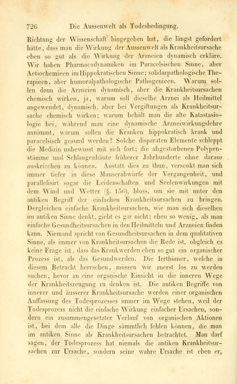 Richtung der Wissenschaft hingegeben hat, die längst gefordert hätte, dass man die Wirkung der Aussenwelt als Krankheitsursache eben so gut als die ^yirkung der Arzneien dynamisch erkläre. Wir haben Pharmacodynamikcn im Paracclsischen Siime, aber Aetiochemieen imni|)pokratischen Sinne; solidarpathologische The- rapieen, aber humoralpathologische Pathogenicen. Warum sol- len denn die Arzneien duiamisch, aber die Krankheitsursachen chemisch wirken, ja, warum soll dieselbe Arznei als Heilmittel angewendet, dynamisch, aber bei Vergiftungen als Krankheitsur- sache chemisch wirken; warum behält man die alle Katastasio- logie bei, während man citu^ dynamische Arzneiwirkungslehre annimmt, warum sollen die Kranken hippokratisch krank und paraccisisch gesund werden? Solche disparalen Elemente schleppt die Medizin unbewusst mit sich fort; die abgestorbenen Polypen- stämme und Schlangenhäute früherer Jahrhunderte ohne daraus auskriechen zu kiuineii. Anstalt dies zu thun, versenkt man sich immer tiefer in diese Mauserabwiirfe der Vergangenheit, und parallelisirl sogar die Leidenschaften und Seelenwirkungcn mit dem Wind und Wetter (§. 15(»), bloss, um sie mit unter den antiken BegrifT der einfachen Krankheitsursachen zu bringen. Dergleichen einfache Krankheilsursachen, wie man sich dieselben im antiken Sinne denkt, giebt es gar nicht; eben so wenig, als man einfache Gesundheitsursachen in denFIeilmitteln und Arzneien finden kann. Niemand spricht von Gesundheilsursachen in dem qualitativen Sinne, als immer von Krankheilsursachen die Rede ist, obgleich es keine Frage ist, dass das Krankwerden eben so gut ein organischer Prozess ist, als das Gesundwerden. Die Irrthi^nncr, welche in diesem Betracht herrschen, müssen wir zuerst los zu werden suchen, bevor an eine organische Einsicht in die inneren Wege der Krankheitszeugung zu denken ist. Die antiken Begriffe von innerer und äusserer Krankheitsursache werden einer organischen Auffassung des Todesprozesses immer im Wege stehen, weil der Todesprozess nicht die einfache Wirkung einfacher Ursachen, son- dern ein zusammengesetzter Verlauf von organischen Aktionen ist, bei dem alle die Dinge sämmtlich fehlen können, die man im antiken Sinne als Krankheitsursachen betrachtet. Man darf sagen, der Todesprozess hat niemals die antiken Krankheitsur- sachen zur Ursache, sondern seine wahre Ursache ist eben er,
