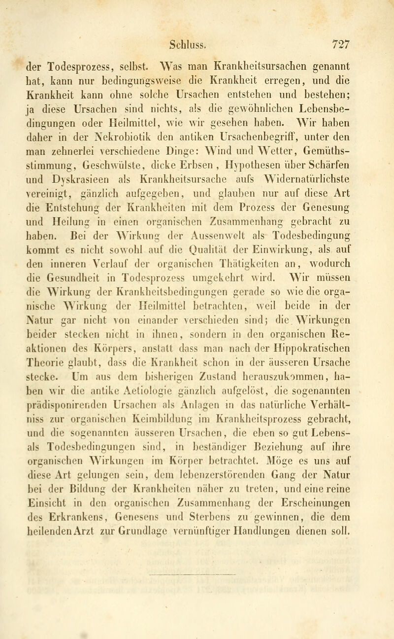 der Todesprozess, selbst. Was man Krankheitsursachen genannt hat, kann nur bedingungsweise die Krankheit erregen, und die Krankheit kann ohne solche Ursachen entstehen und bestehen; ja diese Ursachen sind nichts, als die gewöhnlichen Lebensbe- dingungen oder Heilmittel, wie wir gesehen haben. Wir haben daher in der Nekrobiotik den antiken UrsachenbegrifF, unter den man zehnerlei verschiedene Dinge: Wind und Wetter, Gemüths- stiraraung, Geschwlilste, dicke Erbsen , Hypothesen über Schärfen und Dyskrasieen als Krankheitsursache aufs Widernatürhchste vereinigt, gänzlich aufgegeben, und glauben nur auf diese Art die Entstehung der Krankheiten mit dem Prozess der Genesung und Heilung in einen organischen Zusammenhang gebracht zu haben. Bei der Wirkung der Aussenwelt als Todesbedingung kommt es nicht sowohl auf die Qualität der Einwirkung, als auf den inneren Verlauf der organischen Thätigkeilen an, wodurch die Gesundheit in Todesprozess umgekehrt wird. Wir müssen die Wirkung der Krankheitsbedingungen gerade so wie die orga- nische Wirkung der Heilmittel betrachten, weil beide in der Natur gar nicht von einander vers-chieden sindj die. Wirkungen beider stecken nicht in ihnen, sondern in den organischen Re- aktionen des Körpers, anstatt dass man nach der Hippokratischen Theorie glaubt, dass die Krankheit schon in der äusseren Ursache stecke. Um aus dem bisherigen Zustand herauszukommen, ha- ben wir die antike Aetiologie gänzlich aufgelöst, die sogenannten prädisponirenden Ursachen als Anlagen in das natürliche Verhält- niss zur organischen Keimbildung im Krankhcitsprozess gebracht, und die sogenannten äusseren Ursachen, die eben so gut Lebens- ais Todesbedingungen sind, in beständiger Beziehung auf ihre organischen Wirkungen im Körper betrachtet. Möge es uns auf diese Art gelungen sein, dem lebenzerstörenden Gang der Natur bei der Bildung der Krankheiten näher zu treten, und eine reine Einsicht in den organischen Zusammenhang der Erscheinungen des Erkrankens, Genesens und Sterbens zu gewinnen, die dem heilenden Arzt zur Grundlage vernünftiger Handlungen dienen soll.