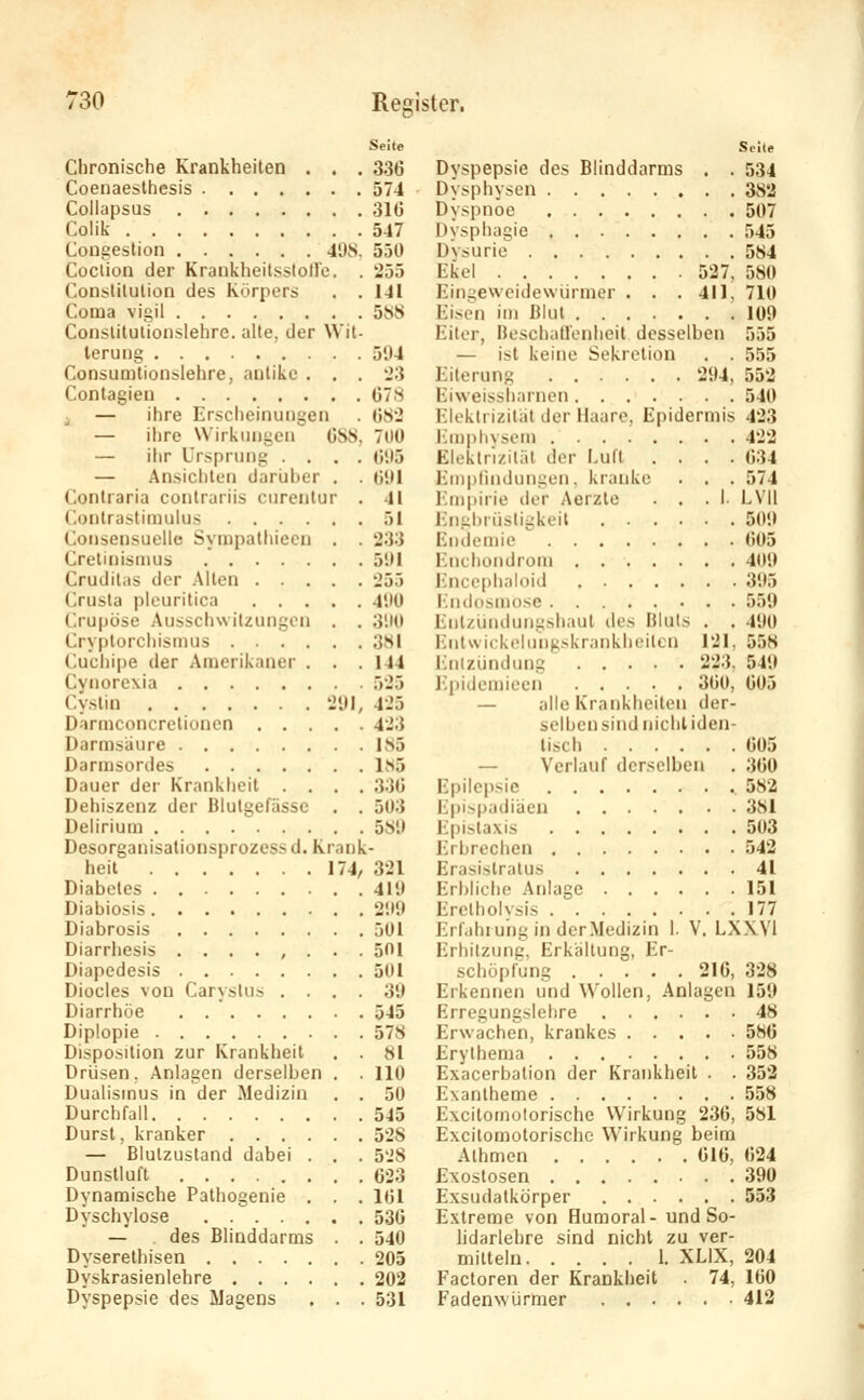 Clironische Krankheiten . . . Coenaesthesis Collapsus Colik Congestion 4UN. Coclion der Krankheitsslolle. . Conslilulion des Körpers . . Coma vigil Conslitulionslehre. alte, der Wit- terung Consumlionslehre, antike . . . Conlagien — ihre Erscheinungen — ihre Wirkungen G8S, — ihr Ursprung .... — Ansichten darijber . . Contraria contrariis curentur . Contrastimulus Consensuelle Sympathiecn . . Crelinisnuis Cruditiis der Alten Crusla plcuritica Crupöse AusschwitzungiMi . . Cryptorchisuuis Cucliipe der Amerikaner . . . Cynorcxia Cyslin 2{\l, Darmconcrclionen Darmsaure Darmsordes Dauer der Krankheil . . . . Dehiszenz der Blutgefässe . . Delirium Desorganisalionsprozess d. Krank heil 174, Diabetes Diabiosis Diabrosis Diarrhesis ........ Diapedesis Diocies von Carystus . . , . Diarrhöe Diplopie Disposition zur Krankheit . . Drüsen, .\nlagen derselben . . Dualismus in der Medizin . . Durchfall Durst, kranker — Blulzustand dabei . . . Dunstluft Dynamische Pathogenie . . . Dyschylose — . des Blinddarms . . Dyserethisen Dyskrasienlehre Dyspepsie des Magens . . . Seite Seite 336 Dyspepsie des Blinddarms . . 534 574 Dvsphvscn 382 31(J Dyspnoe 507 547 Dysphagie 545 550 Dvsurie 584 255 Ekel 527, 580 141 Eingewcidewijrmer . . .411. 710 588 Eisen im Blut .100 Eiter, Beschall'enheit desselben 555 594 — ist keine Sekretion . . 555 23 Eiterung 294, 553 078 Eiweissharnon 540 082 Elektrizität der Maare, Epidermis 423 700 Jünphvsem 422 095 Elektrizität der Luft .... 034 091 Eniplindungen. kranke . . . 574 41 lünpirie dcv Aerzte ... I. LVIl 51 Eni;i)riisli^keil 509 233 Endemie ^ 005 591 l'nchondroin 409 25.) lüiceplialoid 395 490 llndosniose 559 390 Ent/undungshaut dos Bluls . . 490 38! l'jitwickclunK.skr.inklicilcn 121, 558 144 iinlzündung 223, 549 525 l-lpidemieen 300, 005 425 — alle Krankheiten der- 423 selben sind nichliden- 185 liscli 605 185 — Verlauf derselben . 300 330 Epilepsie .582 503 Epispadiäcn 381 589 Epistaxis 503 Erbrechen 542 321 Erasistralus 41 419 Erbliche Anlage 151 299 Erelholvsis 177 501 Erfahrung in derMedizin 1. V. LXXVi 501 Erhitzunc, Erkaltung, Er- 501 Schöpfung 210, 328 39 Erkennen und Wollen, Anlagen 159 545 Erregungslelire 48 578 Erwachen, krankes 586 81 Erylhema 558 110 Exacerbation der Krankheit . . 352 50 Exantheme 558 545 Excitomolorische Wirkung 236, 581 528 Excitomotorische Wirkung beim 528 Athmen 010, 024 023 Exostosen 390 161 Exsudatkörper 553 536 Extreme von Humoral- und So- 540 lidarlehre sind nicht zu ver- 205 mittein 1. XLIX, 204 202 Factoren der Krankheit . 74, 160 531 Fadenwürmer 413