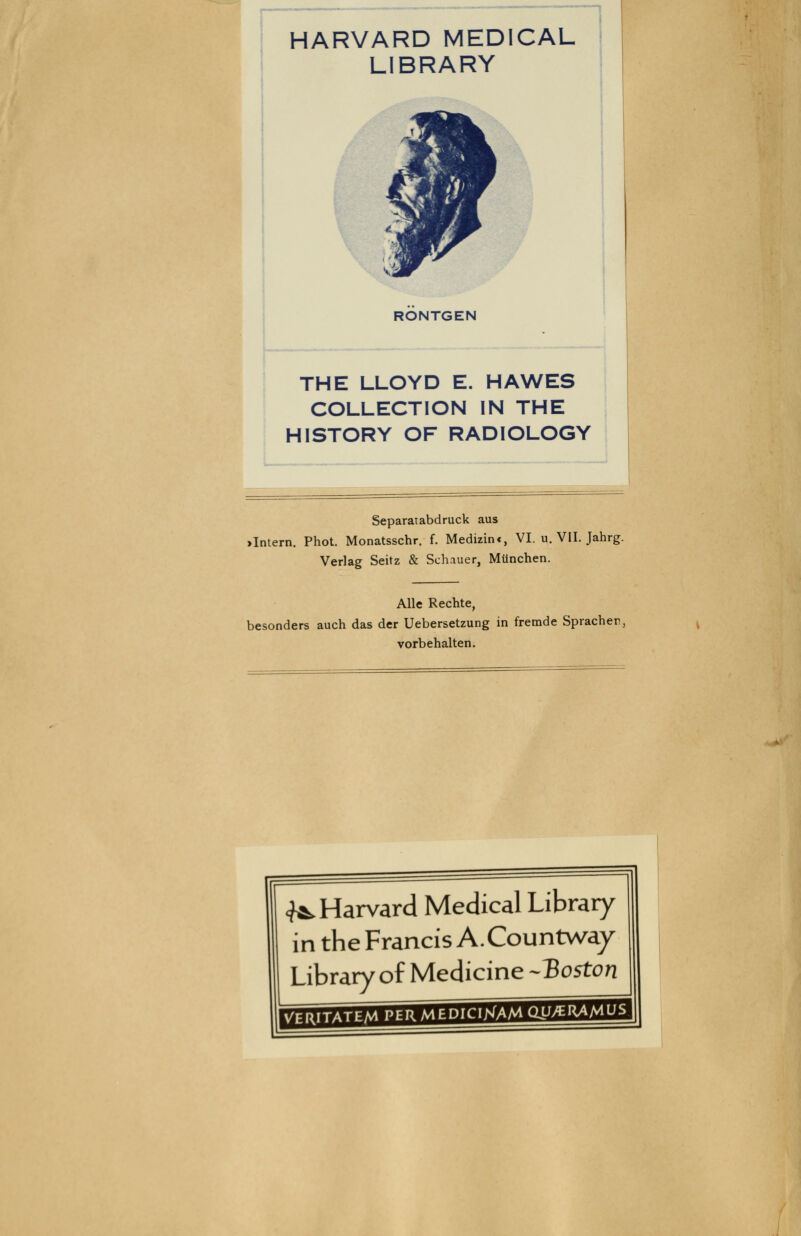 1 HARVARD MEDICAL LIBRARY RÖNTGEN ! THE LLOYD E. HAWES ' COLLECTION IN THE HISTORY OF RADIOLOGY J Separatabdruck aus >Intern. Phot. Monatsschr. f. Medizinc, VI. u. VII. Jahrg. Verlag Seitz & Schauer, München. Alle Rechte, besonders auch das der Uebersetzung in fremde Spracher, vorbehalten. <?*. Harvard Medical Library in the Francis A.Countway Library^of Medicine -Boston 'H^.|yUJ.tJJ.I.ItJJ>l.'.H.««ilJM.^rI*ri=ll'iTi7rM