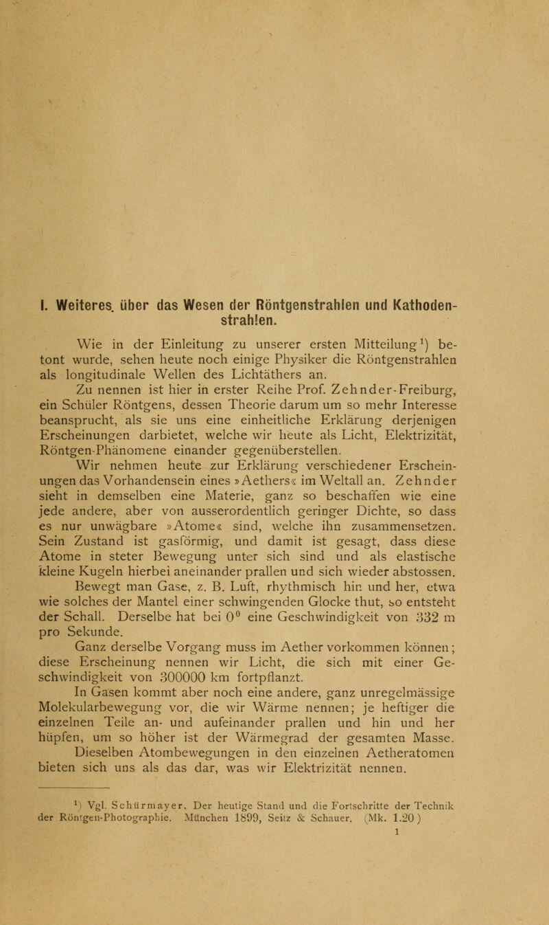 strahlen. Wie in der Einleitung zu unserer ersten Mitteilung^) be- tont wurde, sehen heute noch einige Physiker die Röntgenstrahlen als longitudinale Wellen des Lichtäthers an. Zu nennen ist hier in erster Reihe Prof. Zehnder-Freiburg, ein Schüler Röntgens, dessen Theorie darum um so mehr Interesse beansprucht, als sie uns eine einheitliche Erklärung derjenigen Erscheinungen darbietet, welche wir heute als Licht, Elektrizität, Röntgen-Phänomene einander gegenüberstellen. Wir nehmen heute zur Erklärung verschiedener Erschein- ungen das Vorhandensein eines » Aethers« im Weltall an. Zehnder sieht in demselben eine Materie, ganz so beschaffen wie eine jede andere, aber von ausserordentlich geringer Dichte, so dass es nur unwägbare »Atome« sind, welche ihn zusammensetzen. Sein Zustand ist gasförmig, und damit ist gesagt, dass diese Atome in steter Bewegung unter sich sind und als elastische kleine Kugeln hierbei aneinander prallen und sich wieder abstossen. Bewegt man Gase, z. B. Luft, rhythmisch hin und her, etwa wie solches der Mantel einer schwingenden Glocke thut, so entsteht der Schall. Derselbe hat bei 0^ eine Geschwindigkeit von 332 m pro Sekunde. Ganz derselbe Vorgang muss im Aether vorkommen können; diese Erscheinung nennen wir Licht, die sich mit einer Ge- schwindigkeit von 300000 km fortpflanzt. In Gasen kommt aber noch eine andere, ganz unregelmässige Molekularbewegung vor, die wir Wärme nennen; je heftiger die einzelnen Teile an- und aufeinander prallen und hin und her hüpfen, um so höher ist der Wärmegrad der gesamten Masse. Dieselben Atombewegungen in den einzelnen Aetheratomen bieten sich uns als das dar, was wir Elektrizität nennen. ^) Vgl. Schürmayer. Der heutige Stand und die Fortschritte der Technik der Röntgen-Photog^raphie. München 1899, Seitz & Schauer. (Mk. 1.20) 1