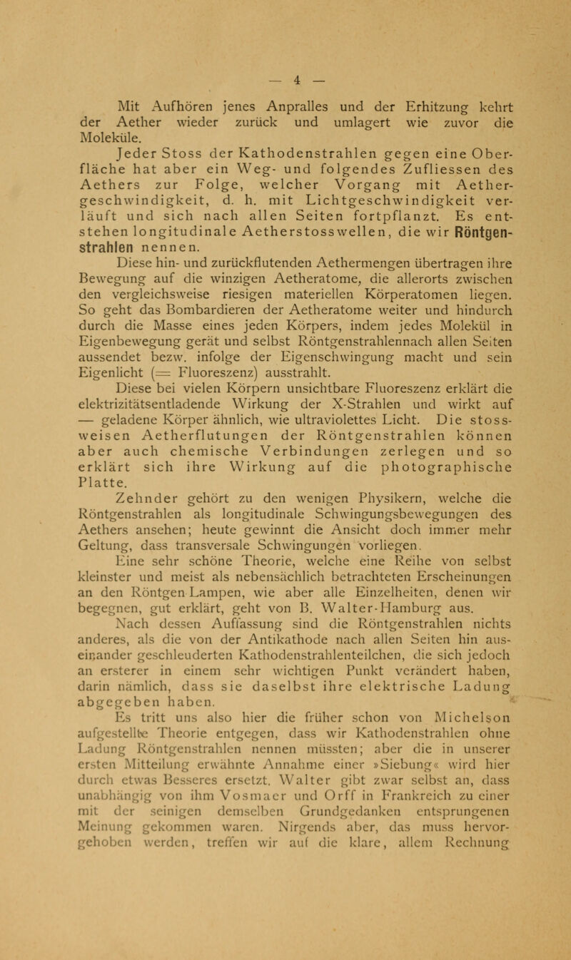 Mit Aufhören jenes Anpralles und der Erhitzung kehrt der Aether wieder zurück und umlagert wie zuvor die Moleküle. Jeder Stoss der Kathodenstrahlen gegen eine Ober- fläche hat aber ein Weg- und folgendes Zufliessen des Aethers zur Folge, welcher Vorgang mit Aether- geschwindigkeit, d. h. mit Lichtgeschwindigkeit ver- läuft und sich nach allen Seiten fortpflanzt. Es ent- stehen longitudinale Aetherstosswellen, die wir Röntgen- strahlen nennen. Diese hin- und zurückflutenden Aethermengen übertragen ihre Bewegung auf die winzigen Aetheratome, die allerorts zwischen den vergleichsweise riesigen materiellen Körperatomen liegen. So geht das Bombardieren der Aetheratome weiter und hindurch durch die Masse eines jeden Körpers, indem jedes Molekül in Eigenbewegung gerät und selbst Röntgenstrahlennach allen Seiten aussendet bezw. infolge der Eigenschwingung macht und sein Eigenlicht (= Fluoreszenz) ausstrahlt. Diese bei vielen Körpern unsichtbare Fluoreszenz erklärt die elektrizitätsentladende Wirkung der X-Strahlen und wirkt auf — geladene Körper ähnlich, wie ultraviolettes Licht. Die stoss- weisen Aetherflutungen der Röntgenstrahlen können aber auch chemische Verbindungen zerlegen und so erklärt sich ihre Wirkung auf die photographische Platte. Zehn der gehört zu den wenigen Physikern, welche die Röntgenstrahlen als longitudinale Schwingungsbewegungen des Aethers ansehen; heute gewinnt die Ansicht doch immer mehr Geltung, dass transversale Schwingungen vorliegen. Eine sehr schöne Theorie, welche eine Reihe von selbst kleinster und meist als nebensächlich betrachteten Erscheinungen an den Röntgen Lampen, wie aber alle Einzelheiten, denen wir begegnen, gut erklärt, geht von B. Walter-Hamburg aus. Nach dessen Auffassung sind die Röntgenstrahlen nichts anderes, als die von der Antikathode nach allen Seiten hin aus- einander geschleuderten Kathodenstrahlenteilchen, die sich jedoch an ersterer in einem sehr wichtigen Punkt verändert haben, darin nämlich, dass sie daselbst ihre elektrische Ladung abgegeben haben. Es tritt uns also hier die früher schon von Michelson aufgestellte Theorie entgegen, dass wir Kathodenstrahlen ohne Ladung Röntgenstrahlen nennen müssten; aber die in unserer ersten Mitteilung erwähnte Annahme einer »Siebung« wird hier durch etwas Besseres ersetzt. Walter gibt zwar selbst an, dass unabhängig von ihm Vosmacr und Orff in P'rankreich zu einer mit der seinigen demselben Grundgedanken entsprungenen Meinung gekommen waren. Nirgends aber, das muss hervor- gehoben werden, treffen wir auf die klare, allem Rechnung