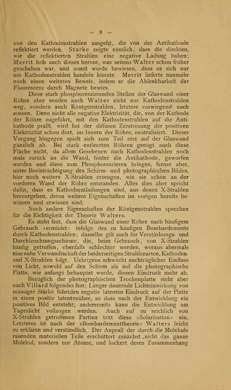 von den Kathodenstrahlen ausgeht, die von der Antikathode reflektiert werden. Starke zeigte nämlich, dass die direkten, wie die reflektierten Strahlen eine negative Ladung haben; Merrit hob auch dieses hervor, was seitens Walter schon früher geschehen war, und somit wurde bewiesen, dass es sich nur um Kathodenstrahlen handeln könnte. Merrit lieferte nunmehr noch einen weiteren Beweis, indem er die Ablenkbarkeit der Fluoreszenz durch Magnete bewies. Diese stark phosphoreszierenden Stellen der Glaswand einer Röhre aber senden nach Walter nicht nur Kathodenstrahlen weg, sondern auch Röntgenstrahlen, letztere vorwiegend nach aussen. Denn nicht alle negative Elektrizität, die^ von der Kathode der Röhre zugeführt, mit den Kathodenstrahlen auf die Anti- kathode prallt, wird bei der diffusen Zerstreuung der positiven Elektrizität schon dort, im Innern der Röhre, neutralisiert. Dieser Vorgang hingegen spielt sich zum Teil erst auf der Glaswand gänzlich ab. Bei stark entleerten Röhren genügt auch diese Fläche nicht, da allem Gesehenen nach Kathodenstrahlen noch mals zurück an die Wand, hinter die Antikathode, geworfen werden und diese zum Phosphoreszieren bringen, ferner aber, unter Beeinträchtigung des Schirm- und photographischen Bildes, hier noch weitere X-Strahlen erzeugen, wie sie schon an der vorderen Wand der Röhre entstanden. Alles dies aber spricht dafür, dass es Kathödeentladungen sind, aus denen X-Strahlen hervorgehen, deren weitere Eigenschaften im vorigen bereits be- wiesen und erwiesen sind. Noch andere Eigenschaften der Röntgenstrahlen sprechen für die Richtigkeit der Theorie Walters. Es steht fest, dass die Glaswand einer Röhre nach häufigem Gebrauch »ermüdet« infolge des zu häufigen Bombardements durch Kathodenstrahlen; dasselbe gilt auch für Verstärkungs- und Durchleuchtungsschirme, die, beim Gebrauch, von X-Strahlen häufig getroffen, ebenfalls schlechter werden, woraus abermals eine nahe Verwandtschaft der beiderseitigen Strahlenarten, Kathoden- und X-Strahlen folgt. Uebrigens schwächt nachträglicher Einfluss von Licht, sowohl auf den Schirm als auf die photographische Platte, wie anfangs behauptet wurde, diesen Eindruck mehr ab. Bezüglich der photographischen Trockenplatte steht aber nach Villard folgendes fest: Länger dauernde Lichteinwirkung von massiger Stärke führtden negativ latenten Eindruck auf der Platte in einen positiv latentenüber, so dass nach der Entwicklung ein positives Bild entsteht; andererseits kann die Entwicklung am TagesHcht vollzogen werden. Auch auf zu reichlich von X-Strahlen getroffenen Partien tritt diese »Solarisation« ein. Letzteres ist nach der »Bombardementtheorie« Walters leicht zu erklären und verständlich. Der Anprall der durch die Moleküle rasenden materiellen Teile erschüttert zunächst .nicht das ganze Molekül, sondern nur Atome, und lockert deren Zusammenhang