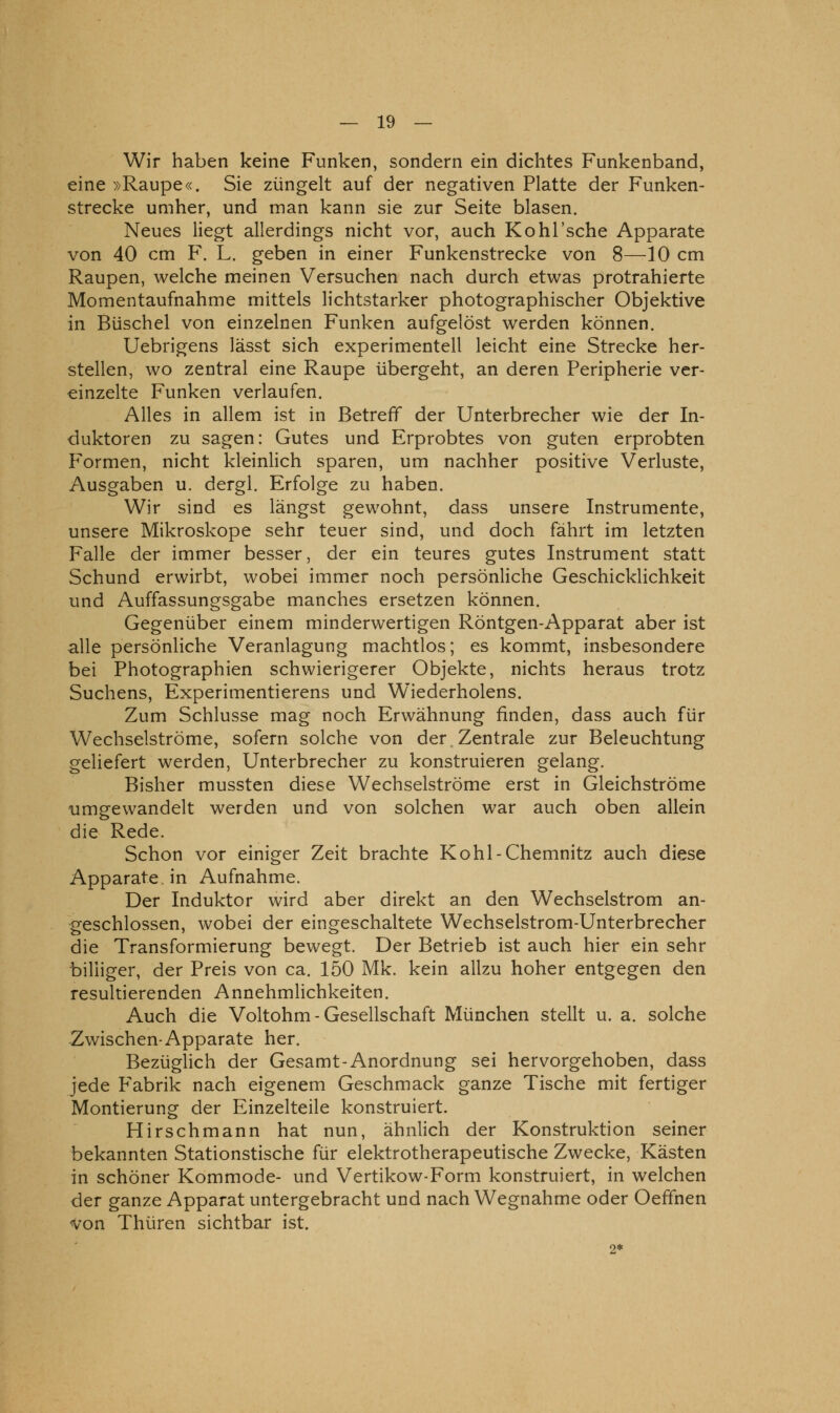 Wir haben keine Funken, sondern ein dichtes Funkenband, eine »Raupe«. Sie züngelt auf der negativen Platte der Funken- strecke umher, und man kann sie zur Seite blasen. Neues liegt allerdings nicht vor, auch Kohl'sche Apparate von 40 cm F. L. geben in einer Funkenstrecke von 8—10 cm Raupen, welche meinen Versuchen nach durch etwas protrahierte Momentaufnahme mittels lichtstarker photographischer Objektive in Büschel von einzelnen Funken aufgelöst werden können. Uebrigens lässt sich experimentell leicht eine Strecke her- stellen, wo zentral eine Raupe übergeht, an deren Peripherie ver- einzelte Funken verlaufen. Alles in allem ist in Betreff der Unterbrecher wie der In- duktoren zu sagen: Gutes und Erprobtes von guten erprobten Formen, nicht kleinlich sparen, um nachher positive Verluste, Ausgaben u. dergl. Erfolge zu haben. Wir sind es längst gewohnt, dass unsere Instrumente, unsere Mikroskope sehr teuer sind, und doch fährt im letzten Falle der immer besser, der ein teures gutes Instrument statt Schund erwirbt, wobei immer noch persönliche Geschicklichkeit und Auffassungsgabe manches ersetzen können. Gegenüber einem minderwertigen Röntgen-Apparat aber ist alle persönliche Veranlagung machtlos; es kommt, insbesondere bei Photographien schwierigerer Objekte, nichts heraus trotz Suchens, Experimentierens und Wiederholens. Zum Schlüsse mag noch Erwähnung finden, dass auch für Wechselströme, sofern solche von der.Zentrale zur Beleuchtung geliefert werden, Unterbrecher zu konstruieren gelang. Bisher mussten diese Wechselströme erst in Gleichströme umgewandelt werden und von solchen war auch oben allein die Rede. Schon vor einiger Zeit brachte Kohl-Chemnitz auch diese Apparate, in Aufnahme. Der Induktor wird aber direkt an den Wechselstrom an- geschlossen, wobei der eingeschaltete Wechselstrom-Unterbrecher die Transformierung bewegt. Der Betrieb ist auch hier ein sehr billiger, der Preis von ca. 150 Mk. kein allzu hoher entgegen den resultierenden Annehmlichkeiten. Auch die Voltohm - Gesellschaft München stellt u. a. solche Zwischen-Apparate her. Bezüglich der Gesamt-Anordnung sei hervorgehoben, dass jede P'abrik nach eigenem Geschmack ganze Tische mit fertiger Montierung der Einzelteile konstruiert. Hirschmann hat nun, ähnlich der Konstruktion seiner bekannten Stationstische für elektrotherapeutische Zwecke, Kästen in schöner Kommode- und Vertikow-Form konstruiert, in welchen der ganze Apparat untergebracht und nach Wegnahme oder Oeffnen Von Thüren sichtbar ist. 2*