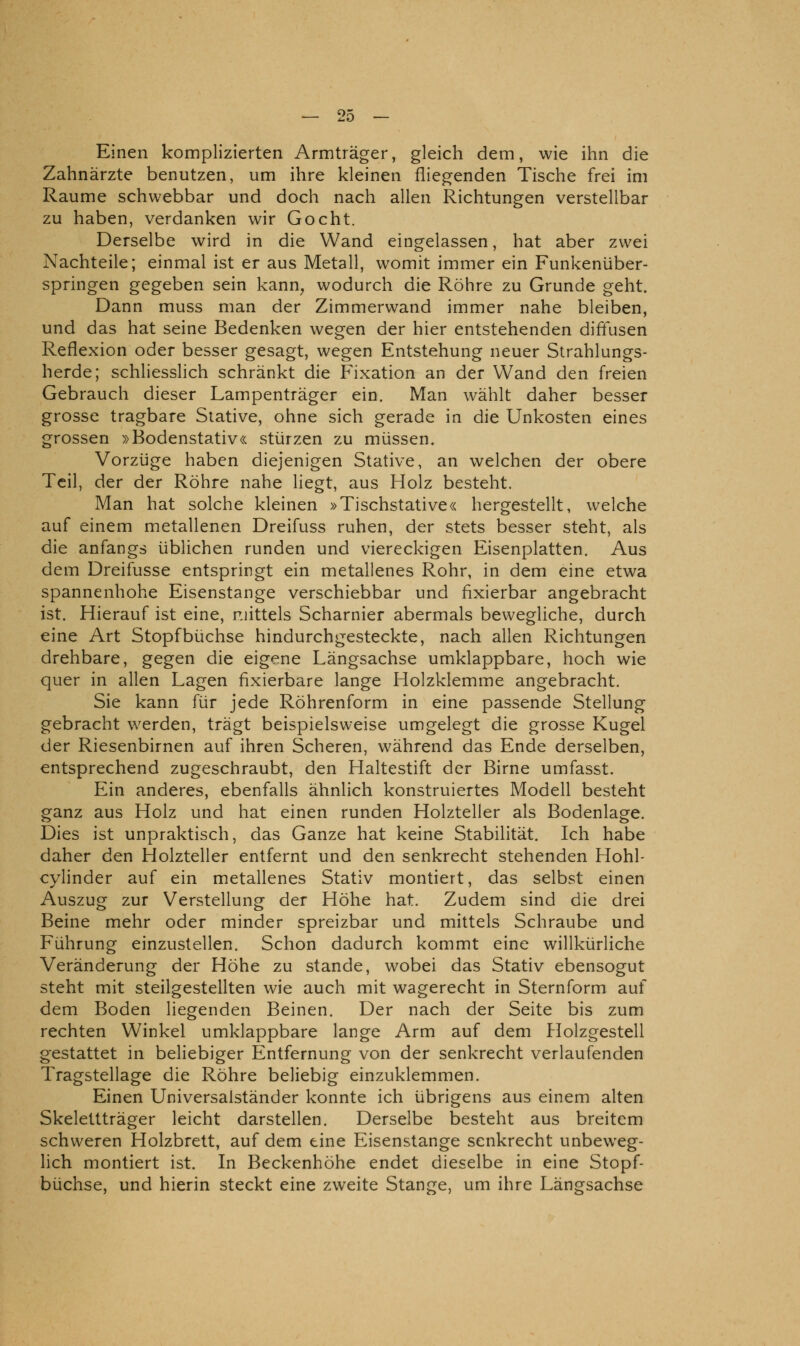 Einen komplizierten Armträger, gleich dem, wie ihn die Zahnärzte benutzen, um ihre kleinen fliegenden Tische frei im Räume schwebbar und doch nach allen Richtungen verstellbar zu haben, verdanken wir Gocht. Derselbe wird in die Wand eingelassen, hat aber zwei Nachteile; einmal ist er aus Metall, womit immer ein Funkenüber- springen gegeben sein kann^ wodurch die Röhre zu Grunde geht. Dann muss man der Zimmerwand immer nahe bleiben, und das hat seine Bedenken wegen der hier entstehenden diffusen Reflexion oder besser gesagt, wegen Entstehung neuer Strahlungs- herde; schliesslich schränkt die Fixation an der Wand den freien Gebrauch dieser Lampenträger ein. Man wählt daher besser grosse tragbare Stative, ohne sich gerade in die Unkosten eines grossen »Bodenstativ« stürzen zu müssen. Vorzüge haben diejenigen Stative, an welchen der obere Teil, der der Röhre nahe liegt, aus Holz besteht. Man hat solche kleinen »Tischstative« hergestellt, welche auf einem metallenen Dreifuss ruhen, der stets besser steht, als die anfangs üblichen runden und viereckigen Eisenplatten. Aus dem Dreifusse entspringt ein metallenes Rohr, in dem eine etwa spannenhohe Eisenstange verschiebbar und fixierbar angebracht ist. Hierauf ist eine, mittels Scharnier abermals bewegliche, durch eine Art Stopfbüchse hindurchgesteckte, nach allen Richtungen drehbare, gegen die eigene Längsachse umklappbare, hoch wie quer in allen Lagen fixierbare lange Holzklemme angebracht. Sie kann für jede Röhrenform in eine passende Stellung gebracht werden, trägt beispielsweise umgelegt die grosse Kugel der Riesenbirnen auf ihren Scheren, während das Ende derselben, entsprechend zugeschraubt, den Haltestift der Birne umfasst. Ein anderes, ebenfalls ähnlich konstruiertes Modell besteht ganz aus Holz und hat einen runden Holzteller als Bodenlage. Dies ist unpraktisch, das Ganze hat keine Stabilität. Ich habe daher den Holzteller entfernt und den senkrecht stehenden Hohl- cylinder auf ein metallenes Stativ montiert, das selbst einen Auszug zur Verstellung der Höhe hat. Zudem sind die drei Beine mehr oder minder spreizbar und mittels Schraube und Führung einzustellen. Schon dadurch kommt eine willkürliche Veränderung der Höhe zu stände, wobei das Stativ ebensogut steht mit steilgestellten wie auch mit wagerecht in Sternform auf dem Boden liegenden Beinen. Der nach der Seite bis zum rechten Winkel umklappbare lange Arm auf dem Holzgestell gestattet in beliebiger Entfernung von der senkrecht verlaufenden Tragstellage die Röhre beliebig einzuklemmen. Einen Universalständer konnte ich übrigens aus einem alten Skelettträger leicht darstellen. Derselbe besteht aus breitem schweren Holzbrett, auf dem eine Eisenstange senkrecht unbeweg- lich montiert ist. In Beckenhöhe endet dieselbe in eine Stopf- büchse, und hierin steckt eine zweite Stange, um ihre Längsachse