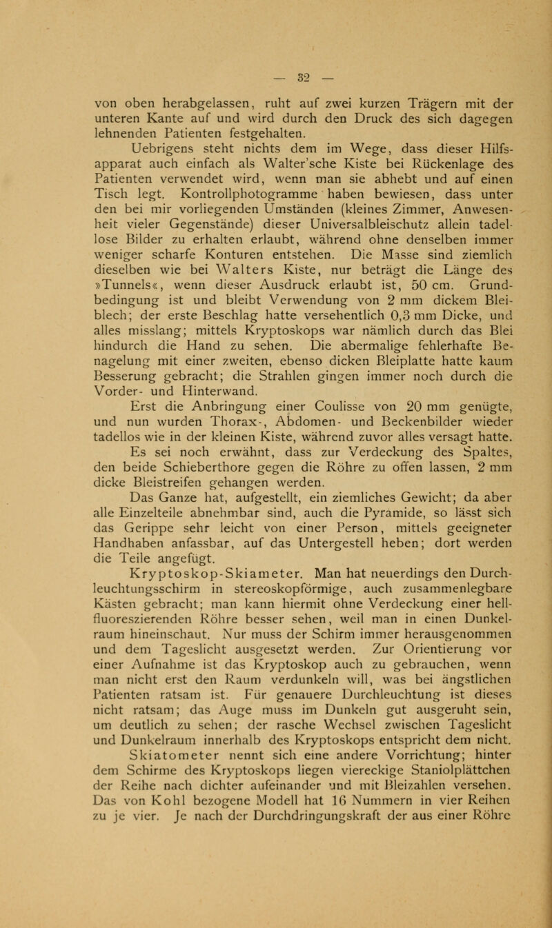 von oben herabgelassen, ruht auf zwei kurzen Trägern mit der unteren Kante auf und wird durch den Druck des sich dagegen lehnenden Patienten festgehalten. Uebrigens steht nichts dem im Wege, dass dieser Hilfs- apparat auch einfach als Walter'sche Kiste bei Rückenlage des Patienten verwendet wird, wenn man sie abhebt und auf einen Tisch legt. Kontrollphotogramme haben bewiesen, dass unter den bei mir vorliegenden Umständen (kleines Zimmer, Anwesen- heit vieler Gegenstände) dieser Universalbleischutz allein tadel- lose Bilder zu erhalten erlaubt, während ohne denselben immer weniger scharfe Konturen entstehen. Die M^sse sind ziemlich dieselben wie bei Walters Kiste, nur beträgt die Länge des »Tunnels«, wenn dieser Ausdruck erlaubt ist, 50 cm. Grund- bedingung ist und bleibt Verwendung von 2 mm dickem Blei- blech; der erste Beschlag hatte versehentlich 0,3 mm Dicke, und alles misslang; mittels Kryptoskops war nämlich durch das Blei hindurch die Hand zu sehen. Die abermalige fehlerhafte Be- nagelung mit einer zweiten, ebenso dicken Bleiplatte hatte kaum Besserung gebracht; die Strahlen gingen immer noch durch die Vorder- und Hinterwand. Erst die Anbringung einer Coulisse von 20 mm genügte, und nun wurden Thorax-, Abdomen- und Beckenbilder wieder tadellos wie in der kleinen Kiste, während zuvor alles versagt hatte. Es sei noch erwähnt, dass zur Verdeckung des Spaltes, den beide Schieberthore gegen die Röhre zu offen lassen, 2 mm dicke Bleistreifen gehangen werden. Das Ganze hat, aufgestellt, ein ziemliches Gewicht; da aber alle Einzelteile abnehmbar sind, auch die Pyramide, so lässt sich das Gerippe sehr leicht von einer Person, mittels geeigneter Handhaben anfassbar, auf das Untergestell heben; dort werden die Teile angefügt. Kryptoskop-Skiameter. Man hat neuerdings den Durch- leuchtungsschirm in stereoskopförmige, auch zusammenlegbare Kästen gebracht; man kann hiermit ohne Verdeckung einer hell- fluoreszierenden Röhre besser sehen, weil man in einen Dunkel- raum hineinschaut. Nur muss der Schirm immer herausgenommen und dem Tageslicht ausgesetzt werden. Zur Orientierung vor einer Aufnahme ist das Kryptoskop auch zu gebrauchen, wenn man nicht erst den Raum verdunkeln will, was bei ängstlichen Patienten ratsam ist. Für genauere Durchleuchtung ist dieses nicht ratsam; das Auge muss im Dunkeln gut ausgeruht sein, um deutlich zu sehen; der rasche Wechsel zwischen Tageslicht und Dunkelraum innerhalb des Kryptoskops entspricht dem nicht. Skiatometer nennt sich eine andere Vorrichtung; hinter dem Schirme des Kryptoskops liegen viereckige Staniolplättchen der Reihe nach dichter aufeinander und mit Bleizahlen versehen. Das von Kohl bezogene Modell hat 16 Nummern in vier Reihen zu je vier. Je nach der Durchdringungskraft der aus einer Röhre
