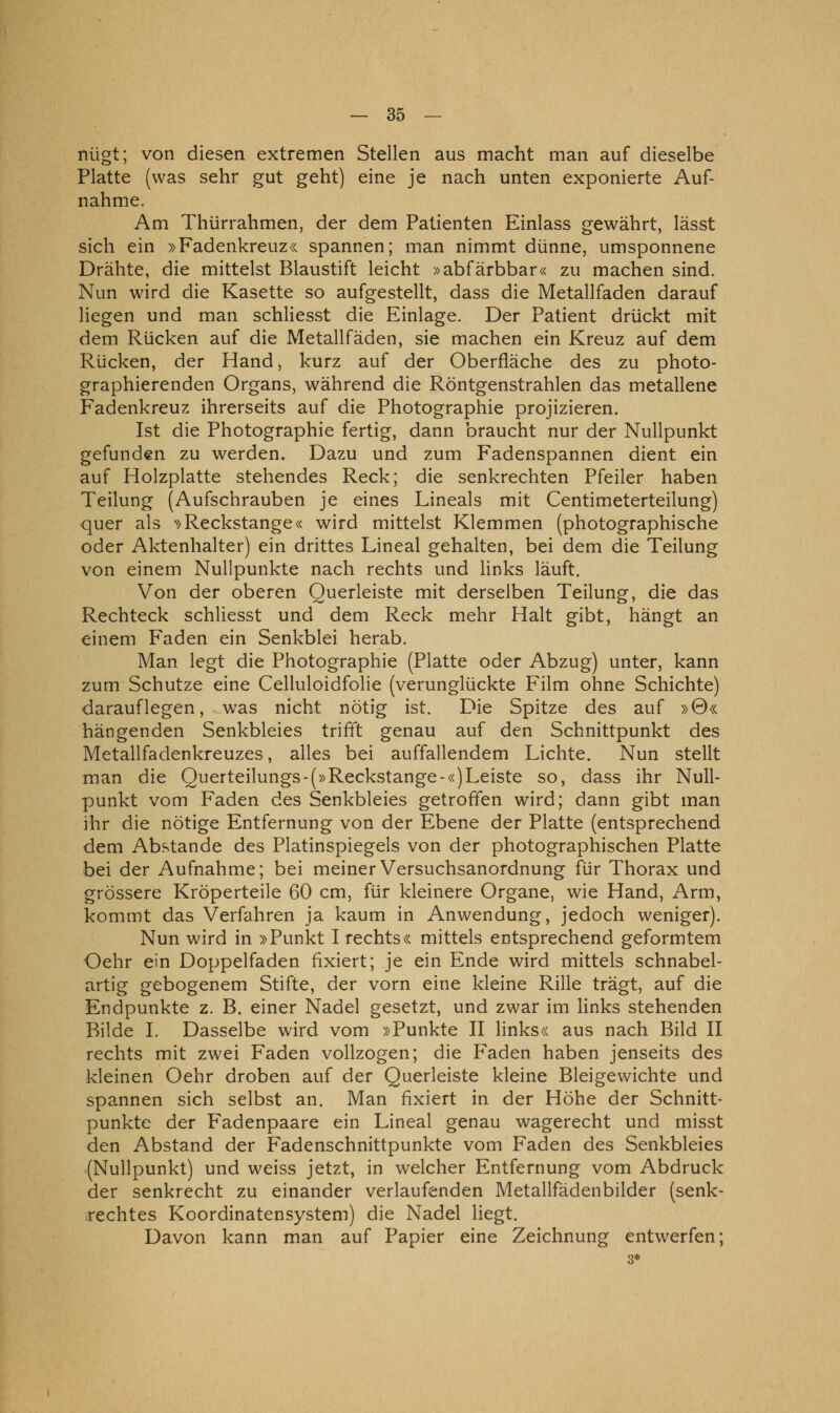 nügt; von diesen extremen Stellen aus macht man auf dieselbe Platte (was sehr gut geht) eine je nach unten exponierte Auf- nahme. Am Thürrahmen, der dem Patienten Einlass gewährt, lässt sich ein »Fadenkreuz« spannen; man nimmt dünne, umsponnene Drähte, die mittelst Blaustift leicht »abfärbbar« zu machen sind. Nun wird die Kasette so aufgestellt, dass die Metallfaden darauf liegen und man schliesst die Einlage. Der Patient drückt mit dem Rücken auf die Metallfäden, sie machen ein Kreuz auf dem Rücken, der Hand, kurz auf der Oberfläche des zu photo- graphierenden Organs, während die Röntgenstrahlen das metallene Fadenkreuz ihrerseits auf die Photographie projizieren. Ist die Photographie fertig, dann braucht nur der Nullpunkt gefunden zu werden. Dazu und zum Fadenspannen dient ein auf Holzplatte stehendes Reck; die senkrechten Pfeiler haben Teilung (Aufschrauben je eines Lineals mit Centimeterteilung) quer als '>>Reckstange« wird mittelst Klemmen (photographische oder Aktenhalter) ein drittes Lineal gehalten, bei dem die Teilung von einem Nullpunkte nach rechts und links läuft. Von der oberen Querleiste mit derselben Teilung, die das Rechteck schliesst und dem Reck mehr Halt gibt, hängt an einem Faden ein Senkblei herab. Man legt die Photographie (Platte oder Abzug) unter, kann zum Schutze eine Celluloidfolie (verunglückte Film ohne Schichte) darauflegen, was nicht nötig ist. Die Spitze des auf »0« hängenden Senkbleies trifft genau auf den Schnittpunkt des Metallfadenkreuzes, alles bei auffallendem Lichte. Nun stellt man die Querteilungs-(»Reckstange-«)Leiste so, dass ihr Null- punkt vom Faden des Senkbleies getroffen wird; dann gibt man ihr die nötige Entfernung von der Ebene der Platte (entsprechend dem Abstände des Platinspiegels von der photographischen Platte bei der Aufnahme; bei meiner Versuchsanordnung für Thorax und grössere Kröperteile 60 cm, für kleinere Organe, wie Hand, Arm, kommt das Verfahren ja kaum in Anwendung, jedoch weniger). Nun wird in »Punkt I rechts« mittels entsprechend geformtem Oehr ein Doppelfaden fixiert; je ein Ende wird mittels schnabel- artig gebogenem Stifte, der vorn eine kleine Rille trägt, auf die Endpunkte z. B. einer Nadel gesetzt, und zwar im links stehenden Bilde L Dasselbe wird vom »Punkte II links« aus nach Bild II rechts mit zwei Faden vollzogen; die Faden haben jenseits des kleinen Oehr droben auf der Querleiste kleine Bleigewichte und spannen sich selbst an. Man fixiert in der Höhe der Schnitt- punkte der Fadenpaare ein Lineal genau wagerecht und misst den Abstand der Fadenschnittpunkte vom Faden des Senkbleies (Nullpunkt) und weiss jetzt, in welcher Entfernung vom Abdruck der senkrecht zu einander verlaufenden Metallfädenbilder (senk- rechtes Koordinatensystem) die Nadel liegt. Davon kann man auf Papier eine Zeichnung entwerfen; 3*