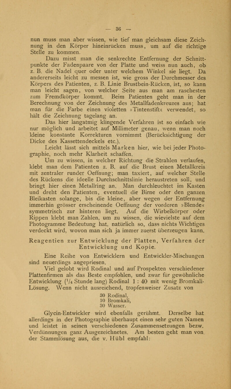 nun muss man aber wissen, wie tief man gleichsam diese Zeich- nung in den Körper hineinrücken muss, um auf die richtige Stelle zu kommen. Dazu misst man die senkrechte Entfernung der Schnitt- punkte der Fadenpaare von der Platte und weiss nun auch, ob z. B. die Nadel quer oder unter welchem Winkel sie liegt. Da andererseits leicht zu messen ist, wie gross der Durchmesser des Körpers des Patienten, z. B. Linie Brustbein-Rücken, ist, so kann man leicht sagen, von welcher Seite aus man am raschesten zum Fremdkörper kommt. Beim Patienten geht man in der Berechnung von der Zeichnung des Metallfadenkreuzes aus; hat man für die Farbe einen violetten »Tintenstift« verwendet, so hält die Zeichnung tagelang an. Das hier langatmig klingende Verfahren ist so einfach wie nur möglich und arbeitet auf Millimeter genau, wenn man noch kleine konstante Korrekturen vornimmt (Berücksichtigung der Dicke des Kassettendeckels etc.). Leicht lässt sich mittels Marken hier, wie bei jeder Photo- graphie, noch mehr Klarheit schaffen. Um zu wissen, in welcher Richtung die Strahlen verlaufen, klebt man dem Patienten z. B. auf die Brust einen Metallkreis mit zentraler runder Oeffnung; man taxiert, auf welcher Stelle des Rückens die ideelle Durchschnittslinie heraustreten soll, und bringt hier einen Metallring an. Man durchleuchtet im Kasten und dreht den Patienten, eventuell die Birne oder den ganzen Bleikasten solange, bis die kleine, aber wegen der Entfernung immerhin grösser erscheinende Oeffnung der vorderen »Blende« symmetrisch zur hinteren liegt. Auf die Wirbelkörper oder Rippen klebt man Zahlen, um zu wissen, die wievielste auf dem Photogramme Bedeutung hat, natürlich so, dass nichts Wichtiges verdeckt wird, wovon man sich ja immer zuerst überzeugen kann. Reagentien zur Entwicklung der Platten, Verfahren der Entwicklung und Kopie. Eine Reihe von Entwicklern und Entwickler-Mischungen sind neuerdings angepriesen. Viel gelobt wird Rodinal und auf Prospekten verschiedener Plattenfirmen als das Beste empfohlen, und zwar für gewöhnliche Entwicklung (V4 Stunde lang) Rodinal 1 : 40 mit wenig Bromkali- Lösung. Wenn nicht ausreichend, tropfenweiser Zusatz von 30 Rodinal, 10 Bromkali, 30 Wasser. Glycin-Entwickler wird ebenfalls gerühmt. Derselbe hat allerdings in der Photographie überhaupt einen sehr guten Namen und leistet in seinen verschiedenen Zusammensetzungen bezw. Verdünnungen ganz Ausgezeichnetes. Am besten geht man von der Stammlösung aus, die v. Hübl empfahl: