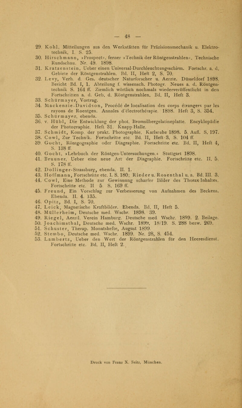 29. Kohl, Mitteilungen aus den Werkstätten für Präzisionsmechanik u. Elektro- technik. I. S. 25. 30. Hirschmann, »Prospect«, ferner »Technik der Röntgenstrahlen«. Technische Rundschau. Nr. 49. 1898. 31. Kratzenstein, Ueber einen Universal-Durchleuchtungsschirm. Fortschr. a. d. Gebiete der Röntgenstrahlen. Bd. IT, Jlett 2, S. 70. 32. Levy, Verh. d. Ges. deutscher Naturforscher u. Aerzte. Düsseldorf 1898. Bericht Bd. I, 1, Abteihing f. wissensch. Photogr. Neues a. d. Röntgen- technik S. 164 ff. Ziemlich wörtlich nochmals wiederveiöffentlicht in den Fortschritten a. d. Geb. d. Röntgenstrahlen. Bd. II, Heft 3. 33. Schürmayer, Vortrag. 34. Mackenzie-Davidson, Procede de localisation des corps etrangers par les rayons de Roentgen. Annales d'electrotherapie. 1898. Heft 3, S. 354. 35. Schürmayer, ebenda. 36. V. Hübl, Die Entwicklung der phot. Bromsilbergelatineplatte. Encyklopädie der Photographie. Heft 31. Knapp Halle. 37. Schmidt, Komp der prakt. Photographie. Karlsruhe 1898. 5. Aufl. S. 197. 38. Cowl, Zur Technik. Fortschritte elc Bd. II, Heft 3, S. 104 ff. 39. Gocht, Röntgographie oder Diagraphie, Fortschritte etc. Bd. II, Heft 4, S. 138 ff. 40. Gocht, »Lehrbuch der Röntgenuntersuchungen.« Stuttgart 1898. 41. Bruuner, Ueber eine neue Art der Diagi-aphie. Fortschritte etc. II. 5. S. 178 ff. 42. DoUinger-Strassburf, ebenda. II. 1. 43. Hoffmann, Fortschritte etc. I. S. 180; Rieder u. Rosenthal u. a. Bd. III. 3. 44. Cowl, Eine Methode zur Gewinnung scharfer Bilder des Thorax Inhaltes. Fortschritte etc. IE 5 S. 169 ff. 45. Freund, Ein Vorschlag zur Verbesserung von Aufnahmen des Beckens. Ebenda. IL 4. 135. 46. Opitz, Bd. I, S. 70. 47. Leick, Magneiische Kraftbilder. Ebenda. Bd. II, Heft 5. 48. Müllerheim, Deutsche med. Wschr. 1898. 39. 49. Riegel, Aerztl. Verein Hamburg. Deutsche med. Wschr. 1899. 2. Beilage. 50. Joachimsthal, Deutsche med. Wschr. 1899. 18/19. S. 288 bezw. 269. 51. Schuster, Therap. Monatshefte, August 1899. 52. Sternbo, Deutsche med. Wschr. 1899. Nr. 28, S. 454. 53. Lambertz, Ueber den Wert der Röntgenstrahlen für den Heeresdienst. Fortschritte etc. Bd. IL Heft 2. Druck von Franz X. Scitz, München.