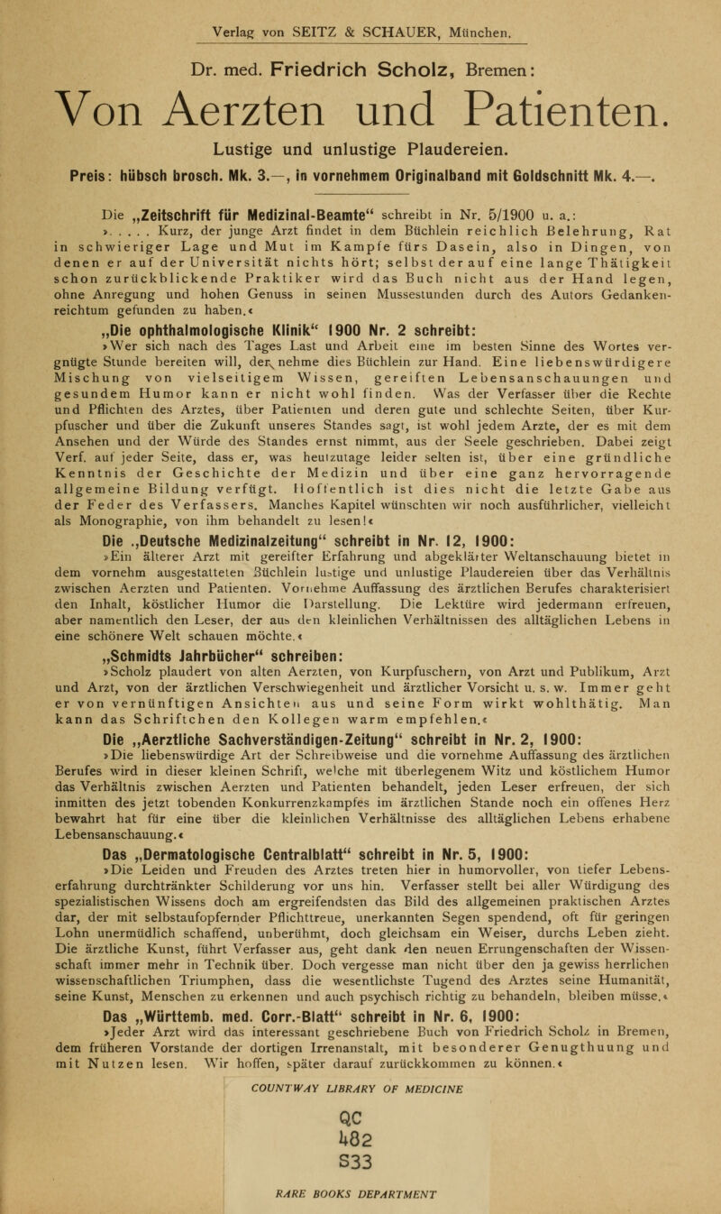 Dr. med. Friedrich Scholz, Bremen: Von Aerzten und Patienten. Lustige und unlustige Plaudereien. Preis: hübsch brosch. Mk. 3.—, in vornehmem Originaiband mit Goldschnitt MIc. 4.—. Die „Zeitschrift für Medizinal-Beamte schreibt in Nr. 5/1900 u. a.: » Kurz, der junge Arzt findet in dem Büchlein reichlich Belehrung, Rat in schwieriger Lage und Mut im Kampfe fürs Dasein, also in Dingen, von denen er auf der Universität nichts hört; selbst der auf eine lange Thätigkeit schon zurückblickende Praktiker wird das Buch nicht aus der Hand legen, ohne Anregung und hohen Genuss in seinen Mussesiunden durch des Autors Gedanken- reichtum gefunden zu haben.c „Die ophthalmologische Klinik'' 1900 Nr. 2 schreibt: »Wer sich nach des Tages Last und Arbeit eine im besten Sinne des Wortes ver- gnügte Stunde bereiten will, der^nehme dies Büchlem zur Hand. Eine liebenswürdigere Mischung von vielseitigem Wissen, gereiften Lebensanschauungen und gesundem Humor kann er nicht wohl finden. Was der Verfasbcr über die Rechte und Pflichten des Arztes, über Patienten und deren gute und schlechte Seiten, über Kur- pfuscher und über die Zukunft unseres Standes sagt, ist wohl jedem Arzte, der es mit dem Ansehen und der Würde des Standes ernst nimmt, aus der Seele geschrieben. Dabei zeigt Verf. auf jeder Seite, dass er, was heutzutage leider selten ist, über eine gründliche Kenntnis der Geschichte der Medizin und über eine ganz hervorragende allgemeine Bildung verfügt. Hoffentlich ist dies nicht die letzte Gabe aus der Feder des Verfassers. Manches Kapitel wünschten wir noch ausführlicher, vielleicht als Monographie, von ihm behandelt zu lesen!« Die .,Deutsche Medizinalzeitung schreibt in Nr. 12, 1900: »Ein älterer Arzt mit gereifter Erfahrung und abgeklärter Weltanschauung bietet in dem vornehm ausgestatteten Büchlein lustige und unlustige Plaudereien über das Verhältnis zwischen Aerzten und Patienten. Vornehme Auffassung des ärztlichen Berufes charakterisiert den Inhalt, köstlicher Humor die Darstellung. Die Lektüre wird jedermann erfreuen, aber namentlich den Leser, der aus den kleinlichen Verhältnissen des alltäglichen Lebens in eine schönere Welt schauen möchte.« „Schmidts Jahrbücher schreiben: »Scholz plaudert von alten Aerzten, von Kurpfuschern, von Arzt und Publikum, Arzt und Arzt, von der ärztlichen Verschwiegenheit und ärztlicher Vorsicht u. s. w. Immer geht er von vernünftigen Ansichten aus und seine Form wirkt wohlthätig. Man kann das Schriftchen den Kollegen warm empfehlen.« Die ,,Aerztliche Sachverständigen-Zeitung schreibt in Nr. 2, 1900: »Die liebenswürdige Art der Schreibweise und die vornehme Auffassung des ärztHchen Berufes wird in dieser kleinen Schrift, we'che mit überlegenem Witz und köstlichem Humor das Verhältnis zwischen Aerzten und Patienten behandelt, jeden Leser erfreuen, der sich inmitten des jetzt tobenden Konkurrenzkampfes im ärztlichen Stande noch ein offenes Herz bewahrt hat für eine über die kleinlichen Verhältnisse des alltäglichen Lebens erhabene Lebensanschauung.« Das „Dermatologische Centralblatt schreibt in Nr. 5, 1900: »Die Leiden und Freuden des Arztes treten hier in humorvoller, von tiefer Lebens- erfahrung durchtränkter Schilderung vor uns hin. Verfasser stellt bei aller Würdigung des spezialistischen Wissens doch am ergreifendsten das Bild des allgemeinen praktischen Arztes dar, der mit selbstaufopfernder Pflichttreue, unerkannten Segen spendend, oft für geringen Lohn unermüdlich schaffend, unberühmt, doch gleichsam ein Weiser, durchs Leben zieht. Die ärztliche Kunst, führt Verfasser aus, geht dank den neuen Errungenschaften der Wissen- schaft immer mehr in Technik über. Doch vergesse man nicht über den ja gewiss herrlichen wissenschaftlichen Triumphen, dass die wesentlichste Tugend des Arztes seine Humanität, seine Kunst, Menschen zu erkennen und auch psychisch richtig zu behandeln, bleiben müsse.«. Das „Württemb. med. Corr.-Blatt schreibt in Nr. 6, 1900: »Jeder Arzt wird das interessant geschriebene Buch von Friedrich Scholz in Bremen, dem früheren Vorstande der dortigen Irrenanstalt, mit besonderer Genugthuung und mit Nutzen lesen. W^ir hoffen, s^päter darauf zurückkommen zu können.« COUNTWAY LIBRARY OF MEDICINE QC 1*82 S33