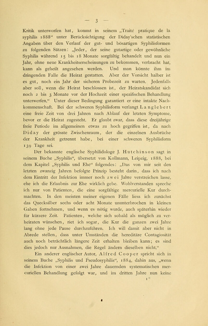 Kritik unterworfen hat, kommt in seinem „Traue pratique de la syphilis 1888 unter Berücksichtigung der Diday'schen statistischen Angaben über den Verlauf der gut- und bösartigen Syphilisformen zu folgenden Sätzen: „Jeder, der seine gutartige oder gewöhnliche Syphilis während 15 bis 18 Monate sorgfältig behandelt und nun ein Jahr, ohne neue Krankheitserscheinungen zu bekommen, verbracht hat, kann als geheilt angesehen werden. Und man könnte ihm im dringenden Falle die Heirat gestatten. Aber der Vorsicht halber ist es gut, noch ein Jahr der sicheren Probezeit zu warten. Jedenfalls aber soll, wenn die Heirat beschlossen ist, der Heiratskandidat sich noch 2 bis 3 Monate vor der Hochzeit einer spezifischen Behandlung unterwerfen. Unter dieser Bedingung garantiert er eine intakte Nach- kommenschaft. Bei der schweren Syphilisform verlangt L a n g 1 e b e r t eine freie Zeit von drei Jahren nach Ablauf der letzten Symptome, bevor er die Heirat zugesteht. Er glaubt zwar, dass diese dreijährige freie Periode im allgemeinen etwas zu hoch gegriffen ist, da nach Diday der grösste Zwischenraum, der die einzelnen Ausbrüche der Krankheit getrennt habe, bei einer schweren Syphilisform 139 Tage sei. Der bekannte englische Syphilidologe J. Hutchinson sagt in seinem Buche „Syphilis, übersetzt von Kollmann, Leipzig, 1888, bei dem Kapitel „Syphilis und Ehe folgendes: „Das von mir seit den letzten zwanzig Jahren befolgte Prinzip besteht darin, dass ich nach dem Eintritt der Infektion immer noch zwei Jahre verstreichen lasse, ehe ich die Erlaubnis zur Ehe wirklich gebe. Wohlverstanden spreche ich nur von Patienten, die eine sorgfältige mercurielle Kur durch- machten. In den meisten meiner eigenen Fälle liess ich zunächst das Quecksilber sechs oder acht Monate ununterbrochen in kleinen Gaben fortnehmen, und wenn es nötig wurde, auch späterhin wieder für kürzere Zeit. Patienten, welche sich sobald als möglich zu ver- heiraten wünschen, riet ich sogar, die Kur die ganzen zwei Jahre lang ohne jede Pause durchzuführen. Ich will damit aber nicht in Abrede stellen, dass unter Umständen die hereditäre Contagiosität auch noch beträchtüch längere Zeit erhalten bleiben kann; es sind dies jedoch nur Ausnahmen, die Regel ändern dieselben nicht. Ein anderer englischer Autor, Alfred Cooper spricht sich in seinem Buche „Syphilis und Pseudosyphilis, 1884, dahin aus, „wenn die Infektion von einer zwei Jahre dauernden systematischen mer- curiellen Behandlung gefolgt war, und im dritten Jahre nun keine