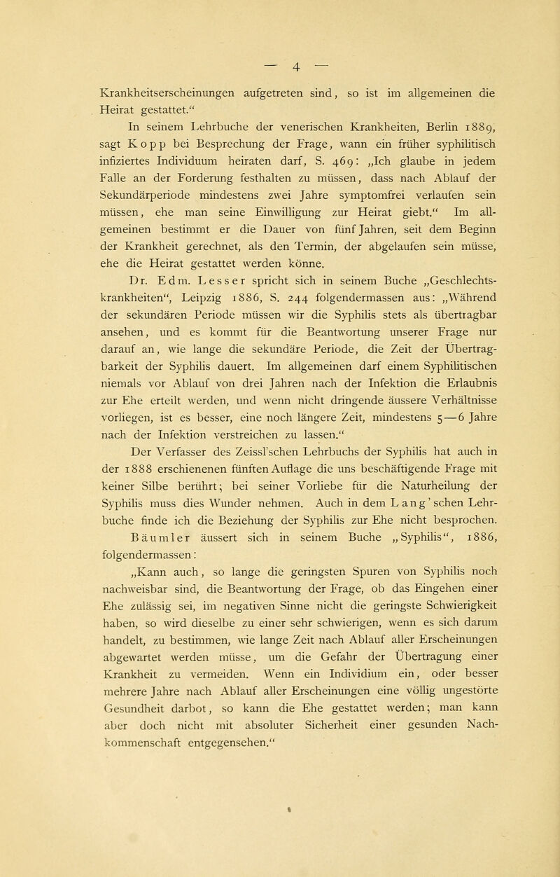 Krankheitserscheinungen aufgetreten sind, so ist im allgemeinen die Heirat gestattet. In seinem Lehrbuche der venerischen Krankheiten, Berlin 1889, sagt Kopp bei Besprechung der Frage, wann ein früher syphilitisch infiziertes Individuum heiraten darf, S. 469: „Ich glaube in jedem Falle an der Forderung festhalten zu müssen, dass nach Ablauf der Sekundärperiode mindestens zwei Jahre symptomfrei verlaufen sein müssen, ehe man seine Einwilligung zur Heirat giebt. Im all- gemeinen bestimmt er die Dauer von fünf Jahren, seit dem Beginn der Krankheit gerechnet, als den Termin, der abgelaufen sein müsse, ehe die Heirat gestattet werden könne. Dr. Edm. Lesser spricht sich in seinem Buche „Geschlechts- krankheiten, Leipzig 1886, S. 244 folgendermassen aus: „Während der sekundären Periode müssen wir die Syphilis stets als übertragbar ansehen, und es kommt für die Beantwortung unserer Frage nur darauf an, wie lange die sekundäre Periode, die Zeit der Übertrag- barkeit der Syphilis dauert. Im allgemeinen darf einem Syphilitischen niemals vor Ablauf von drei Jahren nach der Infektion die Erlaubnis zur Ehe erteilt werden, und wenn nicht dringende äussere Verhältnisse vorliegen, ist es besser, eine noch längere Zeit, mindestens 5 — 6 Jahre nach der Infektion verstreichen zu lassen. Der Verfasser des Zeissl'schen Lehrbuchs der Syphilis hat auch in der 1888 erschienenen fünften Auflage die uns beschäftigende Frage mit keiner Silbe berührt; bei seiner Vorliebe für die Naturheilung der Syphilis muss dies Wunder nehmen. Auch in dem Lang' sehen Lehr- buche finde ich die Beziehung der Syphilis zur Ehe nicht besprochen. Bäumler äussert sich in seinem Buche „Syphilis, 1886, folgendermassen: „Kann auch, so lange die geringsten Spuren von Syphilis noch nachweisbar sind, die Beantwortung der Frage, ob das Eingehen einer Ehe zulässig sei, im negativen Sinne nicht die geringste Schwierigkeit haben, so wird dieselbe zu einer sehr schwierigen, wenn es sich darum handelt, zu bestimmen, wie lange Zeit nach Ablauf aller Erscheinungen abgewartet werden müsse, um die Gefahr der Übertragung einer Krankheit zu vermeiden. Wenn ein Individium ein, oder besser mehrere Jahre nach Ablauf aller Erscheinungen eine völlig ungestörte Gesundheit darbot, so kann die Ehe gestattet werden; man kann aber doch nicht mit absoluter Sicherheit einer gesunden Nach- kommenschaft entgegensehen.