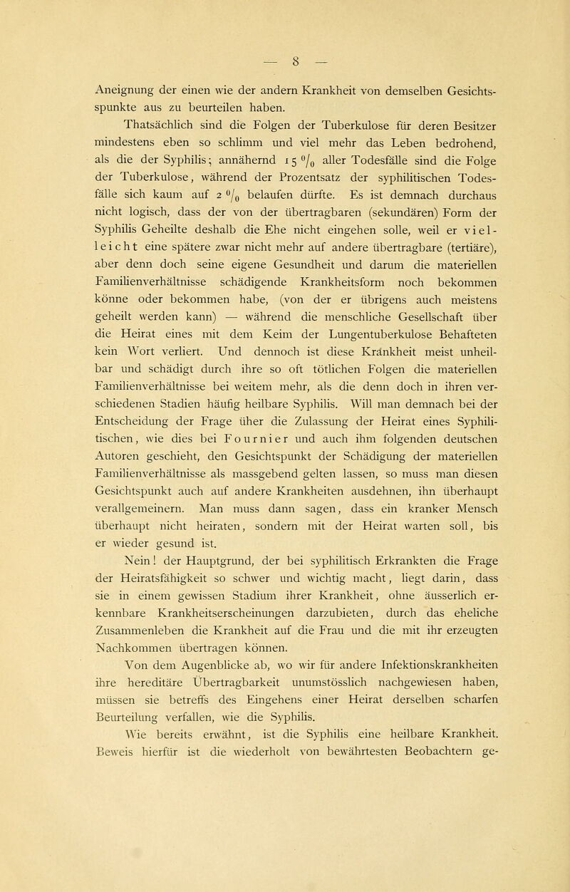 Aneignung der einen wie der andern Krankheit von demselben Gesicht- spunkte aus zu beurteilen haben. Thatsächlich sind die Folgen der Tuberkulose für deren Besitzer mindestens eben so schlimm und viel mehr das Leben bedrohend, als die der Syphilis; annähernd 15 °/0 aller Todesfälle sind die Folge der Tuberkulose, während der Prozentsatz der syphilitischen Todes- fälle sich kaum auf 2 °/0 belaufen dürfte. Es ist demnach durchaus nicht logisch, dass der von der übertragbaren (sekundären) Form der Syphilis Geheilte deshalb die Ehe nicht eingehen solle, weil er viel- leicht eine spätere zwar nicht mehr auf andere übertragbare (tertiäre), aber denn doch seine eigene Gesundheit und darum die materiellen Familienverhältnisse schädigende Krankheitsform noch bekommen könne oder bekommen habe, (von der er übrigens auch meistens geheilt werden kann) — während die menschliche Gesellschaft über die Heirat eines mit dem Keim der Lungentuberkulose Behafteten kein Wort verliert. Und dennoch ist diese Krankheit meist unheil- bar und schädigt durch ihre so oft tötlichen Folgen die materiellen Familienverhältnisse bei weitem mehr, als die denn doch in ihren ver- schiedenen Stadien häufig heilbare Syphilis. Will man demnach bei der Entscheidung der Frage üher die Zulassung der Heirat eines Syphili- tischen , wie dies bei F o u r n i e r und auch ihm folgenden deutschen Autoren geschieht, den Gesichtspunkt der Schädigung der materiellen Familienverhältnisse als massgebend gelten lassen, so muss man diesen Gesichtspunkt auch auf andere Krankheiten ausdehnen, ihn überhaupt verallgemeinern. Man muss dann sagen, dass ein kranker Mensch überhaupt nicht heiraten, sondern mit der Heirat warten soll, bis er wieder gesund ist. Nein! der Hauptgrund, der bei syphilitisch Erkrankten die Frage der Heiratsfähigkeit so schwer und wichtig macht, liegt darin, dass sie in einem gewissen Stadium ihrer Krankheit, ohne äusserlich er- kennbare Krankheitserscheinungen darzubieten, durch das eheliche Zusammenleben die Krankheit auf die Frau und die mit ihr erzeugten Nachkommen übertragen können. Von dem Augenblicke ab, wo wir für andere Infektionskrankheiten ihre hereditäre Übertragbarkeit unumstösslich nachgewiesen haben, müssen sie betreffs des Eingehens einer Heirat derselben scharfen Beurteilung verfallen, wie die Syphiüs. Wie bereits erwähnt, ist die Syphilis eine heilbare Krankheit. Beweis hierfür ist die wiederholt von bewährtesten Beobachtern ge-