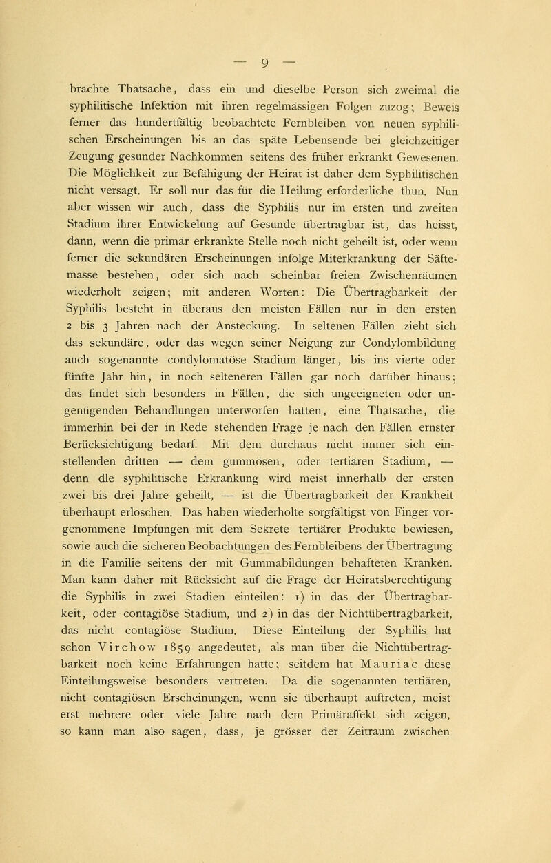 brachte Thatsache, dass ein und dieselbe Person sich zweimal die syphilitische Infektion mit ihren regelmässigen Folgen zuzog; Beweis ferner das hundertfältig beobachtete Fernbleiben von neuen syphili- schen Erscheinungen bis an das späte Lebensende bei gleichzeitiger Zeugung gesunder Nachkommen seitens des früher erkrankt Gewesenen. Die Möglichkeit zur Befähigung der Heirat ist daher dem Syphilitischen nicht versagt. Er soll nur das für die Heilung erforderliche thun. Nun aber wissen wir auch, dass die Syphiüs nur im ersten und zweiten Stadium ihrer Entwickelung auf Gesunde übertragbar ist, das heisst, dann, wenn die primär erkrankte Stelle noch nicht geheilt ist, oder wenn ferner die sekundären Erscheinungen infolge Miterkrankung der Säfte- masse bestehen, oder sich nach scheinbar freien Zwischenräumen wiederholt zeigen; mit anderen Worten: Die Übertragbarkeit der Syphilis besteht in überaus den meisten Fällen nur in den ersten 2 bis 3 Jahren nach der Ansteckung. In seltenen Fällen zieht sich das sekundäre, oder das wegen seiner Neigung zur Condylombildung auch sogenannte condylomatöse Stadium länger, bis ins vierte oder fünfte Jahr hin, in noch selteneren Fällen gar noch darüber hinaus; das findet sich besonders in Fällen, die sich ungeeigneten oder un- genügenden Behandlungen unterworfen hatten, eine Thatsache, die immerhin bei der in Rede stehenden Frage je nach den Fällen ernster Berücksichtigung bedarf. Mit dem durchaus nicht immer sich ein- stellenden dritten —■ dem gummösen, oder tertiären Stadium, — denn die syphilitische Erkrankung wird meist innerhalb der ersten zwei bis drei Jahre geheilt, — ist die Übertragbarkeit der Krankheit überhaupt erloschen. Das haben wiederholte sorgfältigst von Finger vor- genommene Impfungen mit dem Sekrete tertiärer Produkte bewiesen, sowie auch die sicheren Beobachtungen des Fernbleibens der Übertragung in die Familie seitens der mit Gummabildungen behafteten Kranken. Man kann daher mit Rücksicht auf die Frage der Heiratsberechtigung die Syphilis in zwei Stadien einteilen: i) in das der Übertragbar- keit, oder contagiöse Stadium, und 2) in das der Nichtübertragbarkeit, das nicht contagiöse Stadium. Diese Einteilung der Syphilis hat schon Virchow 1859 angedeutet, als man über die Nichtübertrag- barkeit noch keine Erfahrungen hatte; seitdem hat Mauriac diese Einteilungsweise besonders vertreten. Da die sogenannten tertiären, nicht contagiösen Erscheinungen, wenn sie überhaupt auftreten, meist erst mehrere oder viele Jahre nach dem Primäraffekt sich zeigen, so kann man also sagen, dass, je grösser der Zeitraum zwischen